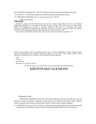 109. ESTOBEO, Florilegium III 1, 180 (B 115)Arimarena da bere burua garatzen duen arrazoi bat.
110. Ibidem III 1, 179 (B 47)Ez dezagun uste okerrik izan gairik garrantzizkoenei buruz.
111. DIOGENES LAERTZIO, Filosofo ospetsuen bizitzak IX 7 (B 46)
         Iritzia, gaitz sakratua.
Oharrak
1  Heraklitoren zatiak eta berriak Diels-Kranzen edizioaren 22. atalean daude bilduta (139-190 orr.). Berariazko
bibliografia: Cappelletti, A.: La filosofía de Heráclito de Éfeso, Caracas, 1969. García Calvo: A., Razón común,
Madril, 1985. Heidegger, M. eta Fink, E.: Heráclito, Bartzelona, 1986. Kirk, G. S.: Heraclitus. The Cosmic
Fragments, Cambridge, 1962. Marcovich, M.: Heraclitus. Greek Text with a short commentary, Editio maior, Merida,
1967 (editio minor, gaztelaniaz, Merida, 1968). Mondolfo, R.: Heráclito, Mexiko, 1966.
2  Zatien ordena A. Bernabérena da (M. Marcovichen eta García Calvoren edizioetan oinarritua): 1-50




zatiek logos-ari buruzko doktrina metafisikoa jasotzen dute –logosaren deskribapena, erudizio hutsalari kritika,
logosaren unibertsaltasuna eta aurkarien batasunaren doktrina–; 51-93 zatiek, suari buruzko doktrina (fisika,
psikologia eta teologia); eta 94-114 zatiek, etikari eta politikari buruzko doktrinak.
3  lógos
4  bárbaros
5  Apolo jainkoa
6  Hitz jokua: biós, arku; bíos, bizitza.
             7   Hesiodoren Teogonia 123-124 pasartean Gaua eta Eguna pertsonaia desberdinak dira.

                          KROTONAKO ALKMEON                                             1




       Alkmeonen zatiak
       1. DIOGENES LAERTZIO, VIII 83 (B 1). Krotonako Alkmeonek, Piritoren semeak, hala esan zien
Brotinori, Leonteri eta Batilori: agerikoak ez diren gauzei buruz, hilkorrak diren gauzei buruz, jainkoek
badute ziurtasuna, baina gizakioi, gizakiak garen aldetik, aztarnen arabera epaitzea dagokigu.
1a. TEOFRASTO, Sentsazioei buruz 25 (B 1a). (Alkmeonek) dio gizakia gainontzeko (animali-)engandik
    bereizten dela, hark bakarrik ulertzen duelako. Besteek sentimendua dute, baina ez dute ulertzen.
 