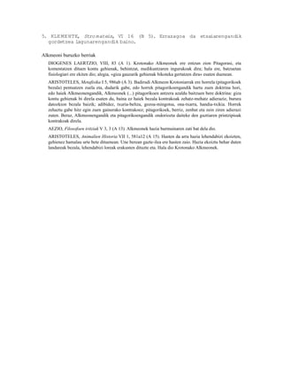 5. KLE ME NTE, Stro mateis, VI 16 (B 5). Errazagoa da etsaiarengandik
  gordetzea lagunarengandik baino.

Alkmeoni buruzko berriak
  DIOGENES LAERTZIO, VIII, 83 (A 1). Krotonako Alkmeonek ere entzun zion Pitagorasi, eta
  komentatzen dituen kontu gehienak, behintzat, medikuntzaren ingurukoak dira; hala ere, batzuetan
  fisiologiari ere ekiten dio; alegia, «giza gauzarik gehienak bikoteka gertatzen dira« esaten duenean.
  ARISTOTELES, Metafisika I 5, 986ab (A 3). Badirudi Alkmeon Krotoniarrak ere horrela (pitagorikoek
  bezala) pentsatzen zuela eta, dudarik gabe, edo horrek pitagorikoengandik hartu zuen doktrina hori,
  edo haiek Alkmeonengandik, Alkmeonek (...) pitagorikoen antzera azaldu baitzuen bere doktrina: giza
  kontu gehienak bi direla esaten du, baina ez haiek bezala kontrakoak zehatz-mehatz adieraziz, burura
  datozkion bezala baizik; adibidez, txuria-beltza, gozoa-mingotsa, ona-txarra, handia-txikia. Horrek
  zehaztu gabe hitz egin zuen gainerako kontrakoez; pitagorikoek, berriz, zenbat eta zein ziren adierazi
  zuten. Beraz, Alkmeonengandik eta pitagorikoengandik ondoriozta daiteke den guztiaren printzipioak
  kontrakoak direla.
  AEZIO, Filosofoen iritziak V 3, 3 (A 13). Alkmeonek hazia burmuinaren zati bat dela dio.
  ARISTOTELES, Animalien Historia VII 1, 581a12 (A 15). Hasten da arra hazia lehendabizi ekoizten,
  gehienez hamalau urte bete dituenean. Une berean gazte-ilea ere hasten zaio. Hazia ekoiztu behar duten
  landareak bezala, lehendabizi loreak erakusten dituzte eta. Hala dio Krotonako Alkmeonek.
 