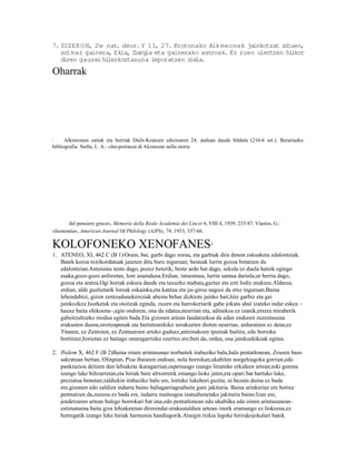 7. ZIZER O N, De nat. deor. Y 11, 27. Krotonako Alk meonek ja  inkotzat zituen,
   arimaz gainera, Ekia, Ilargia eta gainerako astroak. Ez zuen ulertzen hilkor
   diren gauzei hilezkortasuna leporatzen ziela.

Oharrak




1     Alkmeonen zatiak eta berriak Diels-Kranzen edizioaren 24. atalean daude bilduta (210-6 orr.). Berariazko
bibliografia: Stella, L. A.: «Im-portanza di Alcmeone nella storia




      del pensiero greco«, Memorie della Reale Academia dei Lincei 6, VIII 4, 1939, 233-87. Vlastos, G.:
«Isonomia«, American Journal Of Philology (AJPh), 74, 1953, 337-66.

KOLOFONEKO XENOFANES                                                    1

1. ATENEO, XI, 462 C (B 1)2Orain, bai, garbi dago zorua, eta garbiak dira denon eskuaketa edalontziak.
   Batek koroa txirikordatuak janzten ditu buru inguruan; besteak lurrin gozoa botatzen du
   edalontzian.Antoisina tente dago, pozez beterik; beste ardo bat dago, sekula ez duela hutsik egingo
   esaka,gozo-gozo anforetan, lore usainduna.Erdian, intsentsua, lurrin santua dariola;ur berria dago,
   gozoa eta aratza.Ogi horiak eskura daude eta taxuzko mahaia,gaztaz eta ezti lodiz mukuru.Aldarea,
   erdian, alde guztietatik loreak eskainka,eta kantua eta jai-giroa nagusi da etxe inguruan.Baina
   lehendabizi, gizon zentzudunekeresiak abestu behar dizkiote jainko bati,hitz garbiz eta gai
   jainkozkoz.Isurketak eta otoitzak eginda, zuzen eta harrokeriarik gabe jokatu ahal izateko indar eskea –
   hauxe baita ohikoena–,egin ondoren, ona da edatea,neurrian eta, adinekoa ez izanik,etxera miraberik
   gabeitzultzeko modua egiten bada.Eta gizonen artean laudatzekoa da edan ondoren zuzentasuna
   erakusten duena,oroitzapenak eta bertutearekiko xerakuzten dioten neurrian, arduratzen ez dena,ez
   Titanen, ez Zentoien, ez Zentauroen arteko guduez,antzinakoen ipuinak baitira, edo borroka
   bortitzez,horietan ez baitago onuragarrizko ezertxo ere;beti da, ordea, ona jainkoekikoak egitea.

2. Ibidem X, 462 F (B 2)Baina oinen arintasunaz norbaitek irabaziko balu,hala pentatlonean, Zeusen baso
   sakratuan bertan, Olinpian, Pisa ibaiaren ondoan, nola borrokan,ukabilen norgehiagoka gorrian,edo
   pankrazioa deitzen den lehiaketa ikaragarrian,ospetsuago izango litzateke erkideen artean,toki gorena
   izango luke biltzarretan,eta hiriak bere altxorretik emango lioke jaten,eta opari bat hartuko luke,
   preziatua benetan;zaldiekin irabaziko balu ere, lortuko lukehori guztia, ni bezain duina ez bada
   ere,gizonen edo zaldien indarra baino baliagarriagoabaita gure jakituria. Baina arinkeriaz ere horixe
   pentsatzen da,zuzena ez bada ere, indarra maiteagoa izateabenetako jakituria baino.Izan ere,
   jendetzaren artean balego borrokari bat ona,edo pentatlonean edo ukabilka edo oinen arintasunean–
   estimatuena baita giza lehiaketetan direnindar-erakustaldien artean–inork eramango ez liokeena,ez
   horregatik izango luke hiriak harmonia handiagorik.Atsegin txikia legoke hirirakojokalari batek
 