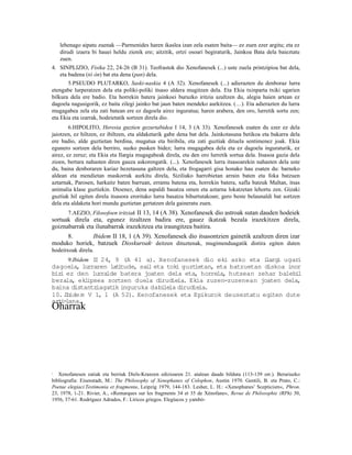 lehenago aipatu zuenak —Parmenides haren ikaslea izan zela esaten baita— ez zuen ezer argitu; eta ez
    dirudi izaera bi hauei heldu zienik ere; aitzitik, ortzi osoari begiraturik, Jainkoa Bata dela baieztatu
    zuen.
4. SINPLIZIO, Fisika 22, 24-26 (B 31). Teofrastok dio Xenofanesek (...) uste zuela printzipioa bat dela,
   eta badena (tò òn) bat eta dena (pan) dela.
       5.PSEUDO PLUTARKO, Saski-naskia 4 (A 32). Xenofanesek (...) adierazten du denboraz lurra
etengabe lurperatzen dela eta poliki-poliki itsaso aldera mugitzen dela. Eta Ekia txinparta txiki ugarien
bilkura dela ere badio. Eta horrekin batera jainkoei buruzko iritzia azaltzen du, alegia haien artean ez
dagoela nagusigorik, ez baita zilegi jainko bat jaun baten mendeko aurkitzea. (…). Eta adierazten du lurra
mugagabea zela eta zati batean ere ez dagoela airez inguratua; haren arabera, den oro, lurretik sortu zen;
eta Ekia eta izarrak, hodeietatik sortzen direla dio.
        6.HIPOLITO, Heresia guztien gezurtabidea I 14, 3 (A 33). Xenofanesek esaten du ezer ez dela
jaiotzen, ez hiltzen, ez ibiltzen, eta aldaketarik gabe dena bat dela. Jainkotasuna betikoa eta bakarra dela
ere badio, alde guztietan berdina, mugatua eta biribila, eta zati guztiak dituela sentimenez joak. Ekia
egunero sortzen dela berriro, suzko pusken bidez; lurra mugagabea dela eta ez dagoela inguraturik, ez
airez, ez zeruz; eta Ekia eta Ilargia mugagabeak direla, eta den oro lurretik sortua dela. Itsasoa gazia dela
zioen, bertara nahasten diren gauza askorengatik. (...). Xenofanesek lurra itsasoarekin nahasten dela uste
du, baina denboraren kariaz hezetasuna galtzen dela, eta frogagarri gisa honako hau esaten du: barneko
aldean eta mendietan maskorrak aurkitu direla, Siziliako harrobietan arrain baten eta foka batzuen
aztarnak, Parosen, harkaitz baten barruan, erramu batena eta, horrekin batera, xafla batzuk Maltan, itsas
animalia klase guztiekin. Dioenez, dena aspaldi basatza omen eta aztarna lokatzetan lehortu zen. Gizaki
guztiak hil egiten direla itsasora eroritako lurra basatza bihurtutakoan; gero beste belaunaldi bat sortzen
dela eta aldaketa hori mundu guztietan gertatzen dela gaineratu zuen.
      7.AEZIO, Filosofoen iritziak II 13, 14 (A 38). Xenofanesek dio astroak sutan dauden hodeiek
sortuak direla eta, egunez itzaltzen badira ere, gauez ikatzak bezala irazekitzen direla,
goiznabarrak eta ilunabarrak irazekitzea eta iraungitzea baitira.
     8.      Ibidem II 18, 1 (A 39). Xenofanesek dio itsasontzien gainetik azaltzen diren izar
moduko horiek, batzuek Dioskuroak deitzen dituztenak, mugimenduagatik distira egiten duten
                                            4


hodeitxoak direla.
      9.Ibidem I 24, 9 (A 41 a). Xenofanesek dio eki asko eta i
                I                                                   largi ugari
dagoela, lurraren lat tude, sai eta toki guzt
                       i        l              ietan, eta batzuetan diskoa inor
biz ez den lurralde batera joaten dela eta, horrela, hutsean zehar balebi
   i                                                                          l
bezala, ekl   ipsea sortzen duela dirudiela. Ekia zuzen-zuzenean joaten dela,
baina distantziagat inguruka dabi la dirudiela.
                     ik             le
10.Ib ide m V 1, 1 (A 52). Xenofanesek eta Epikurok deuseztatu egiten dute
azt -
   i lana.
Oharrak




1  Xenofanesen zatiak eta berriak Diels-Kranzen edizioaren 21. atalean daude bilduta (113-139 orr.). Berariazko
bibliografia: Eisenstadt, M.: The Philosophy of Xenophanes of Colophon, Austin 1970. Gentili, B. eta Prato, C.:
Poetae elegiaci.Testimonia et fragmenta, Leipzig 1979, 144-183. Lesher, L. H.: «Xenophanes’ Scepticism«, Phron.
23, 1978, 1-21. Rivier, A., «Remarques sur les fragments 34 et 35 de Xénofane«, Revue de Philosophie (RPh) 30,
1956, 37-61. Rodríguez Adrados, F.: Líricos griegos. Elegíacos y yambó-
 