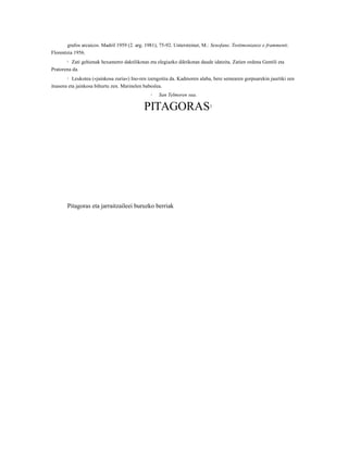 grafos arcaicos. Madril 1959 (2. arg. 1981), 75-92. Untersteiner, M.: Senofane. Testimonianze e frammenti.
Florentzia 1956.
       2  Zati gehienak hexametro daktilikotan eta elegiazko diktikotan daude idatzita. Zatien ordena Gentili eta
Pratorena da.
       3   Leukotea («jainkosa zuria«) Ino-ren izengoitia da. Kadmoren alaba, bere semearen gorpuarekin jaurtiki zen
itsasora eta jainkosa bihurtu zen. Marinelen babeslea.
                                                4   San Telmoren sua.

                                             PITAGORAS                      1




       Pitagoras eta jarraitzaileei buruzko berriak
 