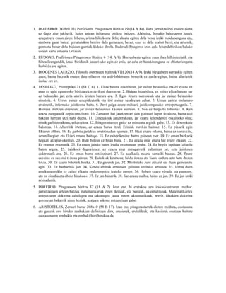 1. DIZEARKO (Wehrli 33) Porfirioren Pitagorasen Bizitza 19 (14 A 8a). Bere jarraitzaileei esaten ziena
   ez dago ziur jakiterik, haien artean isiltasuna ohikoa baitzen. Alabaina, honako baieztapen hauek
   ezagutzera eman ziren: lehena, arima hilezkorra dela; aldatu egiten dela beste izaki bizidunengana eta,
   denbora garai batez, gertatutakoa berriro dela gertatzen, beraz, ezer ez dela erabat berri; eta azkenik,
   pentsatu behar dela bizidun guztiak kideko direla. Badirudi Pitagoras izan zela lehendabizikoa halako
   usteak sartu zituena Grezian.
2. EUDOXO, Porfirioren Pitagorasen Bizitza 6 (14, A 9). Horrenbeste egiten zuen ihes hilkintzetatik eta
   hiltzaileengandik, izaki bizidunik jateari uko egin ez ezik, ez zela ez harakinengana ez ehiztariengana
   hurbildu ere egiten.
3. DIOGENES LAERZIO, Filosofo ospetsuen bizitzak VIII 20 (14 A 9). Izaki bizigabeen sarraskia egiten
   zuen, baina batzuek esaten dute oilarren eta ardi-bildotsena besterik ez zuela egiten, baina aharienik
   inolaz ere ez.
4. JANBLIKO, Protreptiko 21 (58 C 6). 1. Eliza batera zoazenean, jar zaitez belauniko eta ez ezazu ez
   esan ez egin eguneroko bizitzarekin zerikusi duen ezer. 2. Bidean bazabiltza, ez zaitez eliza batean sar
   ez belauniko jar, ezta atarira iristen bazara ere. 3. Egin itzazu sarraskiak eta jar zaitez belauniko
   oinutsik. 4. Urrun zaitez errepideetatik eta ibil zaitez xendeetan zehar. 5. Urrun zaitez melanuro
   arrainetik, infernuko jainkoena baita. 6. Jarri galga zeure mihiari, jainkoenganako errespetuagatik. 7.
   Haizeak ibiltzen direnean, jar zaitez belauniko Ekoren aurrean. 8. Sua ez berpiztu labainaz. 9. Ken
   ezazu zuregandik ozpin-ontzi oro. 10. Zamaren bat jasotzen ari den gizonari lagun iezaiozu, baina utzi
   bakean lurrean utzi nahi duena. 11. Oinetakoak janzterakoan, jar ezazu lehendabizi eskuineko oina;
   oinak garbitzerakoan, ezkerrekoa. 12. Pitagorastarren gaiez ez mintzatu argirik gabe. 13. Ez deserokatu
   balantza. 14. Aberritik irtetean, ez ezazu burua itzul, Eriniak zurekin baitoaz. 15. Ez pixarik egin
   Ekiaren aldera. 16. Ez garbitu jarlekua erretxinadun egurrez. 17. Hazi ezazu oilarra, baina ez sarraskitu,
   zeren Ilargiari eta Ekiari emana baitago. 18. Ez zaitez kenize 1 baten gainean eser. 19. Ez eman bazkarik
   hegazti atzapar-okerrari. 20. Bide batean ez bitan bana. 21. Ez ezazu onar enara bat zeure etxean. 22.
   Ez eraman eraztunik. 23. Ez ezazu jainko baten irudia eraztunean graba. 24. Ez begira ispiluan kriseilu
   baten argira. 25. Jainkoei dagokienez, ez ezazu ezer miragarririk zalantzan jar, ezta jainkoen
   doktrinarik ere. 26. Ez eman barre eutsiezinari. 27. Ez azalkalik moztu sarraski batean. 28. Zeure
   eskuina ez eskaini txitean pitean. 29. Estalkiak kentzean, bildu itzazu eta lisatu ordura arte bete duzun
   tokia. 30. Ez ezazu bihotzik hozka. 31. Ez garunik jan. 32. Moztutako zure atzazal eta ileen gainean tu
   egin. 33. Ez barbarinik jan. 34. Kendu eltzeak errautsen gainean utzitako arrastoa. 35. Urrea duen
   emakumearekin ez zaitez elkartu ondorengotza izateko asmoz. 36. Hobets ezazu «irudia eta pausoa«,
   eta ez «irudia eta obolo hirukoa«. 37. Ez jan babarik. 38. Sar ezazu malba, baina ez jan. 39. Ez jan izaki
   arimadunik.
5. PORFIRIO, Pitagorasen bizitza 37 (18 A 2). Izan ere, bi eratakoa zen irakaskuntzaren modua:
   jarraitzaileen artean batzuk matematikariak ziren deituak, eta besteak, akusmatikoak. Matematikariek
   ezagutzaren doktrina zabalagoa eta sakonagoa jasoa zuten; akusmatikoak, berriz, idazkien doktrina
   gorenetan bakarrik ziren heziak, azalpen sakona entzun izan gabe.
6. ARISTOTELES, Zeruari buruz 268a10 (58 B 17). Izan ere, pitagorastarrek dioten modura, osotasuna
   eta gauzak oro hiruko zenbakian definitzen dira, amaierak, erdialdeak, eta hasierak osatzen baitute
   osotasunaren zenbakia eta zenbaki hori hirukoa da.
 