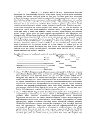 (i)        7.       ARISTOTELES, Metafisika 985b23 (58 B 4-5). Pitagorastarrak deiturikoak
lehenengoak izan ziren matematikak lantzen, eta aurrera eraman zituzten; eta haietan hazita, matematiken
printzipioak gauza guztien printzipioak direla uste izan zuten. Eta haien artean berez lehenengoak
zenbakiak direnez gero, eta den eta bilakatzen den guztiarekin hauetan suaren, lurraren eta uraren baitan
baino berdintasun gehiago ikusten omen zutenez (zenbakien afekzio jakin bat Zuzentasuna zen; beste bat,
Arima eta Adimena, eta beste bat Aukera, eta nolabait esateko, berdin gainerako guztiak), eta gainera
harmonien afekzio eta proportzioak zenbakietan ikusten zituztenez –gainerako gauzak beren berezko
izaera osoan zenbakien antzekoak agertzen baitziren, eta zenbakiak natura osoaren lehenengoak baitziren–,
orduan zenbakien osagaiak den guztiaren osagaiak direla pentsatu zuten, eta ortzi osoa harmonia eta
zenbakia zela. Horrela, bada, batetik zenbakiak eta harmoniak, bestetik Ortziko afekzioak eta atalak eta
ordena osoa hartuz, bi hauen artean aurkitzen zituzten egokitzapen guztiak bildu eta haien sisteman
antolatu zituzten. Eta inon zerbait falta bazen, sutsu desiratzen zuten aurkitzea haien doktrina osoa ongi
lotuta gera zedin. Adibidez, hamarrekoa burutua dela eta zenbakien izaera osoa hartzen duela dirudienez
gero, Ortzian higitzen diren Gorputzak ere hamar direla esaten dute, eta agerian daudenak bederatzi
bakarrik direnez gero, hamargarrena Antilurra 2 izendatzen dute. Baina askoz zehatzago azaldu dugu hori
jadanik beste leku batzuetan? Orain berriz aipatzen baditugu, ezartzen dituzten printzipioak zein diren eta
hauek nola erortzen diren aipatutako kasuetan ulertzeko da. Izan ere, badirudi haiek ere pentsatzen dutela
zenbakia printzipioa dela, den guztiaren materia gisa ez ezik, afekzioak eta egokiera gisa ere, eta
zenbakiaren osagaiak Bikoitia eta Bakoitia direla, bata mugatua eta bestea mugagabean eta Bata bi
hauetatik sortzen dela (bikoitia eta bakoitia baita), eta zenbakia Batetik eratortzen dela, eta ortzi osoa,
jadanik, esana den bezala, zenbakiek eratua dela.

Baina filosofo haien arteko beste batzuek printzipioak hamar direla esaten dute, baina sailkatuta.
    Mugatua----------------------------------------- -------            Mugagabea           Bakoitia
    ----------------------------------------------------Bikoitia           Batekoa                   Anitza
    ----------------------------------------------------Eskuina                    Ezkerra           Arra
    -----------------------------------------------------------         Emea                Geldirik
    ----------------------------------------------------Mugimenduan        Zuzena
   Makurra------------------------------------------- -------Argitasuna            Iluntasuna
    Ona------------------------------------------------------              Txarra           Karratua
    ----------------------------------------------------Laukizuzena
8. Ibidem 987a13-27. Pitagorastarrek (...) baieztatu zuten printzipioak bi direla, baina beraiena
   den ñabardura berezia gehitu zuten: ez zuten uste izan Mugagabea eta Mugatua [eta Bata]
   beste horrenbeste izaera desberdin direnik, sua edo lurra edo bestelako zerbait bezala,
   Mugagabea Bera eta Bata Bera predikatzen direnen gauza horien substantzia direla baizik, eta
                                                                                            3


   hortik dator zenbakia ere gauza guztien substantzia izatea. Izan ere, horrela adierazi zuten kausei buruz,
   eta sinpleegi burutu bazuten ere, arinki definitzen zutelako, zerkiari buruz hitz egiten eta definitzen hasi
   ziren; horrela, lehenengo gauza non aipatutako definizioa ematen zen, huraxe dela gauzaren substantzia
   pentsatzen zuten, norbaitek bikoitza lehenengoz bikoan ematen delako bikoitza eta diada gauza bera
   dela pentsatuko balu bezala. Baina, dudarik gabe, ez da gauza bera bikoitza izatea eta diada izatea;
   bestela, Batekoa gauza anitz izango da, beraiei gertatu zitzaiena, hain zuzen ere.
9. Ibidem 989b29-990a30. Pitagorastarrak deiturikoak naturaren filosofoak baino printzipio eta
   osagai urrunagoez baliatzen dira (eta arrazoia zera da: ez zituztela printzipioak sentimenezko
   gauzetatik hartu, Errealitate Matematikoak mugimendugabeak baitira, astronomiari
   dagozkionak izan ezik); hala ere, naturari buruzkoak dira haien eztabaida eta ikasketa guztiak;
   Ortziaren genesia azaltzen dute, eta horren zatiei, eta afekzioei eta jarduerei dagokiena zorrotz
   aztertzen dute, hauetan printzipioak eta kausak ahitzen dituztelarik, gainerako naturaren
   filosofoekin bat bailetozen «den-a» sentimenezko errealitatea eta Ortzi deiturikoak inguratzen
                                             4


   duena <dela esaten dutenean>. Hala ere, esan bezala, printzipioak eta kausak nahikoak direla esaten
   dute den guztitik nagusienetara ere igotzeko, eta haietara naturari buruzko azalpenetara baino gehiago
   egokitzen direla. Baina ez dute inola ere esaten, Muga eta Mugagabea, eta Bakoitia eta Bikoitia
   bakarrik direlarik azpigai5, mugimendua nola sortuko den; edo nola den posible mugimendurik eta
   aldaketarik gabe genesia eta usteldura izatea ere, edo nolakoak diren ortzian zehar mugitzen diren
 