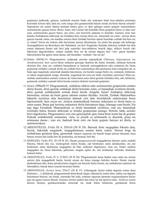 gorputzen jarduerak; gainera, norbaitek onesten badie edo erakusten badu luze-zabalera printzipio
   horietatik sortzen dela, hala ere, nola izango dira gorputzetatik batzuk arinak eta beste batzuk astunak?
   Suposatzen eta esaten dutena kontuan hartuz gero, ez dute gehiago esaten gorputz matematikoez
   sentimenezko gauzez baino. Beraz, Suari, edo Lurrari edo honelako beste gorputzei buruz ez dute ezer
   esan, sentimenezko gauzei buruz, ene ustez, ezer berezirik aipatzen ez dutelako. Gainera, nola onar
   daiteke Zenbakiaren afekzioak eta Zenbakia bera ortzian diren eta –hasieratik eta orain– sortzen diren
   gauzen kausak izatea, eta mundua osatzen duen Zenbaki horretaz aparte bestelako zenbaki bat bera ere
   ez izatea? Iritzia eta Aukera alde horrexetan jartzen dituztenean, eta pixka bat gorago edo beherago
   Zuzengabekeria eta Bereizketa edo Nahasketa, eta hori frogatzeko haietako bakoitza zenbaki bat dela
   esaten dutenean (baina toki hori jada osaturiko luze-zabaleraz beterik dago, afekzio horiek toki
   bakoitzari dagozkiolako), orduan zenbaki bera ote da ortzian dagoen hori <eta> gauza haietako
   bakoitzarekin bat egiten omen duena, edo bestelako <zenbaki> bat ote da?
10. Ibidem 1083b8-19. Pitagorastarren azalpenak arestian aipaturikoek (Platonen, Espeusiporen eta
    Jenokratesenek, hain zuzen) baino zailtasun gutxiago ekartzen du, baina, bestalde, zailtasun bereziak
    ekartzen ditu. Izan ere, zenbakia banandutzat ez hartzeak zentzugabekeria asko ezabatzen du, baina
    gorputzak zenbakiz osatuak direla eta zenbaki hori matematikoa dela pentsatzea lekuz kanpokoa da, ez
    baita egia magnitude zatiezinak daudela baieztatzea; eta horrela izango balitz ere, unitateek, behintzat,
    ez lukete magnituderik izango. Bestalde, magnitude bat nola osa liteke errealitate zatiezinez? Hala ere,
    zenbaki matematikoa unitatez osatzen da; baina haien ustez diren guztiak Zenbakia dira; edo, behintzat,
    gorputzak zenbakiz osatuak balira bezala ezartzen dizkiete teoremak gorputzei.
11. Ibidem 1090a20-35. Pitagorastarrek, zenbakien afekzio asko sentimenezko gorputzetan ematen
   direla ikusita, diren guztiak zenbakiak direla baieztatu zuten, ez bananduak existitzen direnik,
   diren guztiak zenbakietatik sortuak direla baizik. Zergatik, baina? Zenbakien afekzioak
   harmonian, ortzian eta beste gauza askotan ematen direlako. Aitzitik, Zenbaki Matematikoa
   bakarrik existitzen dela baieztatzen dutenek ezin dute horrelakorik ondorioztatu beren
   hipotesietatik; hain zuzen ere, zientzia matematikoak horretaz arduratzen ez direla baino ez
   zuten esaten. Baina guk horretaz arduratzen direla baieztatzen dugu, lehenago esan bezala. Eta
   argi dago Errealitate Matematikoak ez direla bananduak existitzen; izan ere, bananduak
   existituko balira, beraien afekzioak ez lirateke gorputzetan emango. Horrela, bada, aurreko
   horri dagokionez, Pitagorastarrei ezin zaie gaitzezpenik egin; baina beste kontu bat da gorputz
   fisikoak zenbakietatik sortaraztea –hots, ez pisurik ez arintasunik ez duenetik, pisua eta
   arintasuna duena–; izan ere, badirudi beste ortzi eta beste gorputz batzuez ari direla, ez
   sentimenezkoez.
12.ARISTOTELES, Fisika III 4, 203a10 (58 B 28). Batzuek diote mugagabea bikoitia dela,
   horrek, bakoitiak mugaturik, mugagabetasuna ematen baitie izakiei. Horren froga da
   zenbakietan gertatzen dena, gnomonak bataren inguruan eta batetik kanpo jartzen direnean, kasu
                                                6


   batean sortzen den irudia beti da desberdina, eta bestean, beti bat.
13. SINPLIZIO, Fisika 455, 20 (58 B 28). Hauek (pitagorastarrek) mugagabetzat hartzen zuten zenbaki
    bikoitia, bikoiti den oro, iruzkingileek dioten bezala, zati berdinetan zatitu daitekeelako, eta zati
    berdinetan zatitu daitekeena mugagabea da biko zatiketari dagokionez. Izan ere, bitako zatiketa
    mugagabea da, baina bakoitiak, gehitzean, mugatu egiten du, zati berdinetan zatitzeko ahalmena
    kentzen baitio.
14. ARISTOTELES, Fisika IV 6, 213b22 (58 B 30). Pitagorastarrek hutsa badela esan zuten eta zeruan
    sartzen dela mugagabetik hasita, horrek arnasa eta hutsa emango balizkio bezala. Honek izaerak
    desberdintzen ditu, hutsa jarraikorraren mugarri eta bereizle balitz bezala, eta zenbakietan aurkitzen da
    lehendabizi, hutsak haien izaerak bereizten baititu.
15. ARISTOTELES, Zeruari buruz 293a17 (58 B 37). Gehiengoak (lurra) erdian dagoela esaten duen
    bitartean (…), Italiakoek, pitagorastarrak deiturikoek alegia, alderantziz esaten dute, erdian sua dagoela
    baieztatzen baitiote, eta lurrak, izarretako bat izaki, erdiaren inguruan daraman mugimenduaren kariaz
    gau eta eguna sortzen dituela. Gainera, horren aurkari den beste lur bat ipintzen dute, Antilurra izenaz
    deitzen diotena; gertakarieetarako arrazoiak eta zioak bilatu beharrean, gertakariak beren
 