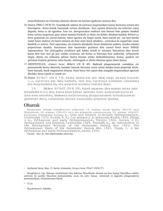 arrazoibideetara eta iritzietara ekartzen dituzte eta haietara egokitzen saiatzen dira.
16. Ibidem 290b12 (58 B 35). Esandakotik nabaria da (astroen) mugimenduen kariaz harmonia sortzen den
    baieztapena –beren hotsak bateratuak sortzen direlakoan– bere egileek dotoreziaz eta trebeziaz esana
    dagoela, baina ez da egiazkoa. Izan ere, derrigorrezkoa iruditzen zaie batzuei hain gorputz handiek
    hotsa sortzea mugitzean, gure artean tamaina berdinik ez duten eta halako abiadura handian ibiltzen ez
    diren gorputzek ere sortzen baitute; baina eguzkia eta ilargia izanik, baita izarrak ere –eta hain handia
    izanik haien multzoa eta haien tamaina eta hain arina haien abiadura–, ezinezkoa da izugarrizko soinu
    handirik ez sortzea. Hori suposatuta, eta (izarren) abiadurkk, beren distantzien arabera, musika-eskalen
    proportzioan daudela, baieztatzen dute harmoniko gertatzen dela izarren hotsa beren ibilbide
    inguratzailean. Eta zentzugabea zirudienez guk halako hotsik ez entzutea, baieztatzen dute horren
    kausa dela hots hori gu jaio orduko existitzea, eta hortaz ez bereiztea bere aurkaritik, isiltasunetik
    alegia, ahotsa eta isiltasuna aditzen baitira beraien arteko desberdintasunaz; hortaz, gizakiei ere
    gertatzea forjariei gertatzen zaien bezala: ohituragatik ez direla ohartzen egiten duten hotsaz.
17. ARISTOTELES, Arimari buruz 404a16 (58 B 40). Badirudi pitagorastarrek esandakoa ere
    pentsamendu berera datorrela, haietako batzuek baizioten arima airean dauden hauts-pinportak direla;
    beste batzuek, haiek mugiarazten dituena. Haiei buruz hitz egiten dute etengabe mugimenduan agertzen
    direlako, haize-izpirik ez izanik ere.
18. Ibidem 407b27 (44 A 23). Beste teor bat ere i i i zaigu ar
                                       ia        r ts         imari buruzko
   (…), har monia bat dela bait iote. Izan ere, har monia aurkarien nahasketa
   eta konposaketa da, eta gorputza aurkar osatuta dago.
                                            iz
     19.      Ibide m 407b20 (58 B 39). Haiek saiatzen dira esaten arima zein
erreal tate m ota den, baina bere baitan jasotzen duen gorputzar buruz ez
      i                                                          i
dute ezer zehazten, ltekeena bal tz bezala, pitagorastarren kontakizunetan
                      i           i
gertatzen dena, nolanahiko ar  imak nolanahiko gorputza janztea.

Oharrak
1  Pitagorasen berriak Diels-Kranzen edizioaren 14. atalean daude bi  lduta (96-105 orr )
                                                                                        .;
Fi laorenak, 44. atalean (398-419 orr ) eta pitagoriko ezezagunenak, 58. atalean (446-80).
  lo                                  .,
Berariazko bibliografia: Burkert W., Lore and Science in Ancient Pythagoreanis m ,
                                ,
Ca m bridge 1972. Dodds, E. R., Los griegos y lo i racional, M adri 1989. Phi ip,
                                                  r                l          l
J A., Pythagoras and early Pythagoreanis m , Toronto 1966. Raven, J E.:
 .                                                                          .
Pythagoreans and Eleat ics, Ca m bridge 1948. Theslef , H., An Introduct
                                                       f                  ion to
the Pythagorean Writ   ings of the Hel    lenistic Period, Abo 1961; The
Pythagorean Texts of the Hel    lenist Period, Abo 1965. Vogel C. J de:
                                      ic                             ,     .
Pythagoras and early Pythagoreanis m , Assen 1966.
7    Choinix, -íkos, he: hazi lehorretarako neurri bat.




8    Antilurrari buruz, Ikus. 15. berria, Aristoteles, Zeruari buruz 293a17 (58 B 37).
9  Metafisikaren 1go. liburuan Aristotelesek bere doktrina filosofikotik abiatuta eta bere hiztegi filosofikoa erabiliz
aztertzen du aurreko filosofoen pentsamendua; ousía eta aitía –kausa– terminoak ez dagozkio pitagorastarren
pentsamenduari, Aristotelesenari baizik.
10   Tó òn
11   Hypokeímenon, subjektu.
 