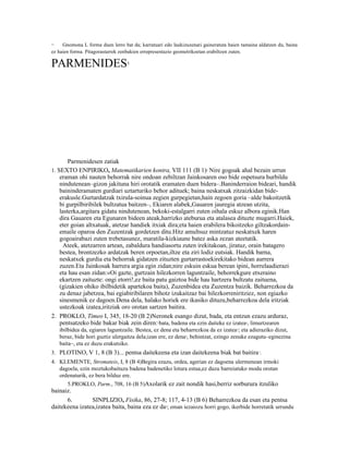 12   Gnomona L forma duen lerro bat da; karratuari edo laukizuzenari gaineratuta haien tamaina aldatzen du, baina
ez haien forma. Pitagorastarrek zenbakien errepresentazio geometrikoetan erabiltzen zuten.

PARMENIDES                         1




        Parmenidesen zatiak
1. SEXTO ENPIRIKO, Matematikarien kontra, VII 111 (B 1) Nire gogoak ahal bezain urrun
                                                                       2


    eraman ohi nauten behorrak nire ondoan zebiltzan Jainkosaren oso bide ospetsura hurbildu
    nindutenean–gizon jakituna hiri orotatik eramaten duen bidera–.Baninderraion bideari, handik
    baininderamaten gurdiari uztarturiko behor adituek; baina neskatxak zitzaizkidan bide-
    erakusle.Gurtardatzak txirula-soinua zegien gurpegietan,hain zegoen goria –alde bakoitzetik
    bi gurpilbiribilek bultzatua baitzen–, Ekiaren alabek,Gauaren jauregia atzean utzita,
    lasterka,argitara gidatu nindutenean, bekoki-estalgarri zuten oihala eskuz albora eginik.Han
    dira Gauaren eta Egunaren bideen ateak,harrizko ateburua eta atalasea dituzte mugarri.Haiek,
    eter goian altxatuak, atetzar handiek itxiak dira;eta haien erabilera bikoitzeko giltzakordain-
    emaile oparoa den Zuzentzak gordetzen ditu.Hitz amultsuz mintzatuz neskatxek haren
    gogoairabazi zuten trebetasunez, maratila-kizkiaune batez aska zezan ateetatik.
      Ateek, atetzarren artean, zabaldura handiasortu zuten irekitakoan, jiratuz, orain batagero
    bestea, brontzezko ardatzak beren orpoetan,iltze eta ziri lodiz eutsiak. Handik barna,
    neskatxek gurdia eta behorrak gidatzen zituzten gurtarrastoekirekitako bidean aurrera
    zuzen.Eta Jainkosak harrera argia egin zidan;nire eskuin eskua berean ipini, horrelaadierazi
    eta hau esan zidan:«Oi gazte, gurtzain hilezkorren laguntzaile, behorrekgure etxeraino
    ekartzen zaituzte: ongi etorri!,ez baita patu gaiztoa bide hau hartzera bultzatu zaituena,
    (gizakien ohiko ibilbidetik apartekoa baita), Zuzenbidea eta Zuzentza baizik. Beharrezkoa da
    zu denaz jabetzea, bai egiabiribilaren bihotz izukaitzaz bai hilezkorreniritziez, non egiazko
    sinesmenik ez dagoen.Dena dela, halako horiek ere ikasiko dituzu,beharrezkoa dela iritziak
    ustezkoak izatea,iritziak oro orotan sartzen baitira.
2. PROKLO, Timeo I, 345, 18-20 (B 2)Neronek esango dizut, bada, eta entzun ezazu arduraz,
    pentsatzeko bide bakar biak zein diren: bata, badena eta ezin daiteke ez izatea , limurtzearen
                                                 3                                       4


     ibilbidea da, egiaren laguntzaile. Bestea, ez dena eta beharrezkoa da ez izatea 5; eta adieraziko dizut,
     beraz, bide hori guztiz ulergaitza dela;izan ere, ez dena 6, behintzat, ezingo zenuke ezagutu–eginezina
     baita–, eta ez duzu erakutsiko.
3. PLOTINO, V 1, 8 (B 3)... pentsa daitekeena eta izan daitekeena biak bat baitira 7.
4. KLEMENTE, Stromateis, I, 8 (B 4)Begira ezazu, ordea, agerian ez dagoena ulermenean irmoki
   dagoela, ezin moztukobaituzu badena badenetiko lotura estua,ez duzu barreiatuko modu orotan
   ordenaturik, ez bera bilduz ere.
      5.PROKLO, Parm., 708, 16 (B 5)Axolarik ez zait nondik hasi,berriz sorburura itzuliko
bainaiz.
      6.        SINPLIZIO, Fisika, 86, 27-8; 117, 4-13 (B 6) Beharrezkoa da esan eta pentsa
daitekeena izatea,izatea baita, baina eza ez da ; eman iezaiozu horri gogo, ikerbide horretatik urrundu
                                                     8
 