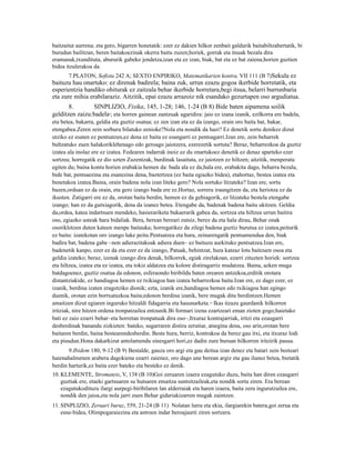 baitzaitut aurrena; eta gero, bigarren honetatik: ezer ez dakien hilkor zenbait galdurik baitabiltzabertatik, bi
burudun bailitzan, beren baitakoezinak okerra baitu zuzen;horiek, gorrak eta itsuak bezala dira
eramanak,txundituta, abururik gabeko jendetza,izan eta ez izan, biak, bat eta ez bat zaiena;horien guztien
bidea itzulerakoa da.
       7.PLATON, Sofista 242 A; SEXTO ENPIRIKO, Matematikarien kontra, VII 111 (B 7)Sekula ez
baituzu hau onartuko: ez direnak badirela; baina zuk, urrun ezazu gogoa ikerbide horretatik, eta
esperientzia handiko ohiturak ez zaitzala behar ikerbide horretara,begi itsua, belarri burrunbaria
eta zure mihia erabilaraziz. Aitzitik, epai ezazu arrazoiz nik esandako gezurtapen oso argudiatua.
       8.       SINPLIZIO, Fisika, 145, 1-28; 146, 1-24 (B 8) Bide baten aipamena soilik
gelditzen zaizu:badela ; eta horren gainean zantzuak ugaridira: jaio ez izana izanik, ezilkorra ere badela,
                         9


eta betea, bakarra, geldia eta guztiz osatua; ez zen izan eta ez da izango, orain oro baita bat, bakar,
etengabea.Zeren zein sorburu bilatuko zenioke?Nola eta nondik da hazi? Ez denetik sortu denikez dizut
utziko ez esaten ez pentsatzen,ez dena ez baita ez esangarri ez pentsagarri.Izan ere, zein beharrek
bultzatuko zuen halakoriklehenago edo geroago jaiotzera, ezerezetik sortuta? Beraz, beharrezkoa da guztiz
izatea ala inolaz ere ez izatea. Fedearen indarrak inoiz ez du onartukoez denetik ez denaz aparteko ezer
sortzea; horregatik ez dio uzten Zuzentzak, burdinak lasaituta, ez jaiotzen ez hiltzen; aitzitik, menperatu
egiten du; baina kontu horien erabakia hemen da: bada ala ez da;hala ere, erabakita dago, beharra bezala,
bide bat, pentsaezina eta esanezina dena, baztertzea (ez baita egiazko bidea), etahortaz, bestea izatea eta
benetakoa izatea.Baina, orain badena nola izan liteke gero? Nola sortuko litzateke? Izan ere, sortu
bazen,orduan ez da orain, eta gero izango bada ere ez.Hortaz, sorrera iraungitzen da, eta heriotza ez da
ikusten. Zatigarri ere ez da, orotan baita berdin, hemen ez da gehiagorik, ez litzateke bestela etengabe
izango; han ez da gutxiagorik, dena da izanez betea. Etengabe da, badenak badena baitu ukitzen. Geldia
da,ordea, katea indartsuen mendeko, hasierariketa bukaerarik gabea da, sortzea eta hiltzea urrun baitira
oso, egiazko usteak hara bidaliak. Bera, berean bereari eutsiz, berez da eta hala dirau, Behar onak
osoriklotzen duten kateen menpe baitauka; horregatikez da zilegi badena guztiz burutua ez izatea,peiturik
ez baitu: izatekotan oro izango luke peitu.Pentsatzea eta hura, zeinarengatik pentsamendua den, biak
badira bat, badena gabe –non adierazitakoak adiera duen– ez baituzu aurkituko pentsatzea.Izan ere,
badenetik kanpo, ezer ez da eta ezer ez da izango, Patuak, behintzat, hura kateaz lotu baitzuen osoa eta
geldia izateko; beraz, izenak izango dira denak, hilkorrek, egiak zirelakoan, ezarri zituzten horiek: sortzea
eta hiltzea, izatea eta ez izatea, eta tokiz aldatzea eta kolore distiragarriz mudatzea. Baina, azken muga
batdagoenez, guztiz osatua da edonon, esferaondo biribildu baten orearen antzekoa,erditik orotara
distantziakide, ez handiagoa hemen ez txikiagoa han izatea beharrezkoa baita.Izan ere, ez dago ezer, ez
izanik, berdina izaten eragotziko dionik; ezta, izanik ere,handiagoa hemen edo txikiagoa han egingo
duenik, orotan ezin bortxatuzkoa baita;edonon berdina izanik, bere mugak ditu berdintzen.Hemen
amaitzen dizut egiaren inguruko hitzaldi fidagarria eta hausnarketa. 10 Ikas itzazu gaurdanik hilkorren
iritziak, nire hitzen ordena tronpatzailea entzunik.Bi formari izena ezartzeari eman zioten gogo;haietako
bati ez zaio ezarri behar–eta horretan tronpatuak dira oso–,Itxuraz kontrajarriak, iritzi eta ezaugarri
desberdinak banandu zizkieten: bateko, sugarraren distira zerutiar, atsegina dena, oso arin,orotan bere
baitaren berdin, baina bestearendesberdin. Beste hura, berriz, kontrakoa da berez:gau itxi, eta itxuraz lodi
eta pisudun.Hona dakarkizut antolamendu sinesgarri hori,ez dadin zure buruan hilkorren iritzirik pausa.
       9.Ibidem 180, 9-12 (B 9) Bestalde, gauza oro argi eta gau deitua izan denez eta batari zein besteari
haienahalmenen arabera dagokiena ezarri zaienez, oro dago une berean argiz eta gau ilunez betea, bietatik
berdin harturik,ez baita ezer bateko eta besteko ez denik.
10. KLEMENTE, Stromateis, V, 138 (B 10)Goi zeruaren izaera ezagutuko duzu, baita han diren ezaugarri
    guztiak ere, etaeki gartsuaren su hutsaren emaitza suntsitzaileak,eta nondik sortu ziren. Era berean
    ezagutukodituzu ilargi aurpegi-biribilaren lan alderraiak eta haren izaera, baita zeru ingurutzailea ere,
    nondik den jaioa,eta nola jarri zuen Behar gidariakizarren mugak zaintzen.
11. SINPLIZIO, Zeruari buruz, 559, 21-24 (B 11) Nolatan lurra eta ekia, ilargiarekin batera,goi zerua eta
    esne-bidea, Olimpogaraiezina eta astroen indar beroajaurti ziren sortzera.
 