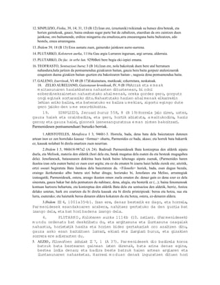 12. SINPLIZIO, Fisika, 39, 14; 31, 13 (B 12) Izan ere, (eraztunik) txikienak su hutsez dira beteak, eta
    horien gainekoak, gauez, baina ondoan sugar parte bat da zabaltzen, etaerdian da oro zaintzen duen
    jainkosa; oro baitumende, erditze mingarria eta ernaltzea,arra emearengana baitu bultzatzen, edo
    bestela, emea arrarengana.
13. Ibidem 39, 18 (B 13) Eros asmatu zuen, gainerako jainkoen aurre-aurrena.
14. PLUTARKO, Koloteren aurka, 1116a Gau argia Lurraren inguruan, argi urruna, alderraia.
15. PLUTARKO, De fac. in orbe lun. 929bBeti bere begia eki-izpiei emana.
16. TEOFRASTO, Sentsazioei buruz 3 (B 16).Izan ere, nola bakoitzak duen bere atal herratuen
    nahasdura,hala jartzen da pentsamendua gizakiaren baitan, gauza bera baita gorputz atalenizaerak
    ezagutzen duena gizakien baitan–guztien eta bakoitzaren baitan–, nagusia dena pentsamendua baita.
17. GALENO, Izurriteak, VI 48 (B 17)Eskuinetara, mutikoak; ezkerretara, neskatoak.
    18. ZELIO AURELIANO, Gaixotasun kronikoak, IV, 9 (B 19)Arrak eta e meak
   m aitasunaren haziakbatera nahasten dituztenean, bi odol
   ezberdinekzainetan nahastutako ahal menak, oreka gordez gero, gorputz
   ongi eginak sortaraziko ditu.Nahastutako hazien ahal menak elkarrekin
   lehian ariko bal ra, eta bateratuko ez bal ra u m ekian, zigortu egingo dute
                    i                        i
   gero jaioko den u m e sexu-bikoitza.
      19.     SINPLIZIO, Zeruari buruz 558, 8 (B 19)Horrela ja ziren, ustez,
                                                                   io
gauza haiek eta orainbadira, eta gero, hort abiatuta, a maitukodira, haziz
                                               ik
geroz; eta gauza haiei gizonek izenesanguratsua e m an zioten bakoitzar .
                        ,                                                   i
Parmenidesen pentsamenduari buruzko berriak.
       1.ARISTOTELES, Metafisica I 3, 946b1-3. Horrela, bada, dena bata dela baieztatzen dutenen
artean inor ez zen horrelako kausaz <formaz> ohartu, Parmenides ez bada, akaso; eta horrek bata bakarrik
ez, kausak nolabait bi direla onartzen zuen neurrian.
        2.Ibidem I 5, 986b18-987a2 (A 24). Badirudi Parmenidesek Bata kontzeptua den aldetik aipatu
duela, eta Melisok, materia den aldetik (hori dela eta, batak mugatua dela esaten du eta besteak mugagabea
dela). Jenofanesek, batasunaren doktrina hura haiek baino lehenago aipatu zuenak, (Parmenides haren
ikaslea izan zela esaten baita) ez zuen ezer argitu; eta ez du ematen bi izaera haiei heldu zienik ere; aitzitik,
ortzi osoari begiratuta Bata Jainkoa dela baieztatzen du. <Filosofo> horiek, bada, esan dugun bezala,
oraingo ikerketarako albo batera utzi behar ditugu; horietako bi, Jenofanes eta Meliso, arruntegiak
izateagatik; Parmenidesek, ostera, areago ikusten omen zuela ematen du: denaz gain ez dena ezer ez dela
sinestuta, gauza bakar bat dela pentsatzen du nahitaez, dena, alegia, eta besterik ez (...); baina fenomenoak
kontuan hartzera behartuta, eta kontzeptua den aldetik Bata dela eta sentsazioa den aldetik, berriz, Anitza
delako ustetan, hark ere ezartzen du bi direla kausak eta bi direla printzipioak: beroa eta hotza, sua eta
lurra, esaterako; eta haietatik beroa denaren aldera kokatzen du eta hotza, ostera, ez-denaren aldera.
      3.Ibidem II 4, 1001a35-b1. Izan ere, denaz bester ez dago, eta horrela,
                I                                        ik
Par menidesek esandakoaren arabera, nahitaez gertatuko da den guzt bat     ia
izango dela, eta bat hori badena izango dela.
      4.        PLUTARK O , Koloteren aurka 1114b (10. zat  ian). (Par menidesek)
m u ndu ordenatu bat deskr    ibatu du, eta argitasuna eta i luntasuna osagaiak
nahastuz, horietat hasita eta horien bidez gertakar
                      ik                                  iak oro azaltzen ditu,
gauza asko esan baitz tuen lurrar , ekiar eta i
                            i         i      i      largiar buruz, eta gizakien
                                                           i
sorrera ere adierazten du.
5. AEZIO, Fi  losofoen i i iak I 7, 1 (A 37). Par menidesek dio badirela koroa
                         r tz   I
   batzuk bata bestearen gainean ixten direnak, bata arina denaz egina,
   bestea lodia denaz; eta badira beste batzuk haien artean argiaren eta
   iluntasunaren nahasketaz. Harresi m o duan denak inguratzen dituen hor       i
 