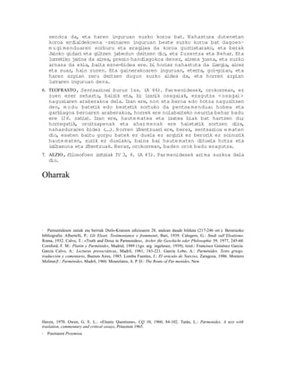sendoa da, eta haren inguruan suzko koroa bat. Nahastura dutenetan
    koroa erdialdekoena –zeinaren inguruan beste suzko koroa bat dagoen–
    m u gi menduaren sorburu eta eragi    lea da koroa guzt ietarako, eta berak
    Jainko gidar eta gi tzen jabedun deitzen dio, eta Zuzentza eta Behar. Eta
                 i       l
    lurretiko jarioa da airea, presio handiagokoa denez, airera joana, eta suzko
    arnasa da ekia, baita esne-bidea ere. bi horiez nahastuta da i  largia, airez
    eta suaz, hain zuzen. Eta gainerakoaren inguruan, eterra, goi-goian, eta
    haren azpian zeru deitzen dugun suzko aldea da, eta horren azpian
    lurraren inguruan dena.
6. TEOFRASTO, Sentsazioei buruz 1ss. (A 46). Par menidesek, orokorrean, ez
    zuen ezer zehaztu, baiz eta, bi izanik osagaiak, ezagutza < osagai>
                               ik
    nagusiaren araberakoa dela. Izan ere, non eta beroa edo hotza nagusitzen
    den, m o du batet edo bestet sortuko da pentsa mendua: hobea eta
                        ik           ik
    garbiagoa beroaren araberakoa, horrek ere nolabaiteko neurr behar badu
                                                                 ia
    ere (16. zat . Izan ere, haute matea eta izatea biak bat hartzen du;
                 ia)
    horregat ik, oroitzapenak eta ahaz menak ere haietat      ik sortzen dira,
    nahasduraren bidez ( . ) Horren i rentzuar ere, berez, sentsazioa e m aten
                           .. .         f       i
    dio, esaten baitu gorpu batek ez duela ez argir ez beror ez soinur
                                                       ik        ik         ik
    haute maten, sur ez duelako, baina bai haute maten dituela hotza eta
                       ik
    i i tasuna eta i rentzuak. Beraz, orokorrean, baden orok badu ezagutza.
     sl             f
7. AEZIO, Filosofoen i i iak IV 3, 4. (A 45). Par menidesek arima suzkoa dela
                      r tz
    dio.


Oharrak




1  Parmenidesen zatiak eta berriak Diels-Kranzen edizioaren 28. atalean daude bilduta (217-246 orr.). Berariazko
bibliografia: Albertelli, P.: Gli Eleati. Testimonianze e frammenti, Bari, 1939. Calogero, G.: Studi sull’Eleatismo.
Roma, 1932. Calvo, T.: «Truth and Doxa in Parmenides«, Archiv für Geschicht eder Philosophie 59, 1977, 245-60.
Cornford, F. M.: Platón y Parménides, Madrid, 1989 (1go. arg. ingelesez, 1939); itzul.: Francisco Giménez García.
García Calvo, A.: Lecturas presocráticas, Madril, 1981, 183-221. García Lobo, A.: Parménides. Texto griego,
traducción y comentario, Buenos Aires, 1985. Lomba Fuentes, J.: El oráculo de Narciso, Zaragoza, 1986. Montero
Moliner,F.: Parménides, Madril, 1960. Mourelatos, A. P. D.: The Route of Par menides, New




Haven, 1970. Owen, G. E. L.: «Eleatic Questions«, CQ 10, 1960, 84-102. Tarán, L.: Parmenides. A text with
traslation, commentary and critical essays, Princeton 1965.
2   Poemaren Proemioa
 