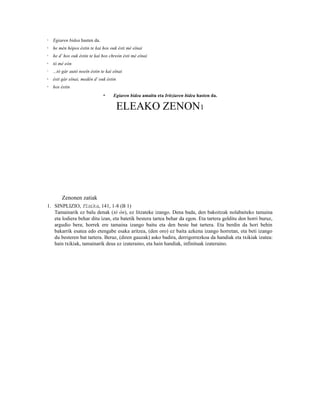 3   Egiaren bidea hasten da.
4   he mèn hópos éstin te kaì hos ouk ésti mè eînai
5   he d’ hos ouk éstin te kaì hos chreón ésti mè eînai
6   tó mè eòn
7   ...tò gàr autò noeîn éstin te kaì eînai
8   ésti gàr eînai, medèn d’ ouk éstin
9   hos éstin
                                10    Egiaren bidea amaitu eta Iritziaren bidea hasten da.

                                         ELEAKO ZENON1




      Zenonen zatiak
1. SINPLIZIO, Fisika, 141, 1-8 (B 1)
    Tamainarik ez balu denak (tò ón), ez litzateke izango. Dena bada, den bakoitzak nolabaiteko tamaina
    eta lodiera behar ditu izan, eta batetik bestera tartea behar da egon. Eta tartera gelditu den horri buruz,
    argudio bera; horrek ere tamaina izango baitu eta den beste bat tartera. Eta berdin da hori behin
    bakarrik esatea edo etengabe esaka aritzea, (den oro) ez baita azkena izango horretan, eta beti izango
    du besteren bat tartera. Beraz, (diren gauzak) asko badira, derrigorrezkoa da handiak eta txikiak izatea:
    hain txikiak, tamainarik deus ez izateraino, eta hain handiak, infinituak izateraino.
 