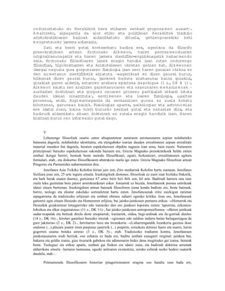 ondor  ioztatuko du Herakl tok bere et
                             i             ikaren zenbait proposa men ausart–     .
A m aitzeko, aipagarr  ia da alor etiko eta pol t     i ikoan Herakl tok tradiz
                                                                      i         io
aristokrat ikoaren bal  ioak aldarr   ikatuko dituela, gehiengoarekiko bet        i
m espretxuzko jarrera adieraziz.
      Zati eta berr gutxi kontserbatu badira ere, agerikoa da flosofo
                     i                                                       i
presokrat  ikoen artean Krotonako Alk meon, haren pentsa menduaren
or inaltasunagat eta haren jarrera zient f
  ig              ik                            i iko-enpir ikoagat nabar mendu
                                                                   ik
zela. Krotonako flosofoaren lanek eragin handia izan zuten ondorengo
                    i
flosof
 i     ian, hipokratiarren eta Aristotelesen obretan gehien bat. Alk meonen
ikergai nagusia giza gorputzaren f iois logia izan zen: haren garaian ohikoa ez
den xu m etasun zient f i ikot abiatuta –«agerikoak ez diren gauzei buruz,
                              ik
hilkorrak diren gauzei buruz, ja    inkoek badute ziurtasuna; baina gizakio ,    i
gizakiak garen aldet aztarnen arabera epaitzea dagokigu« (1 z. D K B 1)–,
                      ik,                                               ,
Alk meon saiatu zen azaltzen gaixotasunaren eta osasunaren m ekanis moak –
aurkar  ien doktrinan eta gorputz osoaren prozesu partz lak elkarr lotuta
                                                               ia          i
dauden ideian oinarr tuta–, sent
                         i             imenen eta loaren f io    is logia, ugaltze
prozesua, etab. Azpi marragarr    ia da sentsazioen gunea ez zuela kokatu
bihotzean, garunean baiz    ik. F io
                                 is logiaz aparte, psikologiaz eta astrono miaz
ere idatz zuen, baina horr buruzko berr
           i                   i               iak gutxi eta nahasiak dira, eta
badirudi aldarr ikatu zi tuen doktr inek ez zutela eragin handir izan. Haren
                                                                    ik
biz tzar buruz oso infor mazio gutxi dago.
   i     i


       V
       Lehenengo filosofoek onartu zuten abiapuntutzat naturaren aniztasunaren azpian nolabaiteko
batasuna dagoela, nolabaiteko identitatea, eta etengabeko isurian dauden errealitateen azpian errealitate
material iraunkor bat dagoela, beraien espekulazioen objektu nagusia izan zena, hain zuzen. Naturaren
printzipioari buruzko espekulazioan sakondu bazuten ere, Grezia Magnako presokratikoek heldu zieten
zenbait ikergai berriri, besteak beste metodo filosofikoari, egiari, hizkuntzari, errealitatearen egitura
formalari, etab., eta diskurtso filosofikoaren abstrakzio maila igo zuten. Grezia Magnako filosofoon artean
Pitagoras eta Parmenides nabarmentzen dira.
        Jenofanes Asia Txikiko Kolofon hirian jaio zen; Ziro mediarrak Kolofon hartu zuenean, Jenofanes
Siziliara joan zen, 25 urte inguru zituela. Iruzkingileek diotenez, filosofoak ez zuen izan bizileku finkorik,
eta hark berak esaten duenez, gutxienez 67 urtez hiriz hiri ibili zen, hil arte. Badirudi harrera ona izan
zuela leku guztietan bere jatorri aristokratikoari esker. Joniarrek ez bezala, Jenofanesek poema satirikoak
idatzi zituen bertsotan. Iruzkingileen artean batzuek filosoforen izena kendu badiote ere, beste batzuek,
berriz, teologo eta eleatar eskolako sortzailetzat hartu zuten. Jenofanesenak iritsi zaizkigun zatietan
aipagarriena da tradiziozko erlijioari eta zenbait ohitura zaharri eginiko kritika. Izan ere, Jenofanesek
gaitzetsi egin zituen Hesiodo eta Homeroren erlijioa, bai jainko-jainkosen portaera etikoa –«Homerok eta
Hesiodok gizakientzat lotsagarrizko edo irainezko den oro jainkoei leporatu zieten: lapurreta, ezkontza-
lohizkoa eta elkar engainatzea« (11 z., DK 11)–, bai jainko-jainkosen antropomorfismoa –«Beren jainkoak
sudur-txapalak eta beltzak direla diote etiopiarrek; traziarrek, ordea, begi-urdinak eta ile-gorriak direla«
(14 z., DK 16)–, kirolari garaileei buruzko iritziak –«gizonen edo zaldien indarra baino baliagarriagoa da
gure jakituria« (2 z., DK 2)–, herritarren luxu eta itxurakeria –«Lidiarrengandik lizunkeria gaiztoa ikasi
ondoren (...) plazara joaten ziren purpuraz jantzirik (...) pinpirin, orrazkera dotorez harro eta marro, lurrin
gogorren usaina botaka airera« (3 z., DK 3)–, etab. Tradiziozko irudiaren kontra, Jenofanesen
jainkotasunaren irudi berriak, oso zehatza ez bada ere, baditu zenbait ezaugarri original: jainkoa bat,
bakarra eta geldia izatea, giza itxurarik gabekoa eta adimenaren bidez dena mugitzeko gai izatea, besteak
beste. Teologiaz eta etikaz aparte, zenbait gai fisikoz ere idatzi zuen, eta badirudi doktrina arruntak
aldarrikatu zituela –lurraren lautasuna, eguzki anitzaren existentzia, zeruko esferak suzko hodeiz osaturik
daudela, etab.–.

       Pentsamendu filosofikoaren historian pitagorismoaren eragina oso handia izan bada ere,
 
