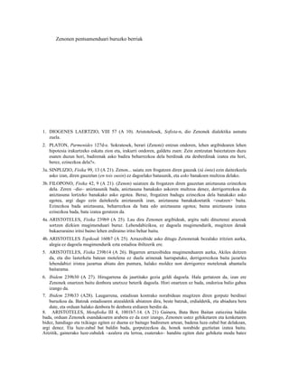 Zenonen pentsamenduari buruzko berriak




1. DIOGENES LAERTZIO, VIII 57 (A 10). Aristotelesek, Sofista-n, dio Zenonek dialektika asmatu
   zuela.
2. PLATON, Parmenides 127d-e. Sokratesek, berari (Zenoni) entzun ondoren, lehen argibidearen lehen
   hipotesia irakurtzeko eskatu zion eta, irakurri ondoren, galdetu zuen: Zein zentzutan baieztatzen duzu
   esaten duzun hori, badirenak asko badira beharrezkoa dela berdinak eta desberdinak izatea eta hori,
   berez, ezinezkoa dela?«.
3a. SINPLIZIO, Fisika 99, 13 (A 21). Zenon... saiatu zen frogatzen diren gauzak (tà ónta) ezin daitezkeela
    asko izan, diren gauzetan (en tois ousin) ez dagoelako batasunik, eta asko banakoen multzoa delako.
3b. FILOPONO, Fisika 42, 9 (A 21). (Zenon) saiatzen da frogatzen diren gauzetan aniztasuna ezinezkoa
    dela. Zeren –dio– aniztasunik bada, aniztasuna banakako askoren multzoa denez, derrigorrezkoa da
    aniztasuna lortzeko banakako asko egotea. Beraz, frogatzen badugu ezinezkoa dela banakako asko
    egotea, argi dago ezin daitekeela aniztasunik izan, aniztasuna banakakoetatik <osatzen> baita.
    Ezinezkoa bada aniztasuna, beharrezkoa da bata edo aniztasuna egotea; baina aniztasuna izatea
    ezinezkoa bada, bata izatea geratzen da.
4a. ARISTOTELES, Fisika 239b9 (A 25). Lau dira Zenonen argibideak, argitu nahi dituztenei arazoak
    sortzen dizkien mugimenduari buruz. Lehendabizikoa, ez dagoela mugimendurik, mugitzen denak
    bukaeraraino iritsi baino lehen erdiraino iritsi behar baitu.
4b. ARISTOTELES Topikoak 160b7 (A 25). Arrazoibide asko ditugu Zenonenak bezalako iritzien aurka,
    alegia ez dagoela mugimendurik ezta estadioa ibiltzerik ere.
5. ARISTOTELES, Fisika 239b14 (A 26). Bigarren arrazoibidea mugimenduaren aurka, Akiles deitzen
   da, eta dio lasterketa batean motelena ez duela arinenak harrapatuko, derrigorrezkoa baita jazarlea
   lehendabizi iristea jazartua abiatu den puntura, halako moldez non derrigorrez motelenak abantaila
   baitarama.
6. Ibidem 239b30 (A 27). Hirugarrena da jaurtitako gezia geldi dagoela. Hala gertatzen da, izan ere
   Zenonek onartzen baitu denbora unetxoz beterik dagoela. Hori onartzen ez bada, ondorioa balio gabea
   izango da.
7. Ibidem 239b33 (A28). Laugarrena, estadioan kontrako norabidean mugitzen diren gorputz berdinei
    buruzkoa da. Batzuk estadioaren atzealdetik abiatzen dira, beste batzuk, erdialdetik, eta abiadura bera
    dute, eta orduan halako denbora bi denbora erdiaren berdin da.
8. ARISTOTELES, Metafisika III 4, 1001b7-14. (A 21) Gainera, Bata Bere Baitan zatiezina baldin
bada, orduan Zenonek esandakoaren arabera ez da ezer izango, Zenonen ustez gehiketaren eta kenketaren
bidez, handiago eta txikiago egiten ez duena ez baitago badirenen artean, badena luze-zabal bat delakoan,
argi denez. Eta luze-zabal bat baldin bada, gorputzezkoa da, honek norabide guztietan izatea baitu.
Aitzitik, gainerako luze-zabalek –azalera eta lerroa, esaterako– handitu egiten dute gehiketa modu batez
 