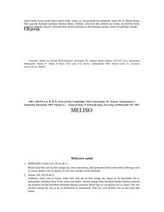 egiten bada, beste modu batez egiten bada, ordea, ez; eta puntuak eta unitateak, inola ere ez. Baina Zenon
bere gauzak ikusteko moduan traketsa denez, baliteke zatiezina den zerbait ere izatea, eta horrela bada,
erantzun dakioke Zenoni: zatiezina den zerbait gehituta ez da handiago egingo, baina bai gehiago izango.
Oharrak




1     Zenonen zatiak eta berriak Diels-Kranzen edizioaren 29. atalean daude bilduta (247-258 orr.). Berariazko
bibliografia: Bayle, P.: «Zeno of Elea«, Hist. and. Crit. Dictio., Indianapolis 1965. García Calvo, A.: Lecturas
presocráticas, Madril,




    1981, 148-155. Lee, H. D. P.: Zeno of Elea, Cambridge, 1936. Untersteiner, M.: Zenone. Testimonianze e
frammenti, Florentzia, 1963. Vlastos, G.: «Zeno of Elea», P. Edwards (arg.), Encyclop. of Philosophy, NY, 1967.

                                             MELISO              1




                                             Melisoren zatiak
1. SINPLIZIO, Fisika 162, 24-26 (B 1).
    Bazen hura beti zen eta beti izango da, sortu izan bazen, derrigorrezkoa baita sortu baino lehenago ezer
    ez izatea. Beraz, ezer ez bazen, ez zen ezer sortuko ezetik abiaturik.
2. Ibidem 109, 20-24 (B 2)
   Alabaina, sortu izan ez bazen, bada, beti izan da eta beti izango da, alegia ez du hasierarik eta ez
   amaierarik, infinitua baita. Ezen, sortu izan balitz, hasiera izango luke (noizbait hasiko baitzen sortzen)
   eta amaiera ere bai (noizbait amaituko baitzen sortzen). Baina hasi ez eta amaitu ere ez zenez, beti zen
   eta beti izango da, eta ez du ez hasierarik ez amaierarik. Izan ere, ezin daiteke oro ez den hura beti
   izatea.
 