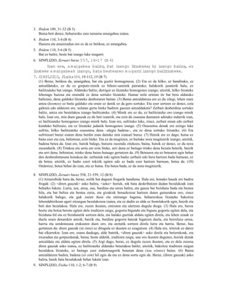3. Ibidem 109, 31-32 (B 3)
   Baina beti denez, beharrezko zaio tamaina amaigabea izatea.
4. Ibidem 110, 3-4 (B 4)
   Hasiera eta amaieradun oro ez da ez betikoa, ez amaigabea.
5. Ibidem 110, 5-6 (B 5)
   Bat ez balitz, beste bat izango luke mugarri.
6. SINPLIZIO, Zeruari buruz 557, 16-17 (B 6)
       Izan ere, a m aigabea bal tz bat izango ltzateke; bi izango bal ra, ez
                                    i ,         i                       i
l rateke a maigabeak izango, bata bestearen m u garr izango bai i
 i                                                  i          l tzateke.
7. SINPLIZIO, Fisika 111, 19-112, 15 (B 7)
   (1) Beraz, betikoa da, amaigabea, bat eta guztiz homogeneoa. (2) Eta ez da hilko, ez handituko, ez
   antzaldatuko, ez du ez gorputz-minik ez bihotz-saminik pairatuko; halakorik jasaterik balu, ez
   bailitzateke bat izango. Aldatuko balitz, derrigor ez litzateke homogeneo izango; aitzitik, hilko litzateke
   lehenago bazena eta oraindik ez dena sortuko litzateke. Hamar mila urtetan ile bat bera aldatuko
   balitzaio, dena galduko litzateke denboraren baitan. (3) Baina antzaldatzea ere ez du zilegi, lehen zuen
   antza (kosmos) ez baita galduko eta orain ez denik ez da gero sortuko. Eta ezer sortzen ez denez, ezta
   galtzen edo aldatzen ere, nolatan gerta liteke badiren gauzen antzaldaketa? Zerbait desberdina sortuko
   balitz, antza ere bestelakoa izango bailitzateke. (4) Minik ere ez du, ez bailitzateke oro izango minik
   balu. Izan ere, min duen gauzak ez du beti izaterik, eta ezin du osasuna duenaren adinako indarrik izan,
   ez bailitzateke homogeneo izango minik balu. Izan ere, sufrituko luke, zinez, zerbait eman edo zerbait
   kenduko balitzaio, eta ez litzateke jadanik homogeneo izango. (5) Osasuntsu denak ere ezingo luke
   sufritu, hilko bailitzateke osasuntsu dena –alegia badena–, eta ez dena sortuko litzateke. (6) Eta
   sufritzeari buruz esaten dena berdin esan daiteke min izateari buruz. (7) Hutsik ere ez dago, hutsa ez
   baita ezer eta eza, behintzat, ezin liteke. Eta ez da mugitzen, ez bailuke nora mugitzerik izango; aitzitik,
   badena betea da. Izan ere, hutsik balego, hutsera zuzendu zitekeen, baina, hutsik ez denez, ez du nora
   zuzendurik. (8) Trinkoa eta urria ere ezin liteke, urri dena ez baitago trinko dena bezain beterik, baizik
   eta urri dena, behintzat, trinko dena baino hutsago gertatzen da. (9) Betearen eta ez betearen egin behar
   den desberdintasuna honakoa da: zerbaitek toki egiten badio zerbaiti edo bera hartzen badu barnean, ez
   da betea; aitzitik, ez badio ezeri tokirik egiten edo ez badu ezer hartzen barnean, betea da. (10)
   Ondorioz, betea behar du izan, eta ez hutsa. Eta betea bada, ez du nora mugitzerik.

8. SINPLIZIO, Zeruari buruz 558, 21-559, 12 (B 8)
   (1) Arrazoibide hura da, beraz, soilik bat dagoen frogarik handiena. Hala ere, honako hauek ere badira
   frogak: (2) <diren gauzak> asko balira, <asko> horiek, nik bata deskribatzen dudan bezalakoak izan
   beharko lukete. Lurra, ura, airea, sua, burdina eta urrea balira, eta gauza bat biziduna bada eta bestea
   hila, eta bat beltza eta bestea zuria, eta gizakiek benazkotzat hartzen duten gainerakoa oro; zinez
   halakorik balego, eta guk zuzen ikusi eta entzungo bagenu, beharrezkoa litzateke bakoitza
   lehendabizikoan ageri zitzaigun bezalakoxea izatea, eta ez dadin ez alda ez bestelakorik egin, baizik eta
   beti den bezalakoa. Hala ere, zuzen ikusten, entzuten eta ulertzen dugula diogu. (3) Hala ere, beroa
   hoztu eta hotza berotu egiten dela iruditzen zaigu, gogorra bigundu eta biguna gogortu egiten dela, eta
   biziduna hil eta ez bizidunetik sortzen dela, eta halako guztiak aldatu egiten direla, eta lehen zenak ez
   duela orain denarekin antzik, baizik eta, burdina gogorra hatzak higatzen duela, eta horrelaxe urrea,
   harria eta sendotasuna erakusten duen oro; eta uretatik sortzen direla lurra eta harria. Beraz, hau
   gertatzen da: diren gauzak (tà ónta) ez ditugula ez ikusten ez ezagutzen. (4) Hala ere, iritziok ez datoz
   bat elkarrekin. Izan ere, esana daukagu, alde batetik, <diren gauzak> asko direla eta betierekoak, eta
   itxuradun eta gorpuzdunak, baina, beste aldetik, iruditzen zaigu, une oro ikusten dugunez, horiek denak
   antzaldatu eta aldatu egiten direla. (5) Argi dago, beraz, ez dugula zuzen ikusten, eta ez dela zuzena
   diren gauzak asko izatea, ez bailitzateke aldatuko benetakoa balitz; aitzitik, bakoitza iruditzen zaigun
   bezalakoa litzateke, ez baitago ezer indartsuagorik benetan dena (tou eóntos) baino. (6) Baina
   antzaldatzen badira, badena (tò eòn) hil egin da eta ez dena sortu egin da. Beraz, (diren gauzak) asko
   balira, haiek bata bezalakoak behar lukete izan.
9. SINPLIZIO, Fisika 110, 1-2; 6-7 (B 9)
 