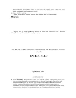 Beraz, baldin bada, bat izan behar da. Eta, bat izatekotan, ez du gorputzik izango. Lodiera balu, zatiak
    izango lituzke eta ez litzateke jadanik bat izango.
10. Ibidem 109, 33-34 (B 10)
     Badena zatigarri balitz, mugituko litzateke; baina mugituko balitz, ez litzateke izango.

Oharrak




1     Melisoren zatiak eta berriak Diels-Kranzen edizioaren 30. atalean daude bilduta (258-276 orr.). Berariazko
bibliografia: Loenen, J.: Parmenides, Melissus, Gorgias Assen,




Assen, 1959. Reale, G:: Melisso, testimonianze e frammenti, Florentzia, 1970. Ikus. Parmenidesen eta Zenonen

                                                   bibliografia.



                                       ENPEDOKLES                          1




                                          Enpedoklesen zatiak


                                             NATURARI BURUZ

1. SEXTO ENPIRIKO, Matematikarien kontra VII 122 (31 B 2)2Estuak baitira gorputz-zatietan zehar
   isuri diren trebeziak ,eta asko pentsamenduak eraso eta lausotzen dituzten gaitz-okerrak.Oharturik
   beren bizialdian bizitzaren zati labur bat, geroxeago baino askoz lehenago hilko diren horiekkea
   bezalaxe doaz egan, bakoitzakharat-honat ibilita aurkitu zuenaz soilik limurtuta,baina harro
   aldarrikatzen dute den-dena aurkitu dutela:gizonak ez dira iristen halako gauzarik ikustera,ezta nahita
   entzutera ere, eta ezin jabetu horretaz adimena.Baina zuk , benetan, honainoxe etorri zara eta,
 