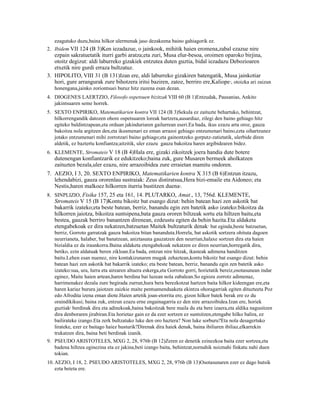 ezagutuko duzu,baina hilkor ulermenak jaso dezakeena baino gahiagorik ez.
2. Ibidem VII 124 (B 3)Ken iezadazue, o jainkook, mihitik haien eromena,zabal ezazue nire
   ezpain sakratuetatik iturri garbi aratza;eta zuri, Musa elur-besoa, oroimen oparoko birjina,
   otoitz degizut: aldi laburreko gizakiek entzutea duten guztia, bidal iezadazu Debozioaren
   etxetik nire gurdi erraza bultzatuz.
3. HIPOLITO, VIII 31 (B 131)Izan ere, aldi laburreko gizakiren batengatik, Musa jainkotiar
   hori, gure arrangurak zure bihotzera iritsi baziren, zatoz, berriro ere,Kaliope , otoizka ari zaizun
                                                                                         5


   honengana,jainko zoriontsuei buruz hitz zuzena esan dezan.
4. DIOGENES LAERTZIO, Filosofo ospetsuen bizitzak VIII 60 (B 1)Entzudak, Pausanias, Ankito
   jakintsuaren seme horrek.
5. SEXTO ENPIRIKO, Matematikarien kontra VII 124 (B 3)Sekula ez zaituzte behartuko, behintzat,
   hilkorrengandik datozen ohore ospetsuaren loreak hartzera,ausardiaz, zilegi den baino gehiago hitz
   egiteko baldintzapean,eta orduan jakinduriaren gailurrean eseri.Ea bada, ikus ezazu arta oroz, gauza
   bakoitza nola argitzen den,eta ikusmenari ez eman arrazoi gehiago entzumenari baino,ezta oihartzunez
   jotako entzumenari mihi zorrotzari baino gehiago;eta gainontzeko gorputz-zatietatik, ulerbide diren
   aldetik, ez baztertu konfiantza;aitzitik, uler ezazu gauza bakoitza haren argibidearen bidez.
6. KLEMENTE, Stromateis V 18 (B 4)Hala ere, gizaki zikoitzek joera handia dute botere
   dutenengan konfiantzarik ez edukitzeko;baina zuk, gure Musaren bermeek aholkatzen
   zaituzten bezala,uler ezazu, nire arrazoibidea zure erraietan mamitu ondoren.
7. AEZIO, I 3, 20. SEXTO ENPIRIKO, Matematikarien kontra X 315 (B 6)Entzun itzazu,
   lehendabizi, gauza ororenlau sustraiak: Zeus distiratsua,Hera bizi-emaile eta Aidoneo; eta
   Nestis,haren malkoez hilkorren iturria bustitzen duena .     6



8. SINPLIZIO, Fisika 157, 25 eta 161, 14. PLUTARKO, Amat., 13, 756d. KLEMENTE,
   Stromateis V 15 (B 17)Kontu bikoitz bat esango dizut: behin batean hazi zen askotik bat
   bakarrik izateko;eta beste batean, berriz, banandu egin zen batetik asko izateko:bikoitza da
   hilkorren jaiotza, bikoitza suntsipena,bata gauza ororen biltzeak sortu eta hiltzen baitu,eta
   bestea, gauzak berriro banantzen direnean, ezdeustu egiten da behin hazita.Eta aldaketa
   etengabekoak ez dira nekatzen,batzuetan Maitek bultzaturik denak bat eginda,beste batzuetan,
                                                                              7


   berriz, Gorroto garratzak gauza bakoitza bitan bananduta.Horrela, bat askotik sortzera ohituta dagoen
   neurrianeta, halaber, bat banatzean, aniztasuna gauzatzen den neurrian,halaxe sortzen dira eta haien
   bizialdia ez da iraunkorra.Baina aldaketa etengabekoak nekatzen ez diren neurrian,horregatik dira,
   betiko, ezin aldatuak beren zikloan.Ea bada, entzun nire hitzak, ikasteak adimena handitzen
   baitu.Lehen esan nuenez, nire kontakizunaren mugak zehaztean,kontu bikoitz bat esango dizut: behin
   batean hazi zen askotik bat bakarrik izateko; eta beste batean, berriz, banandu egin zen batetik asko
   izateko:sua, ura, lurra eta airearen altuera eskerga,eta Gorroto gorri, horietatik bereiz,osotasunean indar
   eginez, Maite haien artean,haren berdina bai luzean nola zabalean.So egiozu zorrotz adimenaz,
   harrimenakez dezala zure begirada zurrun,hura bera berezkotzat hartzen baita hilkor kideengan ere,eta
   haren kariaz burura jaiotzen zaizkie maite pentsamenduaketa ekintza ohoragarriak egiten dituzteeta Poz
   edo Afrodita izena eman diote.Haien artetik joan-etorrita ere, gizon hilkor batek berak ere ez du
   oraindikikusi; baina zuk, entzun ezazu erne engainagarria ez den nire arrazoibidea.Izan ere, horiek
   guztiak8 berdinak dira eta adinekoak,baina bakoitzak bere maila du eta bere izaera,eta aldika nagusitzen
   dira denboraren jirabiran.Eta horietaz gain ez da ezer sortzen ez suntsitzen,etengabe hilko balira, ez
   bailirateke izango.Eta zerk bultzatuko luke den oro haztera? Non luke sorburu?Eta nola desagertuko
   lirateke, ezer ez baitago haiez husturik?Direnak dira haiek denak, baina ibiliaren ibiliaz,elkarrekin
   trukatzen dira, baina beti berdinak izanik.
9. PSEUDO ARISTOTELES, MXG 2, 28, 976b (B 12)Zeren ez denetik ezinezkoa baita ezer sortzea,eta
   badena hiltzea eginezina eta ez jakina,beti izango baita, behintzat,nornahik noiznahi finkatu nahi duen
   tokian.
10. AEZIO, I 18, 2. PSEUDO ARISTOTELES, MXG 2, 28, 976b (B 13)Osotasunaren ezer ez dago hutsik
    ezta beteta ere.
 
