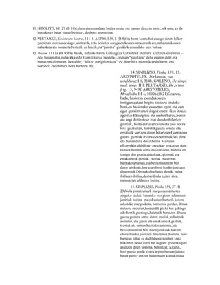 11. HIPOLITO, VII 29 (B 16)Lehen ziren moduan badira orain, eta izango dira,eta inoiz, nik uste, ez da
    hustuko,ez bataz eta ez besteaz9, denbora agortezina.
12. PLUTARKO, Colotesen kontra, 1111f. AEZIO, I 30, 1 (B 8)Eta beste kontu bat esango dizut: hilkor
    guztietan inorena ez dago jaiotzarik, ezta heriotza zorigaiztokoaren amaierarik ere,nahastutakoaren
    nahasketa eta banaketa besterik ez baizik,eta “jaiotza” gizakiek emandako izen bat da.
13. Ibidem 1113a (B 9)Eta haiek, nahasketaren kariazgiza karantzaz eterrera azaltzen direnean –
   edo basapiztia,zuhaixka edo txori itxuraz bestela–,orduan “jaiotzea” dela esaten dute,eta
   banatzen direnean, bestalde, “hiltze zorigaiztokoa”:ez dute hitz zuzenik erabiltzen, eta
   neronek ereohitura bera hartzen dut.
                                                                   14. SINPLIZIO, Fisika 159, 13.
                                                            ARISTOTELES, Sorkuntzaz eta
                                                            ustelduraz I 1, 314b. GALENO, De simpl.
                                                            med. temp. II 1. PLUTARKO, De primo
                                                            frig. 13, 949f. ARISTOTELES,
                                                            Metafisika III 4, 1000a (B 21)Goazen,
                                                            bada, hasieran esandakoaren
                                                            testigantzatzat begira ezaiozu ondoko
                                                            honi,ea hasierako esanetan egon ote zen
                                                            egur gutxiitxurari dagokionez: ikus itzazu
                                                            ageriko Ekiargitsu eta erabat beroa,beroz
                                                            eta argi distiratsuz blai daudenhilezkor
                                                            guztiak, baita euria ere,ilun eta oso hotza
                                                            toki guztietan, lurretikgauza sendo eta
                                                            errotuak sortzen diren bitartean.Gorrotoan
                                                            gauza guztiak itxura desberdinekoak dira
                                                            eta bananduta doaz,baina Maitean
                                                            elkarrekin dabiltza eta elkar irrikatzen dute.
                                                                                10


                                                            Horien baitatik sortu da izan dena, badena eta
                                                            izango den guztia:zuhaitzak, gizonak eta
                                                            emakumeak,piztiak, txoriak eta uretan
                                                            hazitako arrainak,eta betikotasunean bizi
                                                            diren jainkoak,lore eta ohore franko jasotzen
                                                            dituztenak.Direnak dira haiek denak, baina
                                                            ibiliaren ibiliaz,desberdindu egiten dira,
                                                            nahasketak aldatzen baititu.
                                                                   15. SINPLIZIO, Fisika 159, 27 (B
                                                            23)Nola pintatzaileek margotzen dituzten
                                                            zinpeko taulak–lanerako oso gizon adimenez
                                                            jantziak baitira–eta eskuetan harturik kolore
                                                            askotako margoaketa, harmonia gordez, denak
                                                            nahastu ondoren,hemendik pixka bat gehiago
                                                            edo hortik gutxiago,haietatik burutzen dituzte
                                                            gauza guztien antza duten irudiak,zuhaitzak
                                                            asmatuz, eta gizon eta emakumeak,piztiak,
                                                            txoriak eta uretan hazitako arrainak, eta
                                                            betikotasunean bizi diren jainkoak,lore eta
                                                            ohore franko jasotzen dituztenak;horrela, zure
                                                            barnean zabal ez dadilabeste nonbait izaki
                                                            hilkorren beste iturri bat dagoen gezurra,ugari
                                                            azaltzen diren horiena, behintzat. Aitzitik,
                                                            hori guztia gorde ezazu argiro buruan,jainko
                                                            baten partez entzun baitzenuen kontakizuna.
 