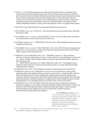 16. Ibidem 33, 18 (B 26)Aldika nagusitzen dira zikloaren jirabiran,elkar ahultzen eta handitzen dute
    patuaren aldian,direnak baitira haiek denak, baina ibiliaren ibiliaz,gizakiak sortzen dira, baita beste
    pizti espezieak ere,batzuetan Maitek bultzaturik denak mundu ordenatu batean bilduta,beste batzuetan,
    berriz, Gorroto garratzak gauza bakoitza bitan bananduta,harik eta, batean elkarturik, sakonetik
    osotasuna sortu arte.Horrela, bat askotik sortzera ohituta dagoen neurrianeta, halaber, bat banatzean,
    aniztasuna gauzatzen den neurrian,halaxe sortzen dira eta haien bizialdia ez da iraunkorra.Baina
    aldaketa etengabekoak nekatzen ez diren neurrian,horregatik dira, betiko, ezin aldatuak beren zikloan.

17. PLATON, Gorgias 498e (B 25)Izan ere, beharrezkoa dena,bi aldiz esatea da ona.

18. PLUTARKO, De def. orac. 418c (B 24)…mutur bat bestearekin lotuz,nire kontakizunaren bide bakar
    bat burutu ez dadin,

19. PLUTARKO, De fac. in orbe lun. 926d. SINPLIZIO, Fisika 1183, 28 (B 27)Han ekiaren irudi ederra
    ereez da bereizten, ez lurraren indar bilotsua, ezta itsasoa ere.

20. ESTOBEO, Eglogak I 10, 11. ARISTOTELES, Metafisika III 4, 1000a (B36)Haiek elkartzean, Gorroto
    mugatik gertu kokatu zen.

21. PLUTARKO, De fac. in orbe lun. 926d. SINPLIZIO, Fisika 1183, 28 (B 27) Han ekiaren gorputz-atal
    bizkorrak ere ez dira bereizten.(...)Horrela, tinko finkatu zen Harmoniaren gordeleku trinkoan Esfero
    biribila, inguratzen duen lasaitasunaz alai.

22. HIPOLITO, VII 29. SINPLIZIO, Fisika 1124, 1. ESTOBEO, Eglogak I 15, 2(B 29-28)Haren
    bizkarretik ez baitira bi adar altxatzen,ez oinik, ez belaun azkarrik, ez ugal-zatirik,baizik eta Esfero bat
    zen, <edonon> berdina, edonon berdina, behintzat, eta guztiz mugaezina,Esfero biribila, inguratzen
    duen lasaitasunaz alai.
    23. ARISTOTELES, Metafisika III 4, 1000b. SINPLIZIO, Fisika 1184, 12 (B 30)Baina Gorroto
    handia bere atalen baitan haziz geroztik ohore bila altxatu zenean, itun artatsu batek hariezarritako
    txandaren denbora amaituta…
24. SINPLIZIO, Fisika 1184, 2 (B 31)Jainkoaren atal guztiek, banan-banan, dar-dar egin baitzuten.
25. SINPLIZIO, Fisika 160, 26. TEOFRASTO, Sentsazioei buruz 16 (B 22)Izan ere, haiek guztiak
    konkordian daude beren atalekin–Distiratsua eta lurra, zerua eta itsasoa–.Atalak, haietatik urrunduta,
    hilkorren baitan hezi dira.Era berean, nahasketarako egokienak diren horiektinko finkatzen dira
    elkarrekin, Afroditak antzekoak egin baititu.Baina etsairik handienak elkarrengandik gehien banantzen
    direnak dira,jatorriari, nahasketaren egiturari eta zigilaturik duten irudiari dagokienez,guztiz arrotzak
    bizikidetzarako eta oso sumiduakGorrotoren seme-alabak izateaz, hartan sortu baitziren.
26. SINPLIZIO, Fisika 1124, 9 (B 20)Hori, hilkor atalen kopuruan egiten da nabarmena; batzuetan,
    Maiteren kariazgorputza osatzea tokatu zaienatal guztiak batean elkartzen dira,bizitzaren lorean; beste
    batzuetan, ordea, Bekaitzgaiztoek zatiturik, bakoita bananduta dabil alderrai, bizitzaren itsasoak
    bultzaturik.Patu bera dute landareek eta uretan bizi direnarrainek, mendietan gordetzen
    direnbasapiztiek eta hegan egiten duten hegaztiek.
                                                                     27. KLEMENTE, Stromateis V 48
                                                                (B 38)Goazen, bada, aurrena ( . )..
                                                                esango dizut,eta nondik egin zen
                                                                agerikoa orain ikusten dugun
                                                                oro,lurra eta uhin apartsudun
                                                                itsasoa, eta aire hezeaeta
                                                                eterreko Titana, bere bir i
                                                                                          ib lean
                                                                dena ixten duena.
28.   HER O DIAN O, Sche ma. Ho m eric , Sturz-en Et. G ud. 745 ( B 51)Gorantz
                                      i
  ar baino arinago (ateratzen da kea).
    in
 