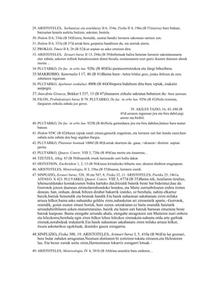 29. ARISTOTELES, Sorkuntzaz eta ustelduraz II 6, 334a; Fisika II 4, 196a (B 53)(airea) bere bidean,
    batzuetan honela aurkitu baitzen, askotan, bestela.
30. Ibidem II 6, 334a (B 54)Eterra, bestalde, sustrai handiz lurraren sakonean sartzen zen.
31. Ibidem II 6, 333a (B 37)Lurrak bere gorputza handitzen du, eta eterrak eterra.
32. PROKLO, Timeo II 8, 26 (B 52)Lur azpian su asko erretzen dira.
33. ARISTOTELES, Zeruari buruz II 13, 294a (B 39)Infinituak balira benetan lurraren sakontasunaeta
    eter zabala, askoren mihiek hutsalezesaten duten bezala, osotasunaren ezer gutxi ikusten dutenen ahoek
    isurita ...
34. PLUTARKO, De fac. in orbe lun. 920c (B 40)Eki puntazorrotzekoa eta ilargi bihozbera.
35.MAKROBIO, Saturnalia I 17, 46 (B 41)Baina hura , behin bilduz gero, jiraka ibiltzen da zeru
                                                             11


   zabalaren inguruan.
36. PLUTARKO, Apoliniar orakuluez 400b (B 44)Olinpora bidaltzen ditu bere izpiak, izukaitz
   aurpegiz.
37.Anecdota Graeca, Bekker I 337, 13 (B 47)Jaunaren zirkulu sakratua behatzen du bere aurrean.12



38. FILON, Probidentziari buruz II 70. PLUTARKO, De fac. in orbe lun. 929e (B 43)Nola tximista,
    ilargiaren zirkulu zabala joz geroz.
                                                                      39. AKILES TAZIO, 16, 43, 6M (B
                                                              45)Lurraren inguruan jira eta bira dabil,argi
                                                              arrotz eta biribil.
40. PLUTARKO, De fac. in orbe lun. 925B (B 46)Nola gurtardatza jira eta bira dabilen,halaxe bera mutur
    batean.
41. Ibidem 929C (B 42)Haren izpiak estali zituen,gainetik iragaitean, eta lurraren zati bat ilundu zuen,hain
    zabala nola zabala den begi argidun Ilargia.
42. PLUTARKO, Platoniar kontuak 1006f (B 48)Lurrak ekartzen du gaua, <ekiaren> distiren azpian
    jarrita.
43. PLUTARKO, Quaest. Conviv. VIII 3, 720e (B 49)Gau mortu eta itsuarena...
44. TZETZES, Alleg. 83 (B 50)Itsasotik irisek haizeaedo euri lodia dakar.
45. HEFESTION, Enchirídion 1, 2, 13 (B 56)Gatza kristalezko bihurtu zen, ekiaren dirdiren eraginpean.
46. ARISTOTELES, Metereologia, II 3, 356a (B 55)Itsasoa, lurraren izerdi.
47. SINPLIZIO, Zeruari buruz, 528, 30 eta 587, 8; Fisika 32, 11. ARISTOTELES, Poetika 25, 1461a.
    ATENEO, X 423. PLUTARKO, Quaest. Conviv. VIII 3, 677d (B 35)Baina nik, itzuliaren itzuliaz,
   lehenazaldutako kontakizunen bidea hartuko dut,hitzaldi batetik beste bat bideratuz,hau da:
   Gorrotok jotzen duenean zirimolarenhondoko hondoa, eta Maite zurrunbiloaren erdira iristen
   denean, han, orduan, denak biltzen dirabat bakarrik izateko, ez berehala, nahita elkartuz
   baizik,batzuk hemendik eta besteak handik.Eta haiek nahastean sakabanatu ziren milaka
   arraza hilkor;baina asko nahasteke gelditu ziren,nahasketan ari zirenetatik aparte,–Gorrotok,
   oraindik, goian eusten zituen horiek, hain zuzen–aitzakiatan ez baita oraindik haietatik
   urrundubiribilaren azken muturretaraino, baizik eta haren zati batzuk barnean zitueneta beste
   batzuk kanpoan. Baina etengabe urrundu ahala, etengabe areagotzen zen Maiteren isuri onbera
   eta hilezkorra;berehala egin ziren hilkor lehen hilezkor zirenaketa nahastu ordu arte garbiak
   zirenak,norabideak trukaturik.Eta haiek nahastean sakabanatu ziren milaka arraza hilkor,
   itxura askotarikoz egokituak, ikusteko gauza zoragarria.
48.SINPLIZIO, Fisika 300, 19. ARISTOTELES, Arimari buruz I, 5, 410a (B 96)Eta lur gozoari,
   bere bular zabalen arragoetan,Nestisen distiraren bi zortziren tokatu zitzaion,eta Hefestoren
   lau. Eta hezur zuriak sortu ziren,Harmoniaren lokarriz zoragarri lotuak.          13




49. ARISTOTELES, Metereologia, IV 4, 381b (B 34)Irina urarekin batu ondoren…
 