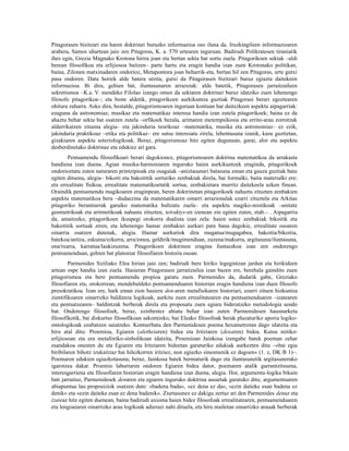 Pitagorasen bizitzari eta haren doktrinei buruzko informazioa oso iluna da. Iruzkingileen informazioaren
arabera, Samos uhartean jaio zen Pitagoras, K. a. 570 urtearen inguruan. Badirudi Polikratesen tiraniatik
ihes egin, Grezia Magnako Krotona hirira joan eta bertan sekta bat sortu zuela. Pitagorikoen sektak –aldi
berean filosofikoa eta erlijiosoa baitzen– parte hartu eta eragin handia izan zuen Krotonako politikan,
baina, Zilonen matxinadaren ondorioz, Metapontora joan beharrik-eta, bertan hil zen Pitagoras, urte gutxi
pasa ondoren. Datu horiek alde batera utzita, gutxi da Pitagorasen bizitzari buruz egiazta daitekeen
informazioa. Bi dira, gehien bat, iluntasunaren arrazoiak: alde batetik, Pitagorasen jarraitzaileen
sekretismoa –K.a. V. mendeko Filolao izango omen da sektaren doktrinei buruz idatziko zuen lehenengo
filosofo pitagorikoa–; eta beste aldetik, pitagorikoen aurkikuntza guztiak Pitagorasi berari egoztearen
ohitura zaharra. Asko dira, bestalde, pitagorismoaren inguruan kontuan har daitezkeen aspektu aipagarriak:
ezaguna da astronomiaz, musikaz eta matematikaz interesa handia izan zutela pitagorikoek; baina ez da
ahaztu behar sekta bat osatzen zutela –orfikoek bezala, arimaren metempsikosia eta errito-arau zorrotzak
aldarrikatzen zituena alegia– eta jakinduria teorikoaz –matematika, musika eta astronomiaz– ez ezik,
jakinduria praktikoaz –etika eta politikaz– ere sutsu interesatu zirela, lehentasuna izanik, kasu guztietan,
gizakiaren aspektu soteriologikoak. Beraz, pitagorismoaz hitz egiten dugunean, garai, alor eta aspektu
desberdinetako doktrinaz eta edukiez ari gara.
       Pentsamendu filosofikoari berari dagokionez, pitagorismoaren doktrina matematikoa da arrakasta
handiena izan duena. Agian musika-harmoniaren inguruko haien aurkikuntzek eraginda, pitagorikoek
ondorioztatu zuten naturaren printzipioak eta osagaiak –aniztasunari batasuna eman eta gauza guztiak batu
egiten dituena, alegia– bikoiti eta bakoititik sorturiko zenbakiak direla, bai formalki, baita materialki ere;
eta errealitate fisikoa, errealitate matematikoetatik sortua, zenbakietara murritz daitekeela azken finean.
Oraindik pentsamendu magikoaren eraginpean, beren doktrinetan pitagorikoek nahaztu zituzten zenbakien
aspektu matematikoa bera –dudaezina da matematikaren oinarri arrazionalak ezarri zituztela eta Arkitas
pitagoriko berantiarrak garaiko matematika bultzatu zuela– eta aspektu magiko-mistikoak –unitate
geometrikoak eta aritmetikoak nahastu zituzten, tetraktys-en izenean zin egiten zuten, etab.– . Aipagarria
da, amaitzeko, pitagorikoen ikuspegi orokorra dualista izan zela: haien ustez zenbakiak bikoitik eta
bakoititik sortuak ziren, eta lehenengo hamar zenbakiei aurkari pare bana dagokie, errealitate osoaren
oinarria osatzen dutenak, alegia. Hamar aurkariok dira mugatua/mugagabea, bakoitia/bikoitia,
batekoa/anitza, eskuina/ezkerra, arra/emea, geldirik/mugimenduan, zuzena/makurra, argitasuna/iluntasuna,
ona/txarra, karratua/laukizuzena. Pitagorikoen doktrinen eragina funtsezkoa izan zen ondorengo
pentsamenduan, gehien bat platoniar filosofiaren historia osoan.
        Parmenides Siziliako Elea hirian jaio zen; badirudi bere hiriko legegintzan jardun eta hirikideen
artean ospe handia izan zuela. Hasieran Pitagorasen jarraitzailea izan bazen ere, berehala gainditu zuen
pitagorismoa eta bere pentsamendu propioa garatu zuen. Parmenides da, dudarik gabe, Greziako
filosofiaren eta, orokorrean, mendebaldeko pentsamenduaren historian eragin handiena izan duen filosofo
presokratikoa. Izan ere, hark eman zion hasiera den-aren metafisikaren historiari, ezarri zituen hizkuntza
zientifikoaren oinarrizko baldintza logikoak, aurkitu zuen errealitatearen eta pentsamenduaren –izatearen
eta pentsatzearen– baldintzak berberak direla eta proposatu zuen egiara bideratzeko metodologia sendo
bat. Ondorengo filosofoek, beraz, ezinbestez abiatu behar izan zuten Parmenidesen hausnarketa
filosofikotik, bai diskurtso filosofikoan sakontzeko, bai Eleako filosofoak berak plazaturiko aporia logiko-
ontologikoak ezabatzen saiatzeko. Kontserbatu den Parmenidesen poema hexametrotan dago idatzita eta
hiru atal ditu: Proemioa, Egiaren (aletheiaren) bidea eta Iritziaren (doxaren) bidea. Kutsu mitiko-
erlijiosoan eta era metaforiko-sinbolikoan idatzita, Proemioan Jainkosa izengabe batek poeman zehar
esandakoa onesten du eta Egiaren eta Iritziaren bideetan garaturiko edukiak aurkezten ditu –«bai egia
biribilaren bihotz izukaitzaz bai hilezkorren iritziez, non egiazko sinesmenik ez dagoen« (1. z, DK B 1)–.
Poemaren edukien egiazkotasuna, beraz, Jainkosa batek bermaturik dago eta iluntasunetik argitasunerako
igarotzea dakar. Proemio laburraren ondoren Egiaren bidea dator, poemaren atalik garrantzitsuena,
interesgarriena eta filosofiaren historian eragin handiena izan duena, alegia. Hor, argumentu-logika bikain
bati jarraituz, Parmenidesek denaren eta egiaren inguruko doktrina ausartak garatuko ditu; argumentuaren
abiapuntua lau proposiziok osatzen dute: «badena bada«, «ez dena ez da«, «ezin daiteke esan badena ez
denik« eta «ezin daiteke esan ez dena badenik«. Ziurtasunez ez dakigu zertaz ari den Parmenides denaz eta
izateaz hitz egiten duenean, baina badirudi axioma haien bidez filosofoak errealitatearen, pentsamenduaren
eta lengoaiaren oinarrizko arau logikoak adierazi nahi dituela, eta hiru mailetan oinarrizko arauak berberak
 