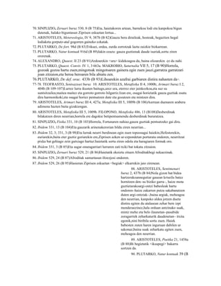 70. SINPLIZIO, Zeruari buruz 530, 8 (B 75)Eta, haietakoren artean, barnekoa lodi eta kanpokoa bigun
    dutenak, halako biguntasun Ziprisen eskuetan lortua...
71. ARISTOTELES, Metereologia, IV 9, 387b (B 82)Gauza bera diraileak, hostoak, hegaztien hegal
    lodiaketa gorputz-atal gogorren gaineko ezkatak.
72. PLUTARKO, De fort. 98d (B 83)Trikuei, ordea, zurda zorrotzak laztu zaizkie bizkarrean.
73. PLUTARKO, Natur kontuak 916d (B 89)Jakin ezazu: gauza guztienak daude isuriak,sortu ziren
    ororenak.
74. ALEXANDRO, Quaest. II 23 (B 91)Ardoarekin <ura> kidekoagoa da, baina olioarekin ez du nahi.
75. PLUTARKO, Quaest. Conviv. IV 1, 3 663a. MAKROBIO, Saturnalia VII 5, 17 (B 90)Horrela,
   gozoak gozoa hartu zuen,mingotsak mingotsaren gainera egin zuen jauzi,garratza garratzari
   joan zitzaion,eta beroa beroaren bila abiatu zen.
76.PLUTARKO, De def. orac. 433b (B 93)Lihoarekin azafrai garbiaren distira nahasten da .              16


77-78. TEOFRASTO, Sentsazioei buruz 10. ARISTOTELES, Metafisika II 4, 1000b; Arimari buruz I 2,
    404b (B 109-107)Lurrez lurra ikusten baitugu,urez ura, eterrez eter jainkozkoa,eta suz su
    suntsitzailea;maitea maitez eta gorroto gorroto hilgarriz.Izan ere, osagai horietatik gauza guztiak osatu
    dira harmonikoki,eta osagai horiez pentsatzen dute eta gozatzen eta mintzen dira.
79. ARISTOTELES, Arimari buruz III 4, 427a; Metafisika III 5, 1009b (B 106)Aurrean duenaren arabera
    adimena hazten baita gizakiengan.
80. ARISTOTELES, Metafisika III 5, 1009b. FILOPONO, Metafisika 486, 13 (B108)Desberdinak
    bilakatzen diren neurrian,horrela ere dagokie betipentsamendu desberdinak bururatzea.
81. SINPLIZIO, Fisika 331, 10 (B 103)Horrela, Fortunaren nahiaz,gauza guztiak pentsatzeko gai dira.
82. Ibidem 331, 13 (B 104)Eta gauzarik arinenakerorian bildu ziren neurrian...
83. Ibidem 32, 3; 331, 3 (B 98)Eta lurrak neurri berdinean egin zuen topoosagai haiekin,Hefestorekin,
    euriarekin,baita eter guztiz goriarekin ere,Ziprisen azken ur-ezpondetan porturatu ondoren, neurritzat
    pixka bat gehiago zein gutxiago hartuz:haietatik sortu ziren odola eta haragiaren formak oro.
84. Ibidem 331, 3 (B 85)Eta sugar onuragarriari lurraren zati txiki bat tokatu zitzaion.
85. SINPLIZIO, Zeruari buruz 529, 21 (B 86)Haietatik ekoiztu zituen Afroditakbegi nekaezinak.
86. Ibidem 529, 24 (B 87)Afroditak samurtasun iltzezjosi ondoren.
87. Ibidem 529, 26 (B 95)Hasieran Ziprisen eskuetan <begiak> elkarrekin jaio zirenean.
                                                                      88. ARISTOTELES, Sentimenari
                                                              buruz 2, 437b (B 84)Nola gizon bat bidea
                                                              hartzerakoannegutiar gauean kriseilu batez
                                                              hornitzen den–su biziko garra–, haize mota
                                                              guztietarakoargi-ontzi babesleak hartu
                                                              ondoren–haize zakarren putza sakabanatzen
                                                              duten argi-ontziak–,baina argiak, meheagoa
                                                              den neurrian, kanpoko aldea jotzen dueta
                                                              distira egiten du atalasean zehar bere izpi
                                                              menderaezinez,hala orduan antzinako suak,
                                                              mintz mehe eta belo ilaunetan–pasabide
                                                              zoragarriek zeharkaturik daudenetan– itxita
                                                              egonik,nini biribila sortu zuen. Haiek
                                                              babesten zuten haren inguruan dabilen ur
                                                              sakonaz,baina suak zeharkatu egiten zuen,
                                                              meheagoa den neurrian.
                                                                     89. ARISTOTELES, Poetika 21, 1458a
                                                              (B 88)Bi begietatik <ikuspegi> bakarra
                                                              sortzen da.
                                                                      90. PLUTARKO, Natur kontuak 39 (B
 