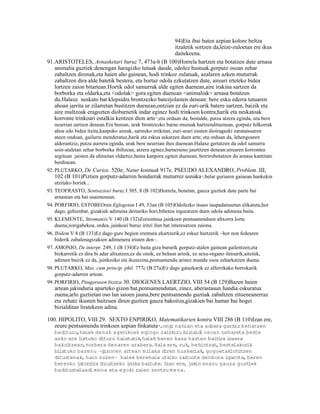 94)Eta ibai baten azpian kolore beltza
                                                          itzaletik sortzen da,leize-zuloetan ere ikus
                                                          daitekeena.
91.ARISTOTELES, Arnasketari buruz 7, 473a-b (B 100)Horrela hartzen eta botatzen dute arnasa
   animalia guztiek:denengan haragizko tutuak daude, odolez hustuak,gorputz osoan zehar
   zabaltzen direnak,eta haien aho gainean, hodi trinkoz zulatuak, azalaren azken muturrak
   zabaltzen dira alde batetik bestera, eta hortaz odola ezkutatzen dute, aireari irteteko bidea
   lortzen zaion bitartean.Hortik odol samurrak alde egiten duenean,aire irakina sartzen da
   borborka eta oldarka,eta <odolak> gora egiten duenean <animaliak> arnasa botatzen
   du.Halaxe neskato bat klepsidra brontzezko batezjolasten denean: bere esku ederra tutuaren
   ahoan jarrita ur zilarretan bustitzen duenean,ontzian ez da euri-urik batere sartzen, baizik eta
   aire multzoak eragozten diobarnetik indar eginez hodi trinkoen kontra,harik eta neskatoak
   korronte trinkoari estalkia kentzen dion arte ;eta orduan da, bestalde, putza atzera eginda, ura bere
                                                      17


   neurrian sartzen denean.Era berean, urak brontzezko barne-muinak hartzendituenean, gorputz hilkorrak
   ahoa edo bidea itxita,kanpoko aireak, sartzeko irrikitan, euri-urari eusten dioiragazki zaratatsuaren
   ateen ondoan, gailurra menderatuz,harik eta eskua askatzen duen arte; eta orduan da, lehengoaren
   alderantziz, putza aurrera eginda, urak bere neurrian ihes duenean.Halaxe gertatzen da odol samurra
   soin-ataletan zehar borborka ibiltzean, atzera eginez,barneraino jaurtitzen denean:airearen korrontea
   segituan jaisten da uhinetan oldartuz,baina kanpora egiten duenean, berrirobotatzen du arnasa kantitate
   berdinean.
92. PLUTARKO, De Curios. 520e; Natur kontuak 917e. PSEUDO ALEXANDRO, Problem. III,
    102 (B 101)Piztien gorputz-adarren hondarrak muturrez usnaka 18,belar guriaren gainean hankekin
    utzitako horiek...
93. TEOFRASTO, Sentsazioei buruz I 305, 8 (B 102)Horrela, benetan, gauza guztiek dute parte bai
    arnasean eta bai usaimenean.
94. PORFIRIO, ESTOBEOren Eglogetan I 49, 53an (B 105)Odolezko itsaso taupadatsuetan elikatuta,hor
    dago, gehienbat, gizakiek adimena deituriko hori;bihotza inguratzen duen odola adimena baita.
95. KLEMENTE, Stromateis V 140 (B 132)Zoriontsua jainkoen pentsamenduen altxorra lortu
    duena;zorigabekoa, ordea, jainkoei buruz iritzi ilun bat interesatzen zaiona.
96. Ibidem V 8 (B 133)Ez dago gure begien eremura ekartzerik,ez eskuz hartzerik –hor non fedearen
    biderik zabalenagizakien adimenera iristen den–.
97. AMONIO, De interpr. 249, 1 (B 134)Ez baita giza bururik gorputz-atalen gainean gailentzen,eta
    bizkarretik ez dira bi adar altxatzen,ez du oinik, ez belaun arinik, ez sexu-organo iletsurik;aitzitik,
    adimen baizik ez da, jainkozko eta ikusezina,pentsamendu arinez mundu osoa zeharkatzen duena.
98. PLUTARKO, Max. cum princip. phil. 777c (B 27a)Ez dago gatazkarik ez alferrikako borrokarik
    gorputz-adarren artean.
99. PORFIRIO, Pitagorasen bizitza 30. DIOGENES LAERTZIO, VIII 54 (B 129)Bazen haien
   artean jakinduria aparteko gizon bat,pentsamendutan, zinez, aberastasun handia eskuratua
   zuena,arlo guztietan oso lan iaioen jauna,bere pentsamendu guztiak zabaltzen zitueneanerraz
   eta zehatz ikusten baitzuen diren guztien gauza bakoitza,gizakien bai hamar bai hogei
   bizialditan liratekeen adina.

100. HIPOLITO, VIII 29. SEXTO ENPIRIKO, Matematikarien kontra VIII 286 (B 110)Izan ere,
   zeure pentsamendu trinkoen azpian finkatuta ,ongi nahian eta adiera garbiz behatzen
                                                           19


   badituzu,haiek denak agerikoak egingo zaizkizu biz    ialdi osoan zehareta beste
   asko ere lortuko dituzu haietat ,haiek beren kasa hazten bait ra izaera
                                  ik                                i
   bakoitzean,norbera denaren arabera.Hala ere, zuk, behintzat bestelakor
                                                                   ,          ik
   bilatuko bazenu –gizonen artean milaka diren huskeriak, gogoetaklohitzen
   dituztenak, hain zuzen– haiek berehala utziko zaituzte denbora igarota, beren
   berezko jatorr ra i
                 i tzultzeko i r
                               r ika baitute. Izan ere, jakin ezazu gauza guzt iek
   badituztelaadi mena eta egoki zaien zentzu mena.
 