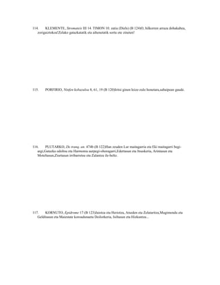 114.    KLEMENTE, Stromateis III 14. TIMON 10. zatia (Diels) (B 124)O, hilkorren arraza dohakabea,
   zorigaiztokoa!Zelako gatazkatatik eta aihenetatik sortu ote zineten!




115.    PORFIRIO, Ninfen kobazuloa 8, 61, 19 (B 120)Iritsi ginen leize-zulo honetara,sabaipean gaude.




116.     PLUTARKO, De tranq. an. 474b (B 122)Han zeuden Lur maitagarria eta Eki maitagarri begi-
   argi,Gatazka odoltsu eta Harmonia aurpegi-ohoragarri,Edertasun eta Itsuskeria, Arintasun eta
   Moteltasun,Ziurtasun irribarretsu eta Zalantza ile-beltz.




117.    KORNUTO, Epidrome 17 (B 123)Jaiotza eta Heriotza, Atseden eta Zelataritza,Mugimendu eta
   Gelditasun eta Maiestate koroadunaeta Doilorkeria, Isiltasun eta Hizkuntza...
 
