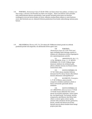 118.     PORFIRIO, Abstinentziari buruz II 20 (B 128)Ez zen haien artean Ares jainkoa, ez Gudu,ez zen
   Zeus errege, ez Kronos ezta Poseidon ere.Zipris zen erregina…Haren ona bilatzen zuten jaieradun
   esku-erakutsiekineta abereen marrazkiekin, usain gozoko lurrinekin,mirra hutsa eta intsentsu
   zorabiagarria errez,eta lurrera botaka ezti horia, eskaintza moduan.Baina aldarea ez zuten bustitzen
   zezen odol-bortitzek,izan ere, bekaturik beltzena gizakientzat bizia kendu ondorenharagi sakratua jatea
   baitzen.




119.    NIKANDROren Theriaca 452, 36, 22ri oharra (B 130)Baziren denak gozoak eta onberak
   gizakiekin,piztiak nola hegaztiak, eta adeitasunak distira egiten zuen.
                                                                   120.        PORFIRIO,
                                                            Abstinentziari buruz II 31 (B 139)Ai ene!,
                                                            egun errukigabe batek lehenago suntsitu ez
                                                            ninduen-eta, elikaduraren ekintza higuingarria
                                                            nire ezpainetanpentsatu aurretik.
                                                                   121.         ARISTOTELES, Ret. I 13,
                                                            1373b. ZIZERON, Errep. 11, 19. SEXTO
                                                            ENPIRIKO, VII 122 (B 135)Baina legea
                                                            denentzat zabaltzen da zirrikiturik gabe,
                                                            jabetza zabaleko eterrean eta Ekiaren distira
                                                            neurtezinean zehar...
                                                                  122.         SEXTO ENPIRIKO, IX
                                                            127 (B 136)Ez duzue amaituko hilkintza
                                                            disonante hori?Ez duzue ikusten elkar hiltzen
                                                            duzuela adimenaren arduragabekeriaz?
                                                                   123.         KLEMENTE, Protreptico
                                                            2, 27 (B 145)Beraz, jasan ezinezko
                                                            zorigaiztoz astinduta zaudetenez,sekula ez
                                                            duzue zoritxarreko gaitzetatik adorea
                                                            sendatuko.
                                                                    124.         SEXTO ENPIRIKO, IX
                                                            127. ORIGENES, Zeltsoren kontra V 49 (B
                                                            137)Aitak itxuraz aldaturiko bere semea
                                                            altxatu eta,otoitzak ezpainetan, zintzur egiten
                                                            dio, itsu handi horrek. Eta besteek, larrituta,
                                                            erregutzailea sakrifikatzen dute.Baina hark,
                                                            oihuei ez entzun eginez,zintzur eginda,
                                                            oturuntz lohia antolatzen du bere geletan.Era
                                                            berean, semeak aita hartzen du eta haur
                                                            batzuek ama,eta adorea kenduta haien haragi
                                                            propioa jaten dute.
 
