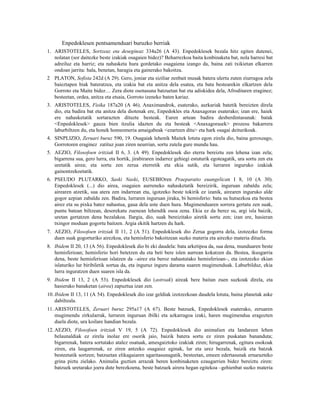 Enpedoklesen pentsamenduari buruzko berriak
1. ARISTOTELES, Sortzeaz eta desegiteaz 334a26 (A 43). Enpedoklesek bezala hitz egiten dutenei,
   nolatan (sor daitezke beste izakiak osagaien bidez)? Beharrezkoa baita konbinaketa bat, nola harresi bat
   adreiluz eta harriz; eta nahasketa hura gordetako osagaiena izango da, baina zati txikietan elkarren
   ondoan jarrita: hala, benetan, haragia eta gainerako bakoitza.
2 PLATON, Sofista 242d (A 29). Gero, joniar eta siziliar zenbait musak batera ulertu zuten ziurragoa zela
  baieztapen biak bateratzea, eta izakia bat eta anitza dela esatea, eta bata bestearekin elkartzen dela
  Gorroto eta Maite bidez… Zera diote osotasuna batzuetan bat eta adiskidea dela, Afroditaren eraginez;
  besteetan, ordea, anitza eta etsaia, Gorroto izeneko baten kariaz.
3. ARISTOTELES, Fisika 187a20 (A 46). Anaximandrok, esaterako, aurkariak batetik bereizten direla
   dio, eta badira bat eta anitza dela diotenak ere, Enpedokles eta Anaxagoras esaterako; izan ere, haiek
   ere nahasketatik sortarazten dituzte besteak. Euren artean badira desberdintasunak: batak
   <Enpedoklesek> gauza bien itzulia idazten du eta besteak <Anaxagorasek> prozesu bakarrera
   laburbiltzen du, eta honek homeomeria amaigabeak <ezartzen ditu> eta hark osagai deiturikoak.
4. SINPLIZIO, Zeruari buruz 590, 19. Osagaiak lehenik Maitek lotuta egon zirela dio, baina geroxeago,
   Gorrotoren eraginez zatituz joan ziren neurrian, sortu zutela gure mundu hau.
5. AEZIO, Filosofoen iritziak II 6, 3. (A 49). Enpedoklesek dio eterra bereiztu zen lehena izan zela;
   bigarrena sua, gero lurra, eta hortik, jirabiraren indarrez gehiegi estuturik egoteagatik, ura sortu zen eta
   uretatik airea; eta sortu zen zerua eterretik eta ekia sutik, eta lurraren inguruko izakiak
   gainontzekoetatik.
6. PSEUDO PLUTARKO, Saski Naski, EUSEBIOren Praeparatio euangelican I 8, 10 (A 30).
   Enpedoklesek (...) dio airea, osagaien aurreneko nahasketatik bereizirik, inguruan zabaldu zela;
   airearen atzetik, sua atera zen indarrean eta, igotzeko beste tokirik ez izanik, airearen inguruko alde
   gogor azpian zabaldu zen. Badira, lurraren inguruan jiraka, bi hemisferio: bata su hutsezkoa eta bestea
   airez eta su pixka batez nahastua, gaua dela uste duen hura. Mugimenduaren sorrera gertatu zen suak,
   puntu batean biltzean, desorekatu zuenean lehendik osoa zena. Ekia ez da berez su, argi isla baizik,
   uretan gertatzen dena bezalakoa. Ilargia, dio, suak bereizitako airetik sortu zen; izan ere, hasieran
   txingor moduan gogortu baitzen. Argia ekitik hartzen du hark.
7. AEZIO, Filosofoen iritziak II 11, 2 (A 51). Enpedoklesek dio Zerua gogorra dela, izotzezko forma
   duen suak gogorturiko airezkoa, eta hemisferio bakoitzean suzko materia eta airezko materia dituela.
8. Ibidem II 20, 13 (A 56). Enpedoklesek dio bi eki daudela: bata arketipoa da, sua dena, munduaren beste
   hemisferioan; hemisferio hori betetzen du eta beti bere islen aurrean kokatzen da. Bestea, ikusgarria
   dena, beste hemisferioan islatzen da –airez eta beroz nahastutako hemisferioan–, eta izotzezko ekian
   islaturiko lur biribiletik sortua da, eta inguruz inguru darama suaren mugimenduak. Laburbilduz, ekia
   lurra inguratzen duen suaren isla da.
9. Ibidem II 13, 2 (A 53). Enpedoklesek dio (astroak) aireak bere baitan zuen suzkoak direla, eta
   hasierako banaketan (airea) zapuztua izan zen.
10. Ibidem II 13, 11 (A 54). Enpedoklesek dio izar geldiak izotzezkoan daudela lotuta, baina planetak aske
    dabiltzala.
11. ARISTOTELES, Zeruari buruz 295a17 (A 67). Beste batzuek, Enpedoklesek esaterako, zeruaren
    mugimendu zirkularrak, lurraren inguruan ibilki eta azkarragoa izaki, haren mugimendua eragozten
    duela diote, ura koilare handian bezala.
12. AEZIO, Filosofoen iritziak V 19, 5 (A 72). Enpedoklesek dio animalien eta landareen lehen
    belaunaldiak ez zirela inolaz ere osorik jaio, baizik batera sortu ez ziren puskatan bananduta;
    bigarrenak, batera sortutako atalez osatuak, amesgaiztoko izakiak ziren; hirugarrenak, egitura osokoak
    ziren, eta laugarrenak, ez ziren antzeko osagaiez eginak, lur eta urez bezala, baizik eta batzuk
    besteetatik sortzen; batzuetan elikagaiaren ugaritasunagatik, besteetan, emeen edertasunak ernarazteko
    grina piztu zielako. Animalia guztien arrazak beren konbinaketen ezaugarrien bidez bereiztu ziren:
    batzuek uretarako joera dute berezkoena, beste batzuek airera hegan egitekoa –gehienbat suzko materia
 