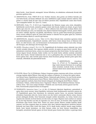 duten horiek–, beste batzuek, astunagoak, lurrean ibiltzekoa, eta nahasketan orekatuenak direnak alde
   guztietan egokitzen dira.
13. ARISTOTELES, Fisika 198b29 (B 61-an). Nonbait, benetan, dena gertatu zen helburu baterako jaio
    izan balira bezala, eta horiek salbatuak izan ziren, halabeharrez egoki osatuak izatearen ondorioz; hala
    gertatu ez zitzaien haiek hil egin ziren eta hiltzen jarraitzen dute, Enpedoklesek esaten duen bezala:
    “giza aurpegidun behiak” (ik. supra 52, 2 zatia).
14. SINPLIZIO, Fisika 371, 33 (B 61-an). Enpedoklesek dio Maiteren menpe sortu zirela, lehendabizi,
    halabeharrak ezarrita bezala, animalien gorputz-zatiak, hala buruak, hankak eta eskuak, eta gero haiek
    elkartu egin ziren (ik. supra 53, 2 zatia) (...). Beren salbazioa lortu ahal izateko moduan elkartu ziren
    horiek animaliak jaio ziren, eta mantendu ziren elkarren beharrak betetzeagatik: hortzek, janaria ebakiz
    eta zatituz; urdailak, digerituz; eta gibelak, odol bihurtuz. Izan ere, gizaki baten buruak giza gorputzari
    lotuta osoaren salbazioa egiten du; baina behi batenari ez datorkio bat eta galdu egiten da. Zetorkion
    neurriaren arabera elkartu ez zena hil egin baitzen.
15. ARISTOTELES, Animalien sorrera, 764a1 (A 81). Beste batzuek diote umetokian (gertatzen direla
    sexu-desberdintasunak), Enpedoklesek esaterako, sabel berora iristen denean hazia ar bihurtzen dela
    baitio, eta sabel hotzera, eme, eta berotasunaren eta hoztasunaren kausa hilekoen isuria dela, hotzago
    edo beroagoa, edo zaharragoa edo berriagoa dena.
16. AEZIO, Filosofoen iritziak V 26, 4 (A 70). Enpedoklesek dio bizidunen artean zuhaitzak izan zirela
    lurretik sortutako lehenak, Ekia inguruan zabaldu aurretik, eta eguna eta gaua bereizi aurretik. Beren
    nahasketaren simetriaren kariaz, arraren eta emearen proportzioa dute beren baitan. Eta hazi egiten dira
    lurrean dagoen beroak altxatuta, halako moldez non lur-zatiak baitira sabeleko umekiak umetokiko
    zatiak diren bezala; fruituak landareetan den ur eta su gehiegizkoa dira; eta hezetasun falta dutenek
    hostoa galtzen dute, udan lurrindu egiten baitzaie, baina hezetasun gehiegi dutenek gorde egiten dute,
    erramuak, olibondoak edo palmondoak bezala.
                                                                     17. ARISTOTELES,           Arnasketari
                                                              buruz, 14, 477a32 (A 73) Enpedokles oker
                                                              dago esaten duenean berotasun eta su gehiago
                                                              duten animaliak urezkoak direla, eta horrela
                                                              askatzen dutela beren naturan duten berotasun
                                                              gehiegia.
18. PLATON, Menon 76c (A 92)Sokrates: Orduan, Gorgiasen modura erantzutea nahi al duzu, eta horrela
    errazago segituko didazu?Menon: Hala nahi dut, nolatan ez?Sokrates: Ez al duzue hitz egiten izakien
    isuri batzuei buruz, Enpedoklesen moduan?Menon: Zalantzarik gabe.Sokrates: Eta isuri horiek jarraitu
    eta zeharkatu egiten dituzten poroei buruz?Menon: Jakina.Sokrates: Eta isuri horietako batzuk poro
    batzuei egokitzen zaizkiela, baina beste batzuk txikiagoak edo handiagoak direla?Menon. Halaxe
    da.Sokrates. Orduan, zerbaiti deitzen diozu “begiramen”.Menon: Nik bai behintzat.Sokrates: Horren
    arabera, beraz, “uler ezazu esango dizudana”, Pindarok esan zuen bezala, kolorea gauzen isuri bat
    baita, ikusmenerako proportzionatua eta ikusgarria.
19. TEOFRASTO, Sentsazioei buruz 2 ss. (A 86). (2) Sentsazio bakoitzari dagokionez, gainerakoek ia
    egiten diote muzin arazoari, baina Enpedokles zentzumen haiek berdintasunera murritzen saiatzen da.
    (7) Enpedoklesek gauza bera baieztatzen du zentzumen guztiei buruz, eta poroetan bakoitzaren
    ahokaduraz hautematen dela dio; horren kariaz ezin dira bereizi sentimenak elkarren artean, batzuen
    poroak zabalegiak direlako, beste batzuenak estuegiak sentikor denarekiko, eta, hortaz, batzuk eroso
    iragaiten dira ukitzeke eta beste batzuk ezin dira inolaz ere iragan. Begiaren izaera azaltzen ere saiatzen
    da, eta dio begi barrukoa sua dela eta ingurukoa ura, lurra eta airea, eta horietan zehar iragaiten dela,
    kriseiluetan argia bezain ilauna baita. Suaren eta uraren poroak elkarren txandan kokatuta daude:
    suarenez zuri dena ezagutzen dugu eta urarenez beltz dena, bakoitza dagozkionei atxikitzen baitzaie.
    Koloreak isuri baten bidez iristen dira begira. (8) Ez daude berdin osaturik, batzuk osagai berdinez
    baizik, beste batzuk kontrakoez, eta beste batzuen erdian eta beste batzuen kanpoaldean, sua;
    horregatik, animalietan batzuek egunez eta beste batzuek gauez ikusten dute hobeto; su gutxiago duten
 