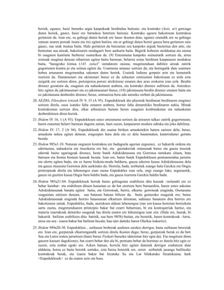 horiek, egunez, haiei barneko argia kanpokoak berdindua baitzaie; eta kontrako (hots, ur) gutxiago
   duten horiek, gauez, haiei ere barnekoa betetzen baitzaie. Kontrako egoera bakoitzean kontrakoa
   gertatzen da. Izan ere, su gehiegi duten horiek ere lauso ikusten dute, egunez oraindik ere su gehiago
   izatean uraren poroak itsutu eta itxi egiten baitira; eta ur gehiegi duten horiei gauza bera gertatzen zaie
   gauez, sua urak itsutua baita. Hala gertatzen da batzuetan ura kanpoko argiak baztertua den arte, eta
   besteetan sua aireak, bakoitzaren sendagarri bere aurkaria baita. Begirik hoberen moldeatua eta onena
   bi osagaion kantitate berberaz osaturikoa da. (9) Entzumena kanpoko soinuetatik sortzen da, airea
   soinuak mugitua denean oihartzun egiten baitu barnean; belarria soinu berdinen kanpaiaren modukoa
   baita, “haragizko kimua (145. zatia)” izendatzen zaiona; mugimenduan dabilen aireak zatirik
   gogorrenen kontra jo eta soinua egiten du. Usaimena arnasaz sortzen da, eta horregatik dute usaimen
   hobea arnasaren mugimendua sakonen duten horiek. Usainik lodiena gorputz arin eta leunetatik
   isurtzen da. Dastamenari eta ukimenari buruz ez du zehazten zentzumen bakoitzean ez nola ezta
   zergatik ere sortzen diren, pertzepzioa poroei atxikitzeaz ematen den arau orokorra izan ezik. Berdin
   direnez gozatzen da, osagaien eta nahasketaren arabera, eta kontrako direnez sufritzen da. Antzekoz
   hitz egiten du jakintasunari eta ez-jakintasunari buruz, (10) jakintasuna berdin direnez ematen baita eta
   ez-jakintasuna desberdin direnez; beraz, sentsazioa bera edo antzeko zerbait da jakintasuna.
20. AEZIO, Filosofoen iritziak IV 9, 15 (A 95). Enpedoklesek dio plazerak berdinean berdinaren eraginez
    sortzen direla, osoa izateko falta zenaren arabera, hortaz falta denarekiko berdinaren nahia. Minak
    kontrakoetan sortzen dira, elkar arbuiatzen baitute beren osagaien konbinaketan eta nahasketan
    desberdintzen diren horiek.
21. Ibidem IV 16, 1 (A 93). Enpedoklesen ustez entzumena sortzen da airearen talkaz zatirik gogorrenean,
    haren esanetan belarri barnean dagoen zatian, hain zuzen, kanpaiaren modura zabuka eta joka dabilena.
22. Ibidem IV 17, 2 (A 94). Enpedoklesek dio usaina biriken arnasketekin batera sartzen dela; beraz,
    arnasketa nekea egiten denean, eragozpen hura dela eta ez dela hautematen, katarrodunei gertatu
    bezala.
23. Ibidem 985a1-10. Naturan ongiaren kontrakoa ere badagoela agerian zegoenez, ez bakarrik ordena eta
    edertasuna, nahaskeria eta itsusikeria ere bai, eta gaiztakeriak ontasunak baino eta gauza itsusiak
    ederrak baino ugariagoak direnez, beste batek Adiskidetasuna eta Gorrotoa tartekatu zituen, bata
    batzuen eta bestea besteen kausak bezala. Izan ere, baten batek Enpedoklesen pentsamendua jarraitu
    eta ulertu egiten badu, eta ez haren hizketa-modu baldarra, gauza ederren kausa Adiskidetasuna dela
    eta gauza itsusiena Gorrotoa dela aurkituko du. Horrela, bada, norbaitek esango balu Gaizkia eta Ongia
    printzipioak direla eta lehenengoz esan zuena Enpedokles izan zela, ongi esango luke, seguruenik,
    gauza on guztien kausa Ongia bera baldin bada, eta gauza txarrena Gaizkia baldin bada.
24. Ibidem 985a21-b4. Enpedoklesek horrek baino gehiagotan erabiltzen ditu kausak –nolanahi ere ez
    behar hainbat– eta erabiltzen dituen kasuetan ez da bat etortzen bere buruarekin, haren ustez askotan
    Adiskidetasunak banatu egiten baitu, eta Gorrotoak, berriz, elkartu: gorrotoak eraginda, Osotasuna
    osagaietan zatitzen denean, sua batasun batean biltzen da, baita gainerako osagaiak ere; baina
    Adiskidetasunak eraginda berriro batasunean elkartzen direnean, nahitaez banatzen dira berriro ere
    bakoitzaren zatiak. Enpedokles, bada, aurrekoen aldean lehenengoa izan zen kausa horretan bereizketa
    sartu zuena, mugimenduaren printzipio bakar bat ezarri beharrean, bi eta kontrajarriak hartuz, eta
    materia izaerakoak deituriko osagaiak lau direla esaten ere lehenengoa izan zen. (Hala ere, laurak, bi
    bakarrik bailiran erabiltzen ditu: batetik, sua bere 985b) baitan, eta bestetik, haren kontrakoak –lurra,
    airea eta ura– izaera bakar bat bailiran bezala; hau uler daiteke haren Olerkia irakurriz).
25. Ibidem 989a20-30. Enpedoklesi... zailtasun berberak azaltzen zaizkio derrigor, baita zailtasun bereziak
    ere. Izan ere, gorputzak elkarrengandik sortzen direla ikusten dugu; beraz, gorputzak berak ez du beti
    Sua eta Lurra izaten jarraitzen (haiei buruz Fisikari buruzko idatzietan hitz egin da). Eta mugitzen diren
    gauzen kausari dagokionez, bat ezarri behar den ala bi, pentsatu behar da horretaz ez dutela hitz egin ez
    zuzen, ezta erabat egoki ere. Azken batean, horrela hitz egiten dutenek derrigor ezabatzen dute
    aldaketa, hotza ez baita berotik sortuko, ezta beroa hotzetik ere, zeren zerbaitek jasango bailituzke
    kontrakoak berak, eta izaera bakar bat litzateke Su eta Lur bilakatuko litzatekeena; hark
    <Enpedoklesek> ez du esaten zein ote hura.
 