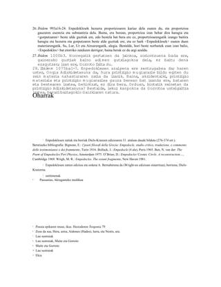 26. Ibidem 993a16-24. Enpedoklesek hezurra proportzioaren kariaz dela esaten du, eta proportzioa
    gauzaren esentzia eta substantzia dela. Baina, era berean, proportzioa izan behar dira haragia eta
    <gorputzaren> beste alde guztiak ere, edo bestela bat bera ere ez, proportzioarengatik izango baitira
    haragia eta hezurra eta gorputzaren beste alde guztiak ere, eta ez hark <Enpedoklesek> esaten duen
    materiarengatik, Su, Lur, Ur eta Airearengatik, alegia. Bestalde, hori beste norbaitek esan izan balio,
    <Enpedokles> bat etorriko zatekeen derrigor; baina berak ez du argi azaldu.
27. Ibidem 1000b3. Horregatik gertatzen da jainkoa, zoriontsuena bada ere,
   gainerako guzt  iak baino adi men gutxiagokoa dela, ez baitu dena
   ezagutzen; izan ere, Gorroto fa ta du.
                                   l
28.Ib ide m 1075ba1-7. Enpedoklesen azalpena ere zentzugabea da; haren
ustez, O ngia Adiskidetasuna da, hura printz  ipio m u giarazle bildu egiten du
zein m ater nahasturaren zat da izanik. Baina, akzidentalk , printz
            ia                    ia                                i       ipio
m ateriala eta printzipio m u giarazlea gauza berean bat izanda ere, bataren
eta bestearen izatea, behintzat, ez dira bera. Orduan, biotat zeinetan da
                                                                 ik
printz io Adiskidetasuna? Bestalde, lekuz kanpokoa da Gorrotoa ustelgaitza
      ip
izatea, berar baitagokio Gaizkiaren natura.
             i
Oharrak




          1Enpedoklesen zatiak eta berriak Diels-Kranzen edizioaren 31. atalean daude bilduta (276-374 orr.).
Berariazko bibliografia: Bignone, E.: I poeti filosofi della Grecia: Empedocle, studio critico, traduzione, e commento
delle testimonianze e dei frammente, Turin 1916. Bollack, J.: Empedocle (4 ale), Paris 1965. Ben, N. van der: The
Poem of Empedocles’Perì Physios, Amsterdam 1975. O’Brian, D.: Empedocles’Cosmic Circle. A reconstruction…,
Cambridge 1969. Wrigh, M. R.: Empedocles. The extant fragmente, New Haven 1981.
      2 Enpedoklesen zatien edizioa eta ordena A. Bernabérena da (Wright-en edizioan oinarritua); berriena, Diels-


Kranzena.
          3 sentimenak

4       Pausanias, Akraganteko medikua




5    Poesia epikaren musa; ikus. Hesiodoren Teogonia 79
6    Zeus da sua, Hera, airea, Aidoneo (Hades), lurra, eta Nestis, ura.
7    Lau sustraiak
8    Lau sustraiak, Maite eta Gorroto
9    Maite eta Gorroto
10   Lau sustraiak
11   Ekia
 