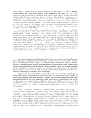 direla adierazi –«... pentsa daitekeena eta izan daitekeena biak bat baitira« (3 z., DK 3)–. Bestalde,
axiomak onartuz gero, haien ondorio logikoak onartu beharko dira, hots, dena ja ez izana,
                                                                                      io
ezilkorra, betea, bakarra, aldaezin eta osoa dela, esfera baten antzekoa
alegia; eta horren ondorioz, ukatu beharko dira hutsa, aniztasuna eta
m u gi mendua. O ndorengo flosofoek aurre egin beharko diote Par menidesek
                              i
eraik tako arrazoibide bikainaren eta zentzu menek jasotako infor mazioaren
      i
artean sortur  iko aporiar . Azkenik, I i iaren bidet esaldi sorta bat bester
                          i            r tz           ik                         ik
ez da kontserbatu; poe m aren atal horretan Par menidesek kos mogonia,
kos mologia, antropologia, biologia eta beste hainbat gairen inguruko
doktr inak garatu o m en zituen.
      Par menidesen jarratzai zuzenak Eleako Zenon eta Sa moseko M el
                               le                                               iso
flosofo i l
 i        ta ikoak izan ziren. Par menidesek ez bezala, Zenonek eta M el       isok
prosa erabi i zuten. Zenonek ospe handia izan zuen antzinatean bere
              l
eztabaida flosof
            i     ikoetan erabi i
                                l tako m o du berriengat –dialekt
                                                        ik         ikaren sortzaile
gisa gogoratzen da–. Oso ezagunak dira aniztasunaren, espazioaren eta
m u gi menduaren kontrako argu mentu aporet        ikoak–«Estadioa«, «Aki  les eta
dortoka«, «Gesi jaurt  ia« eta «I lada m u gikorrak«–. M eliso, bestalde, ospetsua
izan zen bere garaian K. a. 441. urtean atenastarren kontrako f              lotako
al mirantea izateagat  ik. Par menidesen postulatuak defenditu bazituen ere,
aniztasunaren kontrako argu mentu batek plural moaren eta ato mis moaren
                                                     is
abiapuntua ezarr zuen –«badirenak asko bal ra, horiek, nik bata deskr
                   i                            i                          ibatzen
dudan bezalakoak izan beharko lukete« (8 z. D K 8)–.
                                                ,



                                                     VI
       Parmenidesen eragina ondorengo filosofian oso handia izan zen, pentsalari berriek saiatu behar izan
baitzuten bat egiten Eleako pentsalariaren arrazoibidea –mugimendurik eta aniztasunik gabeko errealitate
bakar bat ondorioztatzen zuena, alegia– eta sentimenen bidez antzemandako errealitate aberatsa.
Eleatarrek ezarritako abiapuntu berriaren emaitzak pluralismoa eta atomismoa izan ziren, mundu-ikuspegi
berriak, non Parmenidesen den-aren ezaugarriak partikula amaigabek –osagai edo sustraiek, haziek edo
atomoek– partekatuko dituzten, batasunaren eta aniztasunaren, iraunkortasunaren eta aldaketaren,
hilkortasunaren eta hilezkortasunaren arteko tentsioak gainditu ahal izanik. Filosofo pluralisten artean
Enpedokles, Anaxagoras eta Demokrito ditugu aipagarrienak.
        Enpedokles filosofo pluralista Siziliako Akragante hirian jaio zen; bere hirikideen eta greko guztien
artean berehala bihurtu zen elezaharretako pertsonaia liluragarri, bere baitan filosofo, mago, sendagile eta
erretorikoen gaitasunak bildu omen baitzituen. Erlijioaren eta filosofiaren bitartean kokaturik, haren
pentsamenduan nabariak dira eragin desberdinak, besteak beste orfismoa eta pitagorismoa, joniar filosofia
eta Parmenidesen ontologia. Bertsotan idatzitako Naturaz eta Garbikuntzak obren zat                      iak
kontserbatu dira, eta pertsonaiaren beraren baitan bezala, bi obretan ere
nahastu egiten dira eduki poet   iko eta arrazionalak, eduki mitiko eta
flosof
 i    ikoak.
     Joniar tradizioar jarraituz, Enpedoklesek naturaren printz
                       i                                             ipioaz –
aniztasunaren batasunaz– galdetu zuen eta abiapuntutzat Par menidesen
denaren ezaugarr   iak onartu zituen – io ez izana, ezi
                                       ja                   lkorra, betea eta
aldaezina, alegia–; baina Par menidesek ez bezala, erreal tate bakar bat ezarr
                                                         i                    i
beharrean, Enpedoklesek lau osagai edo sustrai ezarr zituen: airea, lurra, sua
                                                     i
eta ura. Enpedoklesen kos mogoniaren arabera, lau suatraiok etengabeko
prozesu kos miko baten m e npe daude; prozesu horretan, Gorroto eta M aite
printz io antagonikoen nagusitasun alternat
      ip                                     iboaren ondorioz, lau sustraiak
banantze osot batasun osora pasatzen dira –Gorrotoak sustraiak banandu
              ik
eta M aiteak batu egiten bait tu–. M aite-
                                i          aren nagusitasuna goren-m ailara
 