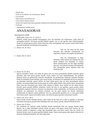 12   Ilargiak Ekia
13   Nestis da ura, Hefesto, sua, eta Harmonia, Maitea.
14   Lau sustraiak
15   Odola amaren esne bihurtzen da
16   Lihoa azafraiz tintatzen denean
17   Isuriak ontzi batetik beste batera pasatzeko erabiltzen den brontzezko tresna txiki bat
18   Txakurrak
19    Enpedoklesek esandako guztia.

      ANAXAGORAS                               1


Anaxagorasen zatiak
      SINPLIZIO, Fisika 155, 23 (59 B 1).
      Bildurik zeuden gauza guztiak neurrigabeak ziren, bai kantitatez bai txikitasunez, txikia dena ere
      neurrigabea baitzen. Eta gauza guztiak bildurik egonik, ezer ez zen ageriko, bere txikitasunagatik;
      aireak eta eterrak gauza guztiei eusten baitzieten, biak neurrigabeak izaki, guztien artean haiek baitira
      gauzarik handienak, bai kantitatez bai tamainaz.
2. Ibidem 155, 30 (B 2).
                                                                                 Izan ere, bai airea eta bai eterra
                                                                       bereizten dira inguruko aniztasunetik, eta
                                                                       ingurukoa, benetan, neurrigabea da kantitatez.
3. Ibidem 164, 16 (B 3).
                                                                                   Izan ere, txikitasunean ez dago,
                                                                       behintzat, txikien denik, beti txikiago den ezer
                                                                       baizik (badena ezin baitaiteke ez izatea).
                                                                       Baina handitasunean ere beti dago handiago
                                                                       den ezer, eta txikiaren berdina da kantitatean,
                                                                       bere buruarekiko gauza bakoitza baita bai
                                                                       handi bai txiki.
4. Ibidem 34, 28 (B 4).
   Egoera horrelakoa izanik, uste behar da gauza asko eta mota guztietakoak daudela osaturiko gauza
   guztietan, hala nola gauza guztien haziak, itxura, kolore eta usain desberdinekoak. Eta gizakiak
   egituratu direla eta gainontzeko animalia arimadunak. Eta gizakientzat, behintzat, biztanlez betetako
   hiriak eta landutako lurrak daudela, gure artean bezala, eta haientzat ere badaudela eki bat eta ilargi bat
   eta gainerako (astro)ak, gurean bezala, eta haiei lurrak gauza asko eta mota guztietakoak ematen
   dizkiete, eta haietan beharrenak etxean gorde eta erabili egiten dituzte. Hori guztia, beraz, bereizketari
   buruz esan dut, bereizketa gure artean soilik ematen ez delako, beste tokitan ere bai. Baina bereizi
   aurretik, gauza guztiak bildurik zeudenean, kolore bat bera ez zen agerikoa, gauza guztien arteko
   nahasketak eragozten baitzuen, hezearen eta lehorraren arteko nahasketak, eta beroaren eta hotzaren
   artekoak, eta argitsuaren eta ilunaren artekoak; eta lur ugari zegoen eta haziak, kantitatean
   zenbatezinak eta elkarren antzik gabekoak. Izan ere, gainontzeko gauzetan ere ez zuen gauza batek
   beste baten antzik. Egoera horrelakoa izanik, uste behar da gauza guztiak osotasunean zeudela.
5. Ibidem 156, 10-12 (B 5).
   Gauza horiek horrela banandu direnez, jakin behar da bat bera ere ez dela ez gehiago ez gutxiago
   (ezinezkoa baita gauza guztiak baino handiagoa den ezer izatea); aitzitik, denak berdinak dira beti.
6. Ibidem 164, 25 (B 6).
   Eta, handiaren eta txikiaren zatiak berdinak direnez kantitatean, hala ere, egongo lirateke denak
   denean; eta ez dago bananduta izaterik, baizik eta gauza orok gauza orotan parte hartzen du. Eta
   txikiena izaterik ez dagoenez, ezingo luke bananduta egon, ezta berez izatera iritsi ere; baizik eta,
   hasieran bezala, orain ere gauza guztiak bildurik daude. Gauza orotan gauza asko daude, bereizten ari
   direnetan berdinak kantitatean, bai 5bai txikienetan.
 