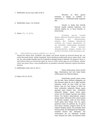 7. SINPLIZIO, Zeruari buruz 608, 23 (B 7).
                                                                       Bereizten  ari   diren   gauzen
                                                             kantitatea ez dakigu, ez zenbakiz ez
                                                             eskarmentuz. (…) Adimenak denak ezagutzen
                                                             ditu.
8. SINPLIZIO, Fisika 176, 29 (B 8).
                                                                       Gauzak ez daude bata bestetik
                                                             bereizita mundu ordenatu bakarrean, ezta
                                                             aizkoraz ebakita ere, ez beroa hotzetik, ez
                                                             hotza berotik.
9. Ibidem 35, 13 (B 9).
                                                      Horrela, gauza horiek
                                              jraka ib l eta bereiz egiten zi
                                               i      ii           i          ren
                                              indarraren     eta     abiaduraren
                                              kariaz. Eta indarra abiadurak
                                              sortzen du. Haien abiadurak ez
                                              du ezerekin zer  ikusirik, gizakien
                                              artean    orain    diren    gauzen
                                              abiadurarekin, alegia, baiz eta
                                                                           ik
                                              guzt ha m aika aldiz arinagoa da.
                                                  iz
10.     G RE G O RIO-r schol. XXXVI 911 (B 10)
                      i      ,
   Haziak bere baitan ileak, azazkalak, zain txikiak, zain luzeak, kirioak eta hezurrak dituela dio; eta
   zatiak ikusezinak direla, txikiak izateagatik, baina handitzean poliki-poliki bereizi egiten direla . Izan
   ere, dio, nola sortuko litzateke ilea ile ez denetik eta haragia haragi ez denetik? Eta gorputzei buruz ez
   ezik, koloreei buruz ere horrela hitz egiten du. Izan ere, beltza zurian dago eta zuria beltzean. Antzeko
   iritzia zuen pisuei buruz, arina pisudunarekin eta pisuduna arinarekin nahastuta zegoela baieztatzen
   baitzuen.
11. SINPLIZIO, Fisika 164, 22 (B 11).
                                                                       Gauza orotan gauza ororen zati bat
                                                             dago, Adimenarena izan ezik; baina badira
                                                             zenbait gauza non Adimena dagoen.
12. Ibidem 164, 24 (B 12).
                                                                        Gainontzeko gauzek gauza ororen
                                                             zati bat dute; baina Adimena mugagabea eta
                                                             bere buruaren jabea da, eta ez dago ezerekin
                                                             nahastuta, baizik eta bera soilik eta bere
                                                             buruaz. Izan ere, bere buruaz ez balitz eta
                                                             beste zerbaitekin nahasturik balego, gauza
                                                             guztietan parte hartuko luke –zerbaitekin
                                                             nahasturik balego–, gauza orotan gauza
                                                             ororen zati bat baitago, hasieran esan dudan
                                                             bezala. Eta harekin nahastutakoek eragotzi
                                                             egingo liokete Adimenari beste edozeri gaina
                                                             ez hartzeko moduan, soilik eta bere buruaz
                                                             izanik egiten duen bezala. Izan ere, gauza
                                                             guztietan arinen eta garbiena da, eta gauza
                                                             orori buruz, benetan, ezaguera betea du eta
                                                             indarrik handiena dauka. Eta arimadun diren
                                                             horiek guztiak, bai handiagoak bai txikiagoak,
                                                             mendean hartzen ditu Adimenak. Eta
                                                             osotasunaren jira ere Adimenak zuzendu
                                                             zuen, hasieran jira zedin. Eta hasieran txikia
 