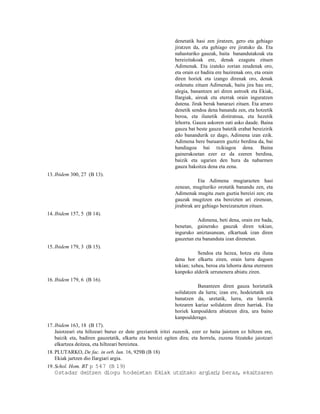 denetatik hasi zen jiratzen, gero eta gehiago
                                                             jiratzen da, eta gehiago ere jiratuko da. Eta
                                                             nahasturiko gauzak, baita banandutakoak eta
                                                             bereizitakoak ere, denak ezagutu zituen
                                                             Adimenak. Eta izateko zorian zeudenak oro,
                                                             eta orain ez badira ere bazirenak oro, eta orain
                                                             diren horiek eta izango direnak oro, denak
                                                             ordenatu zituen Adimenak, baita jira hau ere,
                                                             alegia, banantzen ari diren astroek eta Ekiak,
                                                             Ilargiak, aireak eta eterrak orain inguratzen
                                                             dutena. Jirak berak banarazi zituen. Eta arraro
                                                             denetik sendoa dena banandu zen, eta hotzetik
                                                             beroa, eta ilunetik distiratsua, eta hezetik
                                                             lehorra. Gauza askoren zati asko daude. Baina
                                                             gauza bat beste gauza batetik erabat bereizirik
                                                             edo banandurik ez dago, Adimena izan ezik.
                                                             Adimena bere buruaren guztiz berdina da, bai
                                                             handiagoa bai txikiagoa dena. Baina
                                                             gainerakoetan ezer ez da ezeren berdina,
                                                             baizik eta ugarien den hura da nabarmen
                                                             gauza bakoitza dena eta zena.
13. Ibidem 300, 27 (B 13).
                                                                         Eta Adimena mugiarazten hasi
                                                             zenean, mugituriko orotatik banandu zen, eta
                                                             Adimenak mugitu zuen guztia bereizi zen; eta
                                                             gauzak mugitzen eta bereizten ari zirenean,
                                                             jirabirak are gehiago bereizarazten zituen.
14. Ibidem 157, 5 (B 14).
                                                                       Adimena, beti dena, orain ere bada,
                                                             benetan, gainerako gauzak diren tokian,
                                                             inguruko aniztasunean, elkartuak izan diren
                                                             gauzetan eta bananduta izan direnetan.
15. Ibidem 179, 3 (B 15).
                                                                        Sendoa eta hezea, hotza eta iluna
                                                             dena hor elkartu ziren, orain lurra dagoen
                                                             tokian; xehea, beroa eta lehorra dena eterraren
                                                             kanpoko alderik urrunenera abiatu ziren.
16. Ibidem 179, 6 (B 16).
                                                                        Banantzen diren gauza horietatik
                                                             solidatzen da lurra; izan ere, hodeietatik ura
                                                             banatzen da, uretatik, lurra, eta lurretik
                                                             hotzaren kariaz solidatzen diren harriak. Eta
                                                             horiek kanpoaldera abiatzen dira, ura baino
                                                             kanpoalderago.
17. Ibidem 163, 18 (B 17).
    Jaiotzeari eta hiltzeari buruz ez dute greziarrek iritzi zuzenik, ezer ez baita jaiotzen ez hiltzen ere,
    baizik eta, badiren gauzetatik, elkartu eta bereizi egiten dira; eta horrela, zuzena litzateke jaiotzari
    elkartzea deitzea, eta hiltzeari bereiztea.
18. PLUTARKO, De fac. in orb. lun. 16, 929B (B 18)
    Ekiak jartzen dio Ilargiari argia.
19. Schol. Hom. BT p 547 (B 19)
   Ostadar deitzen diogu hodeietan Ekiak utzitako argiar ; beraz, ekaitzaren
                                                        i
 