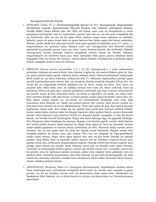 Anaxagorasi buruzko berriak
1. SINPLIZIO, Fisika 27, 2, (Teofrastorengandik hartua) (A 41). Anaxagorasek, Klazomeneko
   Hesibuloren semeak, Anaximenesen filosofia berekoa izan ondoren, printzipioei buruzko
   iritziak aldatu zituen lehena izan zen, falta zen kausa osatu zuen eta amaigabetzat jo zituen
                                                                   2


   gorputzaren printzipioak. Izan ere, homeomeria guztiak, hala nola ura, sua edo urrea, ernegabeak dira
                                                     3


   eta hilezkorrak, nahiz eta jaio eta hil egiten direla iruditzen zaigun haien nahasketa eta ubilduraz
   bakarrik, gauza oro gauza orotan baita eta gauza bakoitza bere baitan nagusi den horren araberakoa.
   Horrela, urrezko dirudi urre asko duen horrek, beste gauza guztiak ere badauden arren (12. zatia). (...)
   mugimenduaren eta sorreraren kausa Adimena ezarri zuen Anaxagorasek; hark bereizirik mundu
   ordenatuak eta gainerako gauzen izaera jaio ziren; “zentzu horretan harturik –dio Teofrastok– badirudi
   Anaxagorasek, batetik, printzipio material amaigabeak ezartzen dituela eta, bestetik, Adimena,
   mugimenduaren eta sorreraren kausa gisa; baina suposatuko balitz gauza guztien nahasketa natura
   mugagabea dela, bai formaz bai tamainaz, ondorioztatuko litzateke Anaxagorasek bi printzipio aipatu
   dituela: mugagabe denaren izaera eta Adimena.

2. HIPOLITO, Heresia guztien gezurtabidea I 8, 1 (A 42). Anaxagorasek (...) zioen unibertsoaren
   printzipioa Adimena eta materia direla; hura, benetan, eragilea da, eta materia bilakatu egiten da. Izan
   ere, gauza guztiak batera egonik, Adimena iritsita ordenatu zituen. Material-printzipioak zenbatezinak
   direla esaten du, eta haien txikitasuna zenbatezina dela (?). Adimenak mugimenduan jarritako gauza
   guztiek mugimenduan parte hartzen dute, eta antzekoak direnak antzekoak direnekin biltzen dira. Eta
   zeruan den oro mugimendu biribilak ordenatua izan da; beraz, sendoa eta hezea, iluna, hotza, eta
   pisuduna dena erdian bildu ziren, eta solidatu zirenean lurra osatu zen. Haien aurkariak, beroa eta
   distiratsua, lehorra eta arina dena, zeruaren goialderaino bultzatuak izan ziren. Lurraren forma laua da,
   eta zintzilik eusten da bere tamainaren kariaz, eta hutsik ez dagoelako, eta aireak, oso tinkoa izaki,
   lurra eramaten duelako zaldi gain bezala. Lurraren gainean zeuden gauza hezeetatik itsasoa hasi zen,
   baita hantxe zeuden uretatik ere, eta horiek oro lurrindutakoan hondartzak sortu ziren, baita
   itsasoratzen diren ibaietatik ere. Ibaiek euri-uretatik hartzen dute oinarria, baita lurreko uretatik ere,
   lurra hutsa baita barnetik eta ura du sakontasunetan. Nilok udan egiten du gora, hara jausten direnean
   hegoburuko elurren urak: ekia, ilargia eta izar guztiak harri goriak dira, eterraren jirabirak bilduak.
   Izarren azpian badira jirabiran ekiari eta Ilargiari laguntzen dieten gorputz batzuk, guretzat ikusezinak
   direnak. Izarren beroaz ez gara ohartzen, lurretik oso distantzia handia izateagatik; ez dira ekia bezain
   beroak, oso lurralde hotzean betetzeagatik. Ilargia ekia baino beherago dago eta gugandik hurbilago.
   Ekia Peloponeso baino handiagoa da tamainaz. Ilargiak ez du berezko argirik; aitzitik, ekitik (hartzen
   du). Izarren jirabira lurraren azpian pasatzen da. Ilargia itsutu egiten da, lurra eta, batzuetan, lurraren
   azpian dauden gorputzak ere aurrean jartzen zaizkionean; eta ekia, ilberrietan ilargia aurrean jartzen
   zaionean. Jira eta bira egiten dute bai ekiak bai ilargiak aireak bultzaturik. Ilargiak sarritan bere
   norabidea aldatzen du, hotzari aurre egin ezinean. Bera izan zen eklipseak eta ilargi-gorabeherak
   azaldu zituen aurrena. Ilargia lurrez egina dagoela esan zuen eta han bertan lautadak eta sakanak
   daudela. Ilargi Bidea ekiak ez argituriko izarren argiaren isla da. Izarlokak txingarrek bezala jauzi
   egitean sortzen dira, lurburuaren mugimenduaren eraginez. Haizeak sortzen dira ekiaren eraginez airea
   arinago egiten denean eta erretako zatiak lurburura atzera egin eta (handik) itzuli egiten direnean.
   Trumoiak eta tximistargiak hodeien gainera erortzen den berotik sortzen dira. Lurrikarak sortzen dira
   lur gaineko airea lur azpikoaren gainera erortzean, azpiko airea mugituta berak gidaturiko lurra ere
   astintzen baitu. Animaliak hezetasunean sortu ziren hasieran, eta gero bata bestearengandik; eta arrak
   sortzen dira eskuineko aldeetatik isuritako hazia umontziaren eskuin aldeko haziarekin biltzen denean;
   emeak, aurkakoa gertatzen denean.

3. ARISTOTELES, Metafisika 984a11-16. Anaxagoras klazomeniarrak, Enpedoklesen aurrekoa adinez
   baina ondorengoa lanez, printzipioak amaigabeak direla esaten du; antzeko zatiz osatutako ia gauza
   guztiak, ura eta sua bezalaxe, horrela sortu eta deuseztatzen direla esaten baitu, elkarketaren eta
   banaketaren bidez bakarrik, eta ez direla bestela ere sortzen ezta deuseztatzen ere, betierekotasunean
   iraun baizik.
 