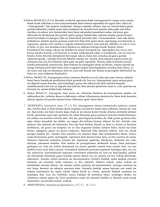 4.Ibidem 989a30-b21 (A 61). Bestalde, norbaitek suposatzen badu Anaxagorasek bi osagai ezarri zituela,
    honek berak artikulatu ez zuen arrazoinamendu baten arabera suposatuko du seguru asko, nahiz eta
    <Anaxagorasek> hori proposa zezaketenei derrigor onartuko ziekeen. Izan ere, hasiera batean gauza
    guztiak nahasturik zeudela esatea lekuz kanpokoa da, besteak beste aurretik nahas gabe izan behar
    zutelako, eta edozer ezin daitekeelako berez beste edozerekin kasualitatez nahas, eta horrez gain
    afekzioak eta akzidenteak den guztitik aparte egongo liratekeelako (nahasita dauden gauzen beraien
    artean bereizketa ere baitago); hala ere, baten batek jarraituko balu <Anaximandrok> esan nahi duena
    artikulatzen, baliteke agerian geratzea modu berri batez hitz egiten duela, argi baitago ezer bereizita ez
    zegoenean, egiazko ezer esaterik ez zegoela substantzia hartaz; esan nahi dut, adibidez, ez zela ez txuri,
    ez beltz, ez gris, ezta bestelako kolore batekoa ere, nahitaez kolorgea baizik; bestela, kolore
    horietakoren bat izango zukeen eta. Halaber eta arrazoi horregatik ere, zaporegabea zen, eta ez zuen
    horren antzeko besterik, ezin baitzuen ez inongo nolakotasunik eduki, ez kantitaterik, ezta zer izan ere;
    bestela, forma bereziak deitutakoren bat izango zukeen, baina hori ezinezkoa da gauza guztiak
    nahasirik egonda, ordurako bereizita beharko zuketen eta. Aitzitik, dena nahasita zegoela esaten du,
    Adimena izan ezik, hori bakarrik nahas gabe eta garbi zegoelarik. Horrela, bada, horretatik guztitik
    honako printzipioak ezartzen ditu: Bata (bakuna eta nahasgabea dena) eta Bestea, zehaztu aurretik eta
    inongo formatan parte hartu baino lehen ezagutzen dugun Zehaztugabearen antzekoa dena. Beraz, ez
    du zuzen, ezta argi ere adierazten; hala ere, esan nahi duenak antz handia du geroagoko doktrinekin eta,
    batez ere, orain indarrean daudenekin.
5.Ibidem 1063b25-30. Anaxagorasen (iritzia onartzen dutenek ere) ezin dute egia esan; bestela, subjektu
    berari buruz kontrakoak predikatzen direla gertatuko da. Izan ere, Anaxagorasek gauza orotan gauza
    oro dagoela esaten duenean, neurri handiagoz gozoa edo mikatza edo beste edozein kontrako
    nolakotasunezko den ezer ez dagoela esan nahi du, dena denetan potentzian eman ez ezik, egintzan eta
    bereizita ere ematen baldin bada, behintzat.
6. Ibidem 985a18-21. Anaxagoras, hain zuzen ere, Adimenaz baliatzen da kosmogenesia egiteko, eta
    nahitaezkoa den zerbaiten kausa ez dakienean, orduan Adimenarena ateratzen du; baina beste kasuetan
    edozeri egozten dio gertatu denaren kausa Adimenari egotzi baino lehen.

7. TEOFRASTO, Sentsazioei buruz 27 ( A 92). Anaxagorasen iritzian (sentsazioak) aurkariez sortzen
   dira, berdina dena ez baita berdina denak eraginda; eta bakoitza banan bana zenbatzen saiatzen da. Izan
   ere, begi-niniko isla batez ikusten dugu, baina ez da islatzen kolore bereko denetan, desberdin denetan
   baizik; gehienetan egun argiz gertatzen da, baina batzuetan gauez gertatzen da kolore desberdintasuna,
   eta orduan oso ikusmen zorrotza dute. Oro har, gaua begien kolorekoa da. Islak goizez gertatzen dira,
   argia islaren kausakide bat delako, eta nagusi den kolorea bestean islatzen da beti. Antzeko eran
   epaitzen ditu ukimena eta dastamena, hotz edo bero berdina duenak ez baitu ez hozten ez berotzen
   hurbiltzean, eta gozoa eta mingotsa ere ez dira ezagutzen berdina denaren bidez, baizik eta hotza
   beroaz, edangarria gaziaz eta gozoa mingotsaz, bakoitzak falta duenaren arabera. Izan ere, denak
   guregan daudela dio. Antzeko eran usaintzen eta entzuten dugu, bata arnasketarekin batera, bestea,
   zarata burmuinean guztiz sartzeagatik, inguratzen duen hezurra hutsa baita, eta hor erortzen da zarata.
   Sentsazio bakoitzak minarekin (ematen da), hipotesiari egokituko lekiokeena, desberdin den orok,
   ukitzean, pairamena baitakar. Hori nabaria da pertzepzioaren denboraldi luzean, baita pertzepzio
   gehiegian ere. Izan ere, kolore distiratsuek eta neurriz gaineko zaratek mina sortzen dute, eta ezin
   denbora luzez iraun haien aurrean. Animaliarik handienek pertzepzio-gaitasun handiagoa dute, eta, oro
   har, sentsazioa <zentzumenezko organoen> tamainaren araberakoa da. Izan ere, begi handiak, garbiak
   eta distiratsuak dituztenek gauza handiak ikusten dituzte eta oso urrutira ere bai; txikiak dituztenek,
   alderantziz. Antzeko zerbait gertatzen da entzumenarekin, (belarri) handiek zarata handiek entzuten
   baitituzte eta urrunetik, baina txikienez ez dira ohartzen; (belarri) txikiek, ordea, txikiak eta
   hurbilekoak entzuten dituzte. Eta antzeko zerbait gertatzen da usaimenarekin: errazago usaintzen da
   aire leuna, berotuta eta nahasita usaintzen baita. Animalia handiak arnasa hartzean aire sendo eta
   nahasia herrestatzen du, baina txikiak nahasa baizik ez; hortaz, animalia handiek usaimena ere
   handiagoa dute. Izan ere, hurbileko usaina lodiagoa da urrunekoa baino, sendoagoa delako, eta
   zabaltzean mehetu egiten da. Gutxi gorabehera esaten du animalia handiek ez dituztela usain arinak
   hautematen, eta animalia txikiek, sendoak.
8. ARISTOTELES, Animalien gorputzadarrez, 697a7 (A 102)
 