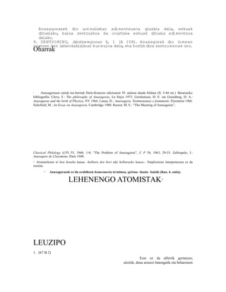 Anaxagorasek dio ani mal     ietan adi mentsuena gizakia dela, eskuak
  dituelako, baina zentzuzkoa da onartzea eskuak dituela adi mentsua
  delako.
9. ZE NTS O RIN O, Jaiotza-egunaz 6, 1 (A 108). Anaxagorak dio (u mean
osatzen den lehendabiz  ikoa) bur muina dela, eta hort dira zentzu menak oro.
                                                      ik
Oharrak




1     Anaxagorasen zatiak eta berriak Diels-Kranzen edizioaren 59. atalean daude bilduta (II, 5-44 orr.). Berariazko
bibliografia: Cleve, F.: The philosophy of Anaxagoras, La Haya 1973. Gershenson, D. E. eta Greenberg, D. A.:
Anaxagoras and the birth of Physica, NY 1964. Lanza, D.: Anassagora. Testimonianze e frammenti, Florentzia 1966.
Schofield, M.: An Essay on Anaxagoras, Cambridge 1980. Reesor, M. E.: “The Meaning of Anaxagoras”,




Classical Philology (CP) 55, 1960, 1-8; “The Problem of Anaxagoras”, C P 58, 1963, 29-33. Zafiropulo, J.:
Anaxagore de Clazomène, Paris 1948.
2 Aristotelesen tò hou heneka kausa –helburu den hori edo helburuzko kausa–. Sinplizioren interpretazioa ez da
zuzena.
       3   Anaxagorasek ez du erabiltzen homeomeria terminoa, spérma –hazia– baizik (ikus. 4. zatia).

                         LEHENENGO ATOMISTAK                                                 1




LEUZIPO
1. (67 B 2)
                                                                             Ezer ez da alferrik gertatzen;
                                                                 aitzitik, dena arrazoi batengatik eta beharraren
 