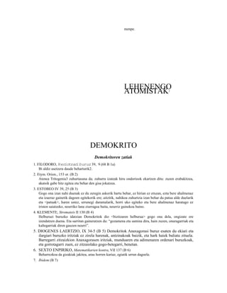 menpe.




                                                             LEHENENGO
                                                             ATOMISTAK                      1




                                      DEMOKRITO
                                         Demokritoren zatiak
1. FILODORO, Heriotzar buruz 39, 9 (68 B 1a)
                             i
    Bi aldiz asetzera daude beharturik2.
2. Etym. Orion., 153 or. (B 2)
    Atenea Tritogenia3 zuhurtasuna da; zuhurra izateak hiru ondoriook ekartzen ditu: zuzen erabakitzea,
    akatsik gabe hitz egitea eta behar den gisa jokatzea.
3. ESTOBEO IV 39, 25 (B 3)
    Gogo ona izan nahi duenak ez du zeregin askorik hartu behar, ez hirian ez etxean, ezta bere ahalmenaz
    eta izaeraz gainetik dagoen egitekorik ere; aitzitik, nahikoa zuhurtzia izan behar du patua alde duelarik
    eta <patuak>, haren ustez, urrunegi daramalarik, horri uko egiteko eta bere ahalmenaz haratago ez
    iristen saiatzeko, neurriko lana ziurragoa baita, neurriz gainekoa baino.
4. KLEMENTE, Stromateis II 130 (B 4)
    Helburuei buruzko idatzian Demokritok dio <bizitzaren helburua> gogo ona dela, ongizate ere
    izendatzen duena. Eta sarritan gaineratzen du: “gozamena eta samina dira, hain zuzen, onuragarriak eta
    kaltegarriak diren gauzen neurri”.
5. DIOGENES LAERTZIO, IX 34-5 (B 5) Demokritok Anaxagorasi buruz esaten du ekiari eta
   ilargiari buruzko iritziak ez zirela harenak, antzinakoak baizik, eta hark haiek baliatu zituela.
   Barregarri zitzaizkion Anaxagorasen iritziak, munduaren eta adimenaren ordenari buruzkoak,
   eta gorrotagarri zuen, ez zitzaiolako gogo-betegarri, benetan.
6. SEXTO ENPIRIKO, Matematikarien kontra, VII 137 (B 6)
   Beharrezkoa da gizakiak jakitea, arau horren kariaz, egiatik urrun dagoela.
7. Ibidem (B 7)
 