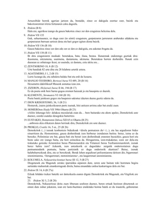 Arrazoibide horrek agerian jartzen du, bestalde, zinez ez dakigula ezertaz ezer, baizik eta
   bakoitzarentzat iritzia fortunaren esku dagoela.
8. Ibidem (B 8)
   Hala ere, agerikoa izango da gauza bakoitza zinez zer den ezagutzea helezina dela.
9. Ibidem VII 135
   Guk, zehaztasunez, ez dugu ezer (to eónti) ezagutzen, gorputzaren jarreraren araberako aldaketa eta
   gorputzaren barruan sartzen dena eta hari gogor egiten diona baizik.
10. Ibidem VII 136 (B 10)
    Gauza bakoitza zinez zer den edo zer ez den ez dakigula, era askotan frogatu da.
11. Ibidem VII 138 (B 11)
    Bi dira ezagutzaren moduak: benetakoa, bata; iluna, bestea. Ilunarenak ondorengo guztiak dira:
    ikusmena, entzumena, usaimena, dastamena, ukimena. Benetakoa horren desberdin. Ilunak ezin
    duenean ez zehatzago ikusi, ez usaindu, ez dastatu, ezta ukitu ere...
12. ZENTSORINO 18, 8 (B 12)
    Urte handiak 82 urte ditu eta 28 hilabete urtetik urtera.
13. AGATEMERO, I 1, 2 (B 15)
    Lurra luzanga da, eta zabalera halako bat eta erdi da luzaera.
14. MANLIO TEODORO, Bertsoei buruz VI 489, 20 (B 16)
    Hexametro daktilikoa4 Museok asmatua izan zen.
15. ZIZERON, Hizlariari buruz II 46, 194 (B 17)
    Ez da poeta onik bere barne-gogoa eromen haizeak jo eta hauspotu ez duenik.
16. KLEMENTE, Stromateis VI 168 (B 18)
    Poeta batek jainkoen gogoz eta hasperen sakratuz idazten duena guztiz ederra da.
17. DION KRISOSTOMO, 36, 1 (B 21)
    Homerok, izaera jainkozkoaren parte zuenak, hitz anitzen arrimu eder bat eraiki zuen.
18. HOMEROren Iliada VII 390ri Oharra (B 23)
    «Ailitz lehenago hil»5 delakoa mezulariak esan du… bere baitarako eta ahots apalez, Demokritok uste
    duenez, ozenki esateko desegokia baiteritzo.
19. EUSTAKIO, Homeroren Odisea XII 65-ri Oharra (B 25)
    ...anbrosia ekia elikatzen duten lurrinak dira, Demokritok ere uste duenez.
20. PROKLO, Cratilo 16, 5 or., 25 (B 26)
    Demokritok (...) izenak konbentzio bidezkoak <direla pentsatzen du> (...), eta lau argudioren bidez
    oinarritzen du. Homonimiaz, gauza desberdinak izen berberaz izendatzen baitira: beraz, izena ez da
    berezko. Polinimiaz ere bai, gauza bati eta berari izen desberdinak eransten bazaizkio, gauza hori eta
    beste asko ere izango baita, eta hori ezinezkoa da. Hirugarrena, izen-trukaketaz, ezen zer dela-eta
    trukatuko genioke Aristotelesi berea Platonenarekin eta Tirtamori berea Teofrastorenarekin6, izenak
    berez balira izen? Azkenik, izen antzekorik ez dagoelako: zergatik ondorioztatzen dugu
    pentsamendutik pentsatu, baina justiziatik ez dugu ondoriorik ekartzen? Beraz, izenak
    halabeharrezkoak dira, eta ez berezkoak. Berak lehen argudioari polisemiarena deitzen dio, bigarrenari
    sinonimiarena, <hirugarrenari, metonimiarena>, eta laugarrenari anonimiarena.
21. KOLUMELA, Nekazaritza kontuei buruz III 12, 5 (B 27)
    Diogenesek eta Magonek zeruko iparraldea aipatzen dute, zeren uste baitute toki horretara begira
    sartutako mahastiak emankorragoak direla, baina emandako ardoa kaskarragoa dela ere bai.
22. Ibidem IX 14, 6 (B 27a)
   Erleak hildako txekor batetik sor daitezkeela esaten digute Demokritok eta Magonek, eta Virgiliok ere
   bai.
   23. Ibidem XI 3, 2 (B 28)
   Demokritok, Nekazaritzaz deitu zuen liburuan azaltzen duenez, beren ortuak hesitzen dituztenek ez
   omen dute zuhur jokatzen, izan ere lasto-buztinez eraikitako horma batek ez du irauterik, gehienetan
 