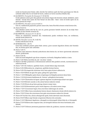 euriak eta haizeak jotzen baitute; aldiz, harrizko bat eraikitzea egoki den baino garestiagoa da. Hala da
   norbaitek nahiko balu lur-sail handi bat hesitu, ondarea ere horren neurrikoa beharko luke.
24. KLEMENTE, Protreptiko 68; Stromateis V 103 (B 30)
    Gizaki jakitunen artean gutxi dira grekook airea deitzen dugun toki horretara eskuak zabaldurik, esaten
    dutenak: “Zeusek dena esaten dio bere buruari eta dena daki; <dena> eman eta kendu egiten du eta
    gauza guztiena da errege”.
25. KLEMENTE, Filosofiari sarrera I 6 (B 31)
    Izan ere, medikuntzak gorputzeko gaitzak osatzen ditu, baina filosofiak arimaren minak kentzen ditu.
26. Ibidem 94 (B 32)
    Sexu-elkarketa sormin txiki bat da; izan ere, gizona gizonaren baitatik ateratzen da eta kolpe batez
    erdibitu eta bere baitatik urruntzen da.
27.KLEMENTE, Stromateis IV 151 (B 33)
   Natura eta irakaskuntza antzekoak dira. Irakaskuntzak gizakia moldatzen baitu, eta moldatzean,
   naturak bezala jokatzen du.
28. DAVID, Filosofiari sarrera 38, 14 (B 34)
    Gizakia mikrokosmos bat da.
29. DEMOKRATES, 1 (B 35)
    Erran haiei norbaitek jaramon egiten badie zentzuz, gizon zuzenari dagozkion ekintza asko burutuko
    ditu, eta ekintza gaizto asko saihestuko.
30. Ibidem 3 (B 37)
    Arimaren onak aukeratzen dituenak jainkozkoena dena hartzen du; eta haren egoitzarenak aukeratzen
    dituena, gizakiarenak.
31. Ibidem 4 (B 38)
    Ederra da inork bidegaberik egin dezan oztopatzea; eta bestela, bidegabean lankide ez izatea.
32. Ibidem 5 (B 39)Ona izan behar da, edo <ona dena> imitatu.
33. Ibidem 6 (B 40)Ez gorputzean ez aberastasunean aurkitzen dute gizakiek zorionik, zuzentasunean eta
    zuhurtzian baizik.
34. Ibidem 7 (B 41)Ez beldurrez, eginbidez baizik, urrundu beharra dago okerretatik.
35. Ibidem 8 (B 42)Mirestekoa da, zorigaitzean, eginbidea kontuan hartzea.
36. Ibidem 9 (B 43)Lotsagarrizko ekintzetan iritziz beste egitea biziaren salbazioa da.
37. Ibidem 10 (B 44)Hobe da egiaz hitz egitea, gehiegi hitz egitea baino.
38. Ibidem 11 (B 45)Bidegabea egiten duena zorigaitzagoa da bidegabea pairatzen duena baino.
39. Ibidem 12 (B 46)Arimaren handitasuna da <besteen> gehiegikeria lasai jasatea.
40. Ibidem 13 (B 47)Zentzuzkoa da legeari, agintean dagoenari eta jakintsuagoa denari men egitea.
41. Ibidem 14 (B 48)Gizaki zuzenak ez ditu aintzat hartzen makurren irainak.
42. Ibidem 15 (B 49)Latza da gu baino gutxiago denaren menpe izatea.
43. Ibidem 16 (B 50)Aberastasunari guztiz loturik dagoena ez da sekula zuzena izango.
44. Ibidem 17 (B 51)Limurtzeari begira, hitza urrea baino indartsuagoa da sarritan.
45. Ibidem 18 (B 52)Bere burua zentzuduntzat hartzen duenari ohartarazten dionak alferrik jokatzen du.
46. Ibidem 19 (B 53)Asko dira arrazoimena ikasi gabe arrazoimenaren arabera bizi direnak.
47. Ibidem (B 53a)Asko dira, ekintza arbuiagarriak eginik, hitzik ederrenak esaten dituztenak.
48. Ibidem 20 (B 54)Buru-ergel direnak zorigaitzetan bihurtzen dira zentzudun.
49. Ibidem 21 (B 55)Bertuteari dagokionez, obrengatik eta ekintzengatik lehiatu behar da, ez hitzengatik.
50. Ibidem 22 (B 56)Ederra dena ezagutzen dute, eta horregatik lehiatzen dira berez horretarako joera
    dutenak.
51. Ibidem 23 (B 57)Abereen jatortasuna gorputzaren indarra da; gizakiena, izaeraren zintzotasuna.
 
