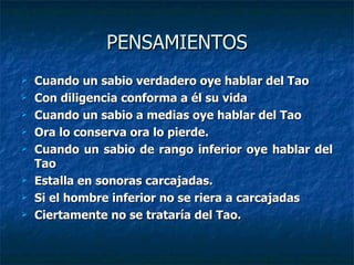 PENSAMIENTOS Cuando un sabio verdadero oye hablar del Tao Con diligencia conforma a él su vida Cuando un sabio a medias oye hablar del Tao Ora lo conserva ora lo pierde. Cuando un sabio de rango inferior oye hablar del Tao Estalla en sonoras carcajadas. Si el hombre inferior no se riera a carcajadas Ciertamente no se trataría del Tao. 