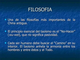 FILOSOFIA Una de las filosofías más importantes de la China antigua. El principio esencial del taoísmo es el “No-Hacer” ( wu-wei ), que no significa pasividad. Cada ser humano debe buscar el “Camino” en su interior. El taoísmo anhela la armonía entre los hombres y entre éstos y el Todo. 