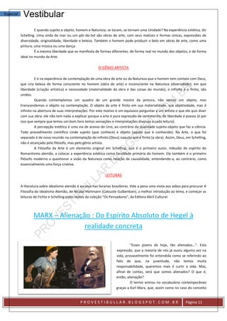 Especial    Vestibular
                    E quando sujeito e objeto, homem e Natureza, se tocam, se tornam uma Unidade? Na experiência estética, diz
           Schelling. Uma onda do mar ou um pôr-do-Sol são obras de arte, com seus matizes e formas únicas, expressões de
           diversidade, originalidade, liberdade e beleza. Também o homem pode produzir o belo em obras de arte, como uma
           pintura, uma música ou uma dança.
                    É a mesma liberdade que se manifesta de formas diferentes: de forma real no mundo dos objetos, e de forma
           ideal no mundo da Arte.

                                                             O GÊNIO ARTISTA

                     E é na experiência de contemplação de uma obra de arte ou da Natureza que o homem tem contato com Deus,
           que cria beleza de forma consciente no homem (obra de arte) e inconsciente na Natureza (diversidade); em que
           liberdade (criação artística) e necessidade (materialidade da obra e das coisas do mundo), o infinito e o finito, são
           unidos.
                     Quando contemplamos um quadro de um grande mestre da pintura, não vemos um objeto, mas
           transcendemos o objeto na contemplação. O objeto da arte é finito em sua materialidade, sua objetividade, mas é
           infinito na abertura de suas interpretações. Por este motivo é um equívoco perguntar a um artista o que ele quis dizer
           com sua obra: ele não tem nada a explicar porque a arte é pura expressão de sentimento, de liberdade e poesia (é por
           isso que sempre que lemos um bom livro temos sensações e interpretações diversas a cada leitura).
                     A percepção estética é uma via de acesso do Uno, ao contrário da dualidade sujeito-objeto que faz a ciência.
           Todo procedimento científico cinde sujeito (que conhece) e objeto (aquilo que é conhecido). Na Arte, o que foi
           separado é de novo reunido na contemplação do infinito (Deus) naquilo que é finito (a obra). Assim, Deus, em Schelling,
           não é alcançado pelo filósofo, mas pelo gênio artista.
                     A Filosofia da Arte é um elemento original em Schelling, que é o primeiro autor, imbuído do espírito do
           Romantismo alemão, a colocar a experiência estética como faculdade primária do homem. Ele também é o primeiro
           filósofo moderno a questionar a visão da Natureza como relação de causalidade, entendendo-a, ao contrário, como
           essencialmente uma força criativa.

                                                                  LEITURAS

           A literatura sobre idealismo alemão é escassa nas livrarias brasileiras. Vale a pena uma visita aos sebos para procurar A
           Filosofia do Idealismo Alemão, de Nicolai Hartmann (Calouste Gulbenkian), a melhor introdução ao tema, e começar as
           leituras de Fichte e Schelling pelos textos da coleção "Os Pensadores", da Editora Abril Cultural.




                   MARX – Alienação : Do Espírito Absoluto de Hegel à
                                  realidade concreta

                                                                                  "Esses jovens de hoje, tão alienados...". Esta
                                                                         expressão, que a maioria de nós já ouviu alguma vez na
                                                                         vida, provavelmente foi entendida como se referindo ao
                                                                         fato de que, na juventude, não temos muita
                                                                         responsabilidade, queremos mais é curtir a vida. Mas,
                                                                         afinal de contas, será que somos alienados? O que é,
                                                                         então, alienação?
                                                                                  O termo entrou no vocabulário contemporâneo
                                                                         graças a Karl Marx, que, assim como no caso do conceito


                                                 PROVESTIBULLAR.BLOGSPOT.COM.BR                                       Página 11
 