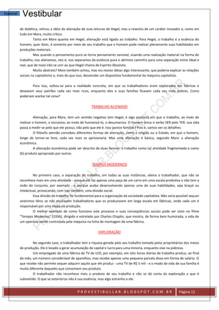 Especial    Vestibular
           de dialética, retirou a idéia de alienação de suas leituras de Hegel, mas o revestiu de um caráter inovador e, como em
           tudo em Marx, muito crítico.
                    Tanto em Marx quanto em Hegel, alienação está ligada ao trabalho. Para Hegel, o trabalho é a essência do
           homem, quer dizer, é somente por meio de seu trabalho que o homem pode realizar plenamente suas habilidades em
           produções materiais.
                    Mas quando o pensamento puro se torna pensamento sensível, visando uma realização material na forma de
           trabalho, nos alienamos, isto é, nos separamos da essência pura e abrimos caminho para uma separação entre ideal e
           real, que de novo irão se unir ao que Hegel chama de Espírito Absoluto.
                    Muito abstrato? Marx também achou, mas viu nestas idéias algo interessante, que poderia explicar as relações
           sociais no capitalismo e, mais do que isso, desvendar um dispositivo fundamental da máquina capitalista.

                   Para isso, voltou-se para a realidade concreta, em que os trabalhadores eram explorados em fábricas e
           deixavam seus patrões cada vez mais ricos, enquanto eles e suas famílias ficavam cada vez mais pobres. Como
           poderiam aceitar tal coisa?

                                                          TRABALHO ALIENADO

                     Alienação, para Marx, tem um sentido negativo (em Hegel, é algo positivo) em que o trabalho, ao invés de
           realizar o homem, o escraviza; ao invés de humanizá-lo, o desumaniza. O homem troca o verbo SER pelo TER: sua vida
           passa a medir-se pelo que ele possui, não pelo que ele é. Isso parece familiar? Pois é, vamos ver os detalhes.
                     O filósofo alemão concebeu diferentes formas de alienação, como a religião ou o Estado, em que o homem,
           longe de tornar-se livre, cada vez mais se aprisionaria. Mas uma alienação é básica, segundo Marx: a alienação
           econômica.
                     A alienação econômica pode ser descrita de duas formas: o trabalho como (a) atividade fragmentada e como
           (b) produto apropriado por outros.


                                                           TEMPOS MODERNOS

                    No primeiro caso, a separação do trabalho, em todas as suas instâncias, aliena o trabalhador, que não se
           reconhece mais em uma atividade - porque ele faz apenas uma peça de um carro em uma escala produtiva e não tem a
           visão do conjunto, por exemplo - e porque acaba desenvolvendo apenas uma de suas habilidades, seja braçal ou
           intelectual, provocando, com isso também, uma divisão social.
                    Essa divisão do trabalho foi fundamental para a organização da sociedade capitalista. Não seria possível sequer
           vestirmos tênis se não existissem trabalhadores que os produzissem em larga escala em fábricas, onde cada um é
           responsável por uma etapa na produção.
                    O melhor exemplo de como funciona este processo e suas conseqüências sociais pode ser visto no filme
           "Tempos Modernos" (1936), dirigido e estrelado por Charles Chaplin, que mostra, de forma bem humorada, a vida de
           um operário sendo controlada pela máquina na linha de montagem de uma fábrica.

                                                               EXPLORAÇÃO

                   No segundo caso, o trabalhador tem a riqueza gerada pelo seu trabalho tomada pelos proprietários dos meios
           de produção. Ele é levado a gerar acumulação de capital e lucro para uma minoria, enquanto vive na pobreza.
                   Um empregado de uma fábrica de TV de LCD, por exemplo, em oito horas diárias de trabalho produz, ao final
           do mês, um número considerável de aparelhos, mas recebe apenas uma pequena parcela disso em forma de salário. O
           que recebe não permite sequer adquirir aquilo que ele produz - uma TV de R$ 5 mil - e o modo de vida de sua família é
           muito diferente daqueles que consomem seu produto.
                   O trabalhador não reconhece mais o produto de seu trabalho e não se dá conta da exploração a que é
           submetido. O que se exterioriza não é sua essência, mas algo estranho a ele.


                                                 PROVESTIBULLAR.BLOGSPOT.COM.BR                                      Página 12
 