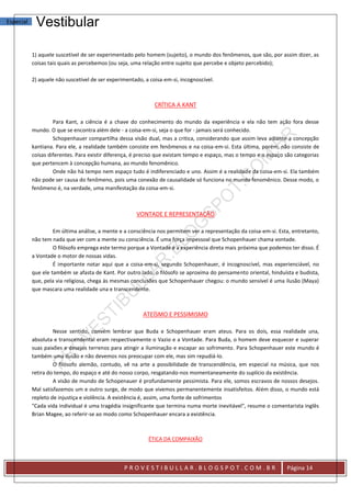 Especial    Vestibular

           1) aquele suscetível de ser experimentado pelo homem (sujeito), o mundo dos fenômenos, que são, por assim dizer, as
           coisas tais quais as percebemos (ou seja, uma relação entre sujeito que percebe e objeto percebido);

           2) aquele não suscetível de ser experimentado, a coisa-em-si, incognoscível.



                                                              CRÍTICA A KANT

                    Para Kant, a ciência é a chave do conhecimento do mundo da experiência e ela não tem ação fora desse
           mundo. O que se encontra além dele - a coisa-em-si, seja o que for - jamais será conhecido.
                    Schopenhauer compartilha dessa visão dual, mas a critica, considerando que assim leva adiante a concepção
           kantiana. Para ele, a realidade também consiste em fenômenos e na coisa-em-si. Esta última, porém, não consiste de
           coisas diferentes. Para existir diferença, é preciso que existam tempo e espaço, mas o tempo e o espaço são categorias
           que pertencem à concepção humana, ao mundo fenomênico.
                    Onde não há tempo nem espaço tudo é indiferenciado e uno. Assim é a realidade da coisa-em-si. Ela também
           não pode ser causa do fenômeno, pois uma conexão de causalidade só funciona no mundo fenomênico. Desse modo, o
           fenômeno é, na verdade, uma manifestação da coisa-em-si.



                                                      VONTADE E REPRESENTAÇÃO

                    Em última análise, a mente e a consciência nos permitem ver a representação da coisa-em-si. Esta, entretanto,
           não tem nada que ver com a mente ou consciência. É uma força impessoal que Schopenhauer chama vontade.
                    O filósofo emprega este termo porque a Vontade é a experiência direta mais próxima que podemos ter disso. É
           a Vontade o motor de nossas vidas.
                    É importante notar aqui que a coisa-em-si, segundo Schopenhauer, é incognoscível, mas experienciável, no
           que ele também se afasta de Kant. Por outro lado, o filósofo se aproxima do pensamento oriental, hinduísta e budista,
           que, pela via religiosa, chega às mesmas conclusões que Schopenhauer chegou: o mundo sensível é uma ilusão (Maya)
           que mascara uma realidade una e transcendente.



                                                         ATEÍSMO E PESSIMISMO

                    Nesse sentido, convém lembrar que Buda e Schopenhauer eram ateus. Para os dois, essa realidade una,
           absoluta e transcendental eram respectivamente o Vazio e a Vontade. Para Buda, o homem deve esquecer e superar
           suas paixões e desejos terrenos para atingir a iluminação e escapar ao sofrimento. Para Schopenhauer este mundo é
           também uma ilusão e não devemos nos preocupar com ele, mas sim repudiá-lo.
                    O filósofo alemão, contudo, vê na arte a possibilidade de transcendência, em especial na música, que nos
           retira do tempo, do espaço e até do nosso corpo, resgatando-nos momentaneamente do suplício da existência.
                    A visão de mundo de Schopenauer é profundamente pessimista. Para ele, somos escravos de nossos desejos.
           Mal satisfazemos um e outro surge, de modo que vivemos permanentemente insatisfeitos. Além disso, o mundo está
           repleto de injustiça e violência. A existência é, assim, uma fonte de sofrimentos
           "Cada vida individual é uma tragédia insignificante que termina numa morte inevitável", resume o comentarista inglês
           Brian Magee, ao referir-se ao modo como Schopenhauer encara a existência.



                                                           ÉTICA DA COMPAIXÃO



                                                 PROVESTIBULLAR.BLOGSPOT.COM.BR                                    Página 14
 