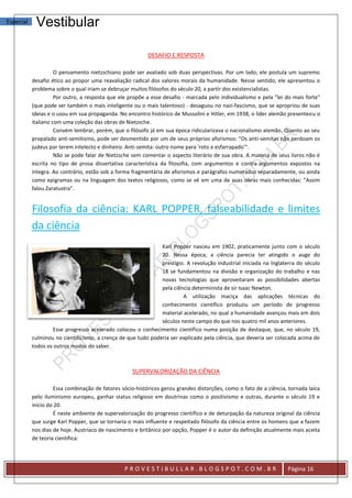 Especial    Vestibular

                                                          DESAFIO E RESPOSTA

                     O pensamento nietzschiano pode ser avaliado sob duas perspectivas. Por um lado, ele postula um supremo
           desafio ético ao propor uma reavaliação radical dos valores morais da humanidade. Nesse sentido, ele apresentou o
           problema sobre o qual iriam se debruçar muitos filósofos do século 20, a partir dos existencialistas.
                     Por outro, a resposta que ele propõe a esse desafio - marcada pelo individualismo e pela "lei do mais forte"
           (que pode ser também o mais inteligente ou o mais talentoso) - desaguou no nazi-fascismo, que se apropriou de suas
           ideias e o usou em sua propaganda. No encontro histórico de Mussolini e Hitler, em 1938, o líder alemão presenteou o
           italiano com uma coleção das obras de Nietzsche.
                     Convém lembrar, porém, que o filósofo já em sua época ridicularizava o nacionalismo alemão. Quanto ao seu
           propalado anti-semitismo, pode ser desmentido por um de seus próprios aforismos: "Os anti-semitas não perdoam os
           judeus por terem intelecto e dinheiro. Anti-semita: outro nome para 'roto e esfarrapado'".
                     Não se pode falar de Nietzsche sem comentar o aspecto literário de sua obra. A maioria de seus livros não é
           escrita no tipo de prosa dissertativa característica da filosofia, com argumentos e contra-argumentos expostos na
           íntegra. Ao contrário, estão sob a forma fragmentária de aforismos e parágrafos numerados separadamente, ou ainda
           como epigramas ou na linguagem dos textos religiosos, como se vê em uma de suas obras mais conhecidas: "Assim
           falou Zaratustra".


           Filosofia da ciência: KARL POPPER, falseabilidade e limites
           da ciência
                                                               Karl Popper nasceu em 1902, praticamente junto com o século
                                                               20. Nessa época, a ciência parecia ter atingido o auge do
                                                               prestígio. A revolução industrial iniciada na Inglaterra do século
                                                               18 se fundamentou na divisão e organização do trabalho e nas
                                                               novas tecnologias que aproveitaram as possibilidades abertas
                                                               pela ciência determinista de sir Isaac Newton.
                                                                        A utilização maciça das aplicações técnicas do
                                                               conhecimento científico produziu um período de progresso
                                                               material acelerado, no qual a humanidade avançou mais em dois
                                                               séculos neste campo do que nos quatro mil anos anteriores.
                   Esse progresso acelerado colocou o conhecimento científico numa posição de destaque, que, no século 19,
           culminou no cientificismo, a crença de que tudo poderia ser explicado pela ciência, que deveria ser colocada acima de
           todos os outros modos do saber.



                                                    SUPERVALORIZAÇÃO DA CIÊNCIA

                    Essa combinação de fatores sócio-históricos gerou grandes distorções, como o fato de a ciência, tornada laica
           pelo iluminismo europeu, ganhar status religioso em doutrinas como o positivismo e outras, durante o século 19 e
           início do 20.
                    É neste ambiente de supervalorização do progresso científico e de deturpação da natureza original da ciência
           que surge Karl Popper, que se tornaria o mais influente e respeitado filósofo da ciência entre os homens que a fazem
           nos dias de hoje. Austríaco de nascimento e britânico por opção, Popper é o autor da definição atualmente mais aceita
           de teoria científica:




                                                PROVESTIBULLAR.BLOGSPOT.COM.BR                                     Página 16
 