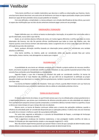 Especial    Vestibular
                   "Uma teoria científica é um modelo matemático que descreve e codifica as observações que fazemos. Assim,
           uma boa teoria deverá descrever uma vasta série de fenômenos com base em alguns postulados simples como também
           deverá ser capaz de fazer previsões claras as quais poderão ser testadas."
                   Com esta definição, a simplicidade e a clareza voltavam a ser virtudes identificadoras da boa ciência, que assim
           se separa das mistificações que nos dois séculos anteriores tentaram pegar carona em seu prestígio.



                                                       OBSERVAÇÃO E TEORIZAÇÃO

                    Popper defendeu que, se a ciência se baseia na observação e teorização, só se podem tirar conclusões sobre o
           que foi observado, nunca sobre o que não foi.
                    Assim, se um cientista observa milhares de cisnes, em muitos lugares diferentes e verifica que todos os cisnes
           observados são brancos, isto não lhe permite afirmar cientificamente que todos os cisnes são brancos, pois, não
           importa quantos cisnes brancos tenham sido observados, basta o surgimento de um único cisne negro para derrubar a
           afirmação de que eles não existiriam.
                    Assim, qualquer afirmação científica baseada em observação jamais poderá ser considerada uma verdade
           absoluta ou definitiva.
                    Uma teoria científica, no máximo, pode ser considerada válida até quando provada falsa por outras
           observações, testes e teorias, mais abrangentes ou exatos que a original.



                                                              FALSEABILIDADE

                    A possibilidade de uma teoria ser refutada constituía para o filósofo a própria essência da natureza científica.
           Assim, uma teoria só pode ser considerada científica quando é falseável, ou seja, quando é possível prová-la falsa. Esse
           conceito ficou conhecido como falseabilidade ou refutabilidade.
                    Segundo Popper, o que não é falseável ou refutável não pode ser considerado científico. As teorias da
           gravitação universal de sir Isaac Newton são científicas, por que além de se enquadrarem na definição ao propor
           equações simples que descrevem os modelos cósmicos gravitacionais, também é possível se fazer previsões acertadas
           com base nelas.
                    E as teorias de Newton também são falseáveis. Tanto que o foram, quando Albert Einstein com sua Teoria da
           Relatividade demonstrou que a mecânica newtoniana não era válida em velocidades próximas à da luz.



                                                         TEORIA DA RELATIVIDADE

                    O clássico experimento do eclipse, no qual Einstein provou que a luz era afetada pelos campos gravitacionais e
           o experimento posterior, que provou que cronômetros de altíssima precisão postos em alta velocidade em relação à
           Terra apresentavam pequenos atrasos quando comparados a cronômetro idêntico mantido imóvel na superfície, trouxe
           a ciência aos novos tempos em que o tempo não mais era absoluto.
                    Mesmo assim, as teorias de Newton continuam válidas para a maioria das aplicações cotidianas, quando a
           influência da velocidade pode ser considerada desprezível para as aplicações práticas. A ciência mais uma vez mostrava
           seu poder de se renovar e melhorar a partir de suas próprias definições.
                    Por outro lado, seguindo as definições e o conceito da falseabilidade de Popper, a astrologia de horóscopo
           moderna não pode ser considerada científica.
                    Todo o gigantesco arcabouço da mecânica newtoniana, o mais prestigiado modelo científico de todos os
           tempos, foi falseado por dois experimentos simples e uma equação magistral (E = mC2).
                    Mas não existem experimentos possíveis que possam falsear a teoria de que a posição de determinados corpos
           celestes afetam a vida de pessoas nascidas em determinado período de determinada forma.


                                                 PROVESTIBULLAR.BLOGSPOT.COM.BR                                       Página 17
 