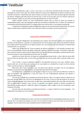 Especial    Vestibular
                     Como aprenderíamos a ligar o nome a uma coisa, se o nome fosse inventado tendo como base a minha
           percepção das coisas? Como saber que estamos falando da mesma coisa? Wittgenstein dá ainda o exemplo da caixa
           contendo um besouro: "Suponhamos que cada um tivesse uma caixa e que dentro dela houvesse algo que chamamos
           de 'besouro'. Ninguém pode olhar dentro da caixa do outro; e cada um diz que sabe o que é um besouro apenas por
           olhar seu besouro. Poderia ser que cada um tivesse algo diferente em sua caixa" (IF § 293).
                     Poderia também inventar um nome completamente distinto para as coisas de modo que somente eu
           compreendesse aquilo, como uma linguagem privada que não pudesse compartilhar com o mundo. Um vocabulário e
           uma gramática desconhecida dos demais, um código próprio que somente quem o criou pudesse compreender.
                     O argumento da linguagem privada de Wittgenstein nega que tal coisa seja possível. Basicamente, faz isso por
           rejeitar a noção de que as palavras tenham como referentes diretos as sensações, que elas representariam.




                                                   LINGUAGEM E COMPORTAMENTO

                    Para o "segundo" Wittgenstein, não aprendemos que a palavra "dor de dente" significa uma sensação de dor
           de dente, mas aprendemos a expressar um comportamento. Em outras palavras, uma criança não aprende a essência
           de um dado sensível representado por um signo (a palavra "dor", por exemplo), mas como expressar um determinado
           comportamento, um uso prático.
                    Vejam o que Wittgenstein diz: "Como as palavras se referem a sensações? (...) Por exemplo, da palavra 'dor'.
           Esta é uma possibilidade: palavras são ligadas à expressão originária e natural da sensação, e colocadas no lugar dela.
           Uma criança se machucou e grita; então os adultos falam com ela e lhe ensinam exclamações e, posteriormente, frases.
           Ensinam à criança um novo comportamento perante a dor" (IF, § 244).
                    Quando uma criança sente dor, ela reage com uma expressão natural de dor, o choro. Mas fica muito difícil
           para uma mãe, por exemplo, saber se uma criança que chora está com dor de ouvido, cólica ou apenas irritada e com
           sono.
                    Com o tempo, a criança é adestrada a substituir uma expressão natural por uma outra, simbólica. Assim,
           quando sente dor, usa uma frase para expressar a dor, que substitui ou complementa um grito ou choro, dizendo
           "Estou com dor de ouvido" ou "Minha barriga dói".
                    Não somos, deste modo, ensinados a usar uma palavra para significar um objeto, mas um uso linguístico,
           simbólico e convencional, que pode substituir uma expressão natural para tais sensações.
                    Para Wittgenstein, o significado de uma linguagem é dado em seu uso, e como são usos diferentes, ele fala em
           jogos de linguagem. Não aprendemos o nome das coisas, mas um comportamento expressivo que substitui o
           comportamento natural.
                    Para concluir, a solução para o problema da caixinha do besouro: "Mas, e se a palavra 'besouro' tivesse um uso
           para essas pessoas? Neste caso, não seria o da designação de uma coisa. A coisa na caixa não pertence, de nenhum
           modo, ao jogo de linguagem nem mesmo como um algo: pois a caixa poderia também estar vazia. Não, por meio desta
           coisa na caixa, pode-se 'abreviar'; seja o que for, é suprimido. Isto significa: quando se constrói a gramática da
           expressão da sensação segundo o modelo de 'objeto de designação', então o objeto cai fora de consideração, como
           irrelevante" (IF § 293).
                    Isso quer dizer que não importa a sensação que tenhamos - a suposta "essência" de nossa linguagem -, mas
           simplesmente sua função, seu uso no cotidiano.

                                                       CONHECIMENTO EMPÍRICO

                   As reflexões de Wittgenstein o levam a concluir que é impossível falar de uma linguagem privada, pois o que se
           aprende não é uma palavra que designa uma coisa, mas um conjunto de regras sociais para cada uso que fazemos da
           linguagem. Isso tem, pelo menos, duas consequências para a filosofia analítica:



                                                 PROVESTIBULLAR.BLOGSPOT.COM.BR                                     Página 19
 
